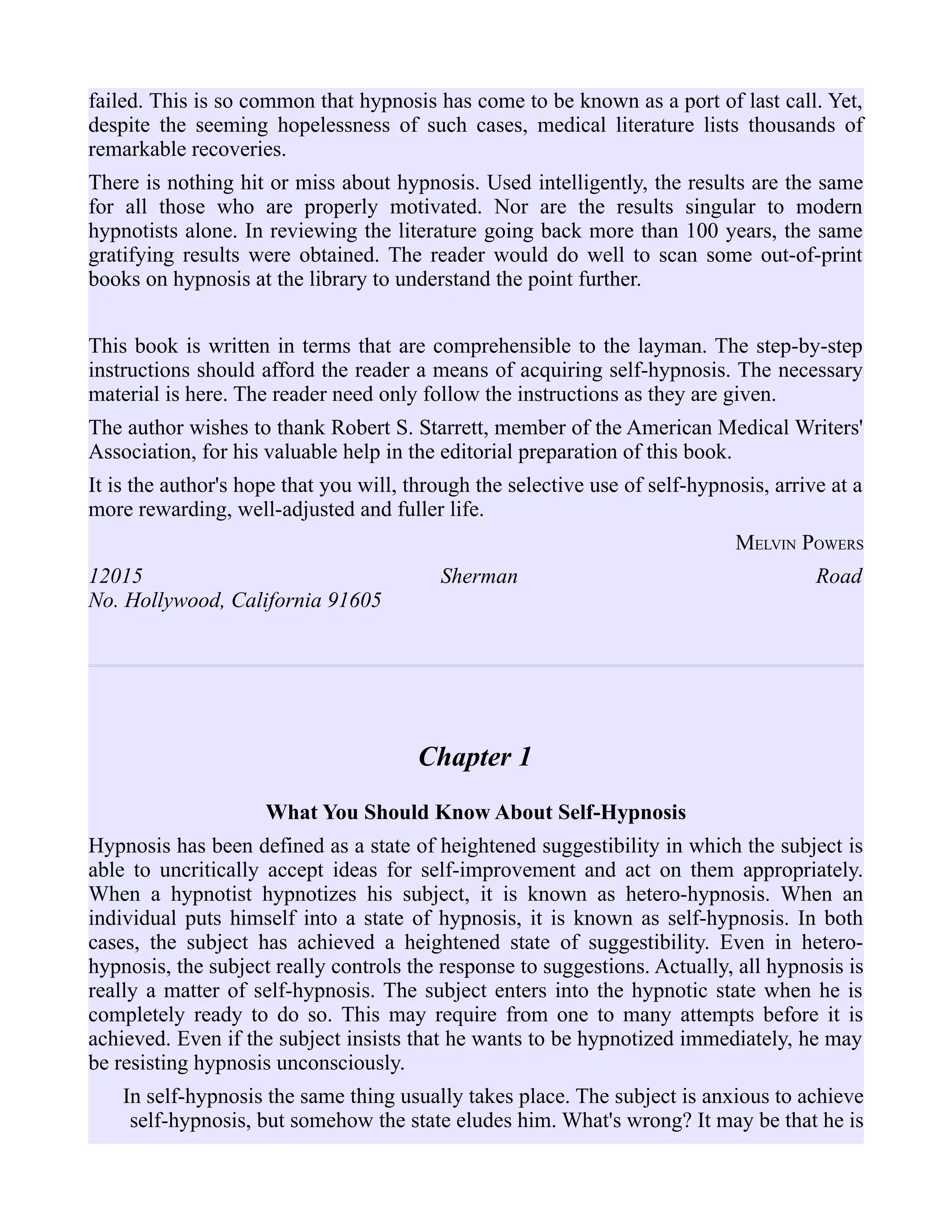 failed. This is so common that hypnosis has come to be known as a port of last call. Yet,
despite the seeming hopelessness of such cases, medical literature lists thousands of
remarkable recoveries.
There is nothing hit or miss about hypnosis. Used intelligently, the results are the same
for all those who are properly motivated. Nor are the results singular to modern
hypnotists alone. In reviewing the literature going back more than 100 years, the same
gratifying results were obtained. The reader would do well to scan some out-of-print
books on hypnosis at the library to understand the point further.
This book is written in terms that are comprehensible to the layman. The step-by-step
instructions should afford the reader a means of acquiring self-hypnosis. The necessary
material is here. The reader need only follow the instructions as they are given.
The author wishes to thank Robert S. Starrett, member of the American Medical Writers'
Association, for his valuable help in the editorial preparation of this book.
It is the author's hope that you will, through the selective use of self-hypnosis, arrive at a
more rewarding, well-adjusted and fuller life.
MELVIN POWERS
12015 Sherman Road
No. Hollywood, California 91605
Chapter 1
What You Should Know About Self-Hypnosis
Hypnosis has been defined as a state of heightened suggestibility in which the subject is
able to uncritically accept ideas for self-improvement and act on them appropriately.
When a hypnotist hypnotizes his subject, it is known as hetero-hypnosis. When an
individual puts himself into a state of hypnosis, it is known as self-hypnosis. In both
cases, the subject has achieved a heightened state of suggestibility. Even in hetero-
hypnosis, the subject really controls the response to suggestions. Actually, all hypnosis is
really a matter of self-hypnosis. The subject enters into the hypnotic state when he is
completely ready to do so. This may require from one to many attempts before it is
achieved. Even if the subject insists that he wants to be hypnotized immediately, he may
be resisting hypnosis unconsciously.
In self-hypnosis the same thing usually takes place. The subject is anxious to achieve
self-hypnosis, but somehow the state eludes him. What's wrong? It may be that he is
 