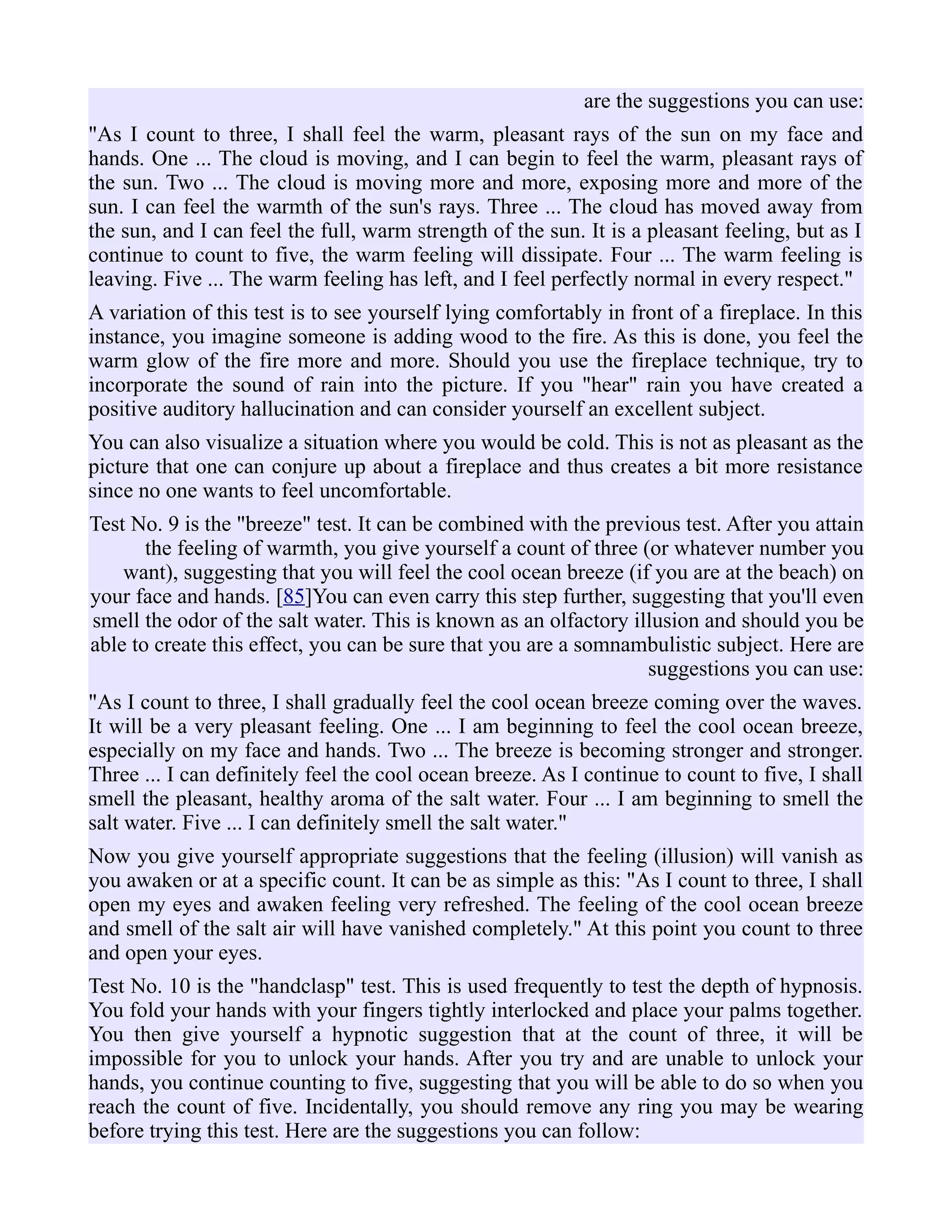 are the suggestions you can use:
"As I count to three, I shall feel the warm, pleasant rays of the sun on my face and
hands. One ... The cloud is moving, and I can begin to feel the warm, pleasant rays of
the sun. Two ... The cloud is moving more and more, exposing more and more of the
sun. I can feel the warmth of the sun's rays. Three ... The cloud has moved away from
the sun, and I can feel the full, warm strength of the sun. It is a pleasant feeling, but as I
continue to count to five, the warm feeling will dissipate. Four ... The warm feeling is
leaving. Five ... The warm feeling has left, and I feel perfectly normal in every respect."
A variation of this test is to see yourself lying comfortably in front of a fireplace. In this
instance, you imagine someone is adding wood to the fire. As this is done, you feel the
warm glow of the fire more and more. Should you use the fireplace technique, try to
incorporate the sound of rain into the picture. If you "hear" rain you have created a
positive auditory hallucination and can consider yourself an excellent subject.
You can also visualize a situation where you would be cold. This is not as pleasant as the
picture that one can conjure up about a fireplace and thus creates a bit more resistance
since no one wants to feel uncomfortable.
Test No. 9 is the "breeze" test. It can be combined with the previous test. After you attain
the feeling of warmth, you give yourself a count of three (or whatever number you
want), suggesting that you will feel the cool ocean breeze (if you are at the beach) on
your face and hands. [85]You can even carry this step further, suggesting that you'll even
smell the odor of the salt water. This is known as an olfactory illusion and should you be
able to create this effect, you can be sure that you are a somnambulistic subject. Here are
suggestions you can use:
"As I count to three, I shall gradually feel the cool ocean breeze coming over the waves.
It will be a very pleasant feeling. One ... I am beginning to feel the cool ocean breeze,
especially on my face and hands. Two ... The breeze is becoming stronger and stronger.
Three ... I can definitely feel the cool ocean breeze. As I continue to count to five, I shall
smell the pleasant, healthy aroma of the salt water. Four ... I am beginning to smell the
salt water. Five ... I can definitely smell the salt water."
Now you give yourself appropriate suggestions that the feeling (illusion) will vanish as
you awaken or at a specific count. It can be as simple as this: "As I count to three, I shall
open my eyes and awaken feeling very refreshed. The feeling of the cool ocean breeze
and smell of the salt air will have vanished completely." At this point you count to three
and open your eyes.
Test No. 10 is the "handclasp" test. This is used frequently to test the depth of hypnosis.
You fold your hands with your fingers tightly interlocked and place your palms together.
You then give yourself a hypnotic suggestion that at the count of three, it will be
impossible for you to unlock your hands. After you try and are unable to unlock your
hands, you continue counting to five, suggesting that you will be able to do so when you
reach the count of five. Incidentally, you should remove any ring you may be wearing
before trying this test. Here are the suggestions you can follow:
 