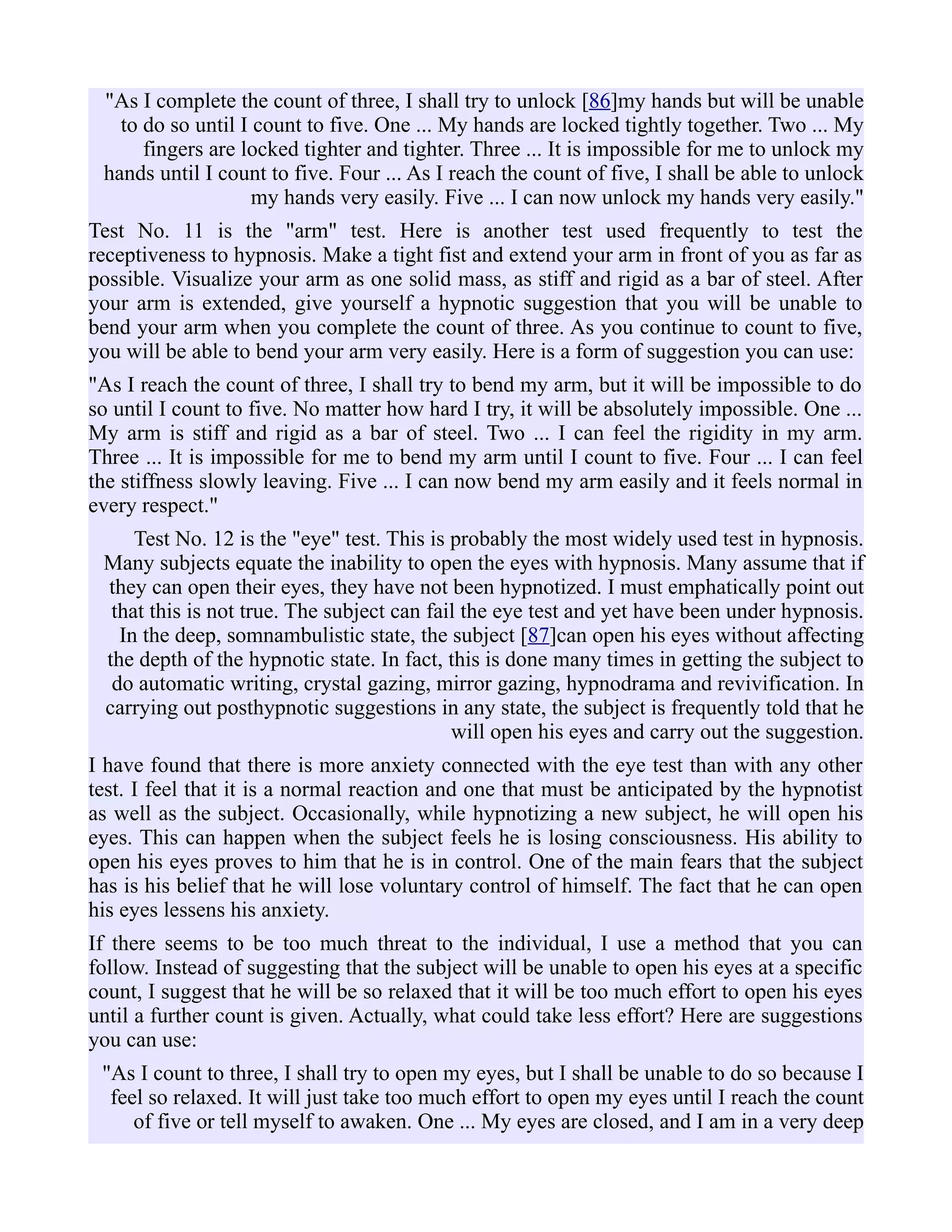 "As I complete the count of three, I shall try to unlock [86]my hands but will be unable
to do so until I count to five. One ... My hands are locked tightly together. Two ... My
fingers are locked tighter and tighter. Three ... It is impossible for me to unlock my
hands until I count to five. Four ... As I reach the count of five, I shall be able to unlock
my hands very easily. Five ... I can now unlock my hands very easily."
Test No. 11 is the "arm" test. Here is another test used frequently to test the
receptiveness to hypnosis. Make a tight fist and extend your arm in front of you as far as
possible. Visualize your arm as one solid mass, as stiff and rigid as a bar of steel. After
your arm is extended, give yourself a hypnotic suggestion that you will be unable to
bend your arm when you complete the count of three. As you continue to count to five,
you will be able to bend your arm very easily. Here is a form of suggestion you can use:
"As I reach the count of three, I shall try to bend my arm, but it will be impossible to do
so until I count to five. No matter how hard I try, it will be absolutely impossible. One ...
My arm is stiff and rigid as a bar of steel. Two ... I can feel the rigidity in my arm.
Three ... It is impossible for me to bend my arm until I count to five. Four ... I can feel
the stiffness slowly leaving. Five ... I can now bend my arm easily and it feels normal in
every respect."
Test No. 12 is the "eye" test. This is probably the most widely used test in hypnosis.
Many subjects equate the inability to open the eyes with hypnosis. Many assume that if
they can open their eyes, they have not been hypnotized. I must emphatically point out
that this is not true. The subject can fail the eye test and yet have been under hypnosis.
In the deep, somnambulistic state, the subject [87]can open his eyes without affecting
the depth of the hypnotic state. In fact, this is done many times in getting the subject to
do automatic writing, crystal gazing, mirror gazing, hypnodrama and revivification. In
carrying out posthypnotic suggestions in any state, the subject is frequently told that he
will open his eyes and carry out the suggestion.
I have found that there is more anxiety connected with the eye test than with any other
test. I feel that it is a normal reaction and one that must be anticipated by the hypnotist
as well as the subject. Occasionally, while hypnotizing a new subject, he will open his
eyes. This can happen when the subject feels he is losing consciousness. His ability to
open his eyes proves to him that he is in control. One of the main fears that the subject
has is his belief that he will lose voluntary control of himself. The fact that he can open
his eyes lessens his anxiety.
If there seems to be too much threat to the individual, I use a method that you can
follow. Instead of suggesting that the subject will be unable to open his eyes at a specific
count, I suggest that he will be so relaxed that it will be too much effort to open his eyes
until a further count is given. Actually, what could take less effort? Here are suggestions
you can use:
"As I count to three, I shall try to open my eyes, but I shall be unable to do so because I
feel so relaxed. It will just take too much effort to open my eyes until I reach the count
of five or tell myself to awaken. One ... My eyes are closed, and I am in a very deep
 