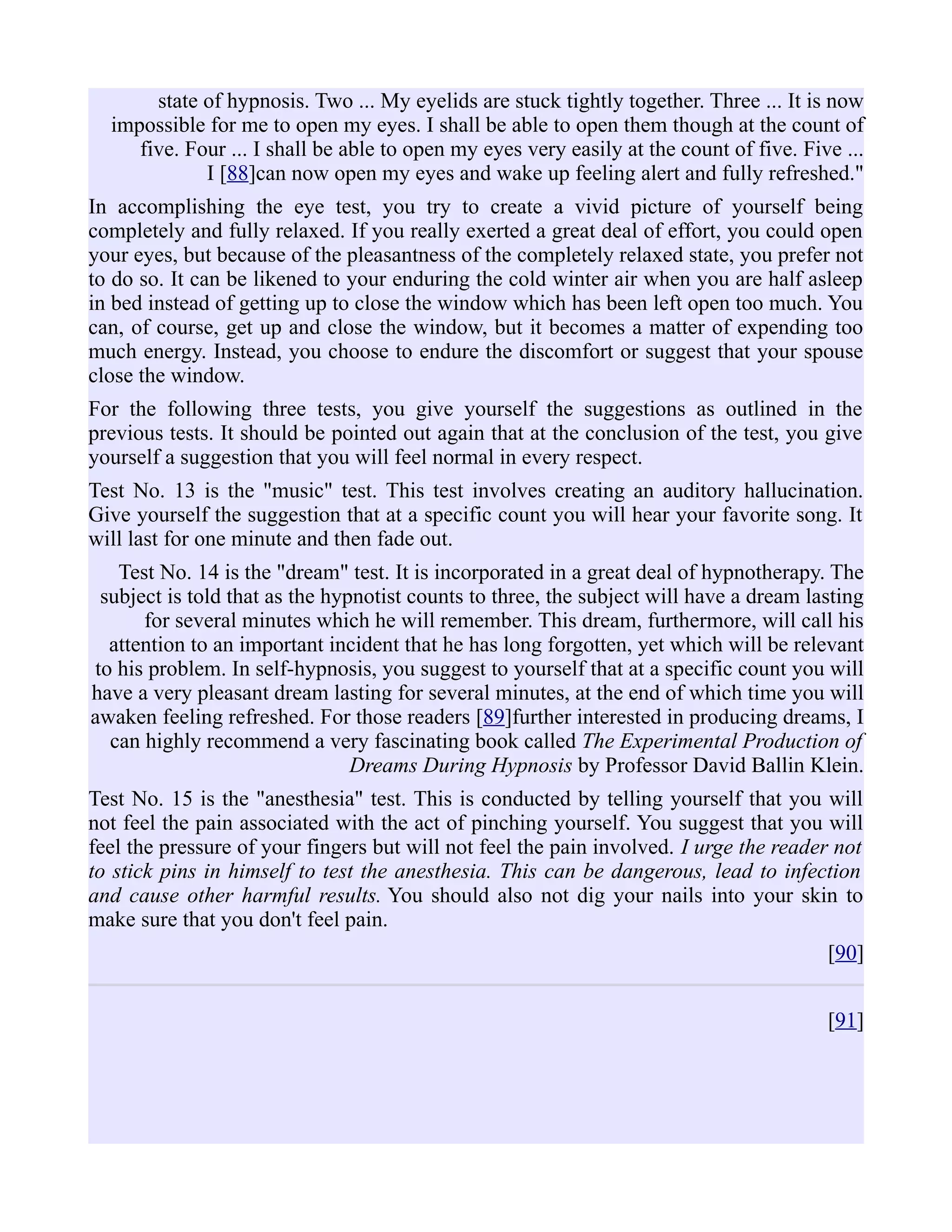 state of hypnosis. Two ... My eyelids are stuck tightly together. Three ... It is now
impossible for me to open my eyes. I shall be able to open them though at the count of
five. Four ... I shall be able to open my eyes very easily at the count of five. Five ...
I [88]can now open my eyes and wake up feeling alert and fully refreshed."
In accomplishing the eye test, you try to create a vivid picture of yourself being
completely and fully relaxed. If you really exerted a great deal of effort, you could open
your eyes, but because of the pleasantness of the completely relaxed state, you prefer not
to do so. It can be likened to your enduring the cold winter air when you are half asleep
in bed instead of getting up to close the window which has been left open too much. You
can, of course, get up and close the window, but it becomes a matter of expending too
much energy. Instead, you choose to endure the discomfort or suggest that your spouse
close the window.
For the following three tests, you give yourself the suggestions as outlined in the
previous tests. It should be pointed out again that at the conclusion of the test, you give
yourself a suggestion that you will feel normal in every respect.
Test No. 13 is the "music" test. This test involves creating an auditory hallucination.
Give yourself the suggestion that at a specific count you will hear your favorite song. It
will last for one minute and then fade out.
Test No. 14 is the "dream" test. It is incorporated in a great deal of hypnotherapy. The
subject is told that as the hypnotist counts to three, the subject will have a dream lasting
for several minutes which he will remember. This dream, furthermore, will call his
attention to an important incident that he has long forgotten, yet which will be relevant
to his problem. In self-hypnosis, you suggest to yourself that at a specific count you will
have a very pleasant dream lasting for several minutes, at the end of which time you will
awaken feeling refreshed. For those readers [89]further interested in producing dreams, I
can highly recommend a very fascinating book called The Experimental Production of
Dreams During Hypnosis by Professor David Ballin Klein.
Test No. 15 is the "anesthesia" test. This is conducted by telling yourself that you will
not feel the pain associated with the act of pinching yourself. You suggest that you will
feel the pressure of your fingers but will not feel the pain involved. I urge the reader not
to stick pins in himself to test the anesthesia. This can be dangerous, lead to infection
and cause other harmful results. You should also not dig your nails into your skin to
make sure that you don't feel pain.
[90]
[91]
 
