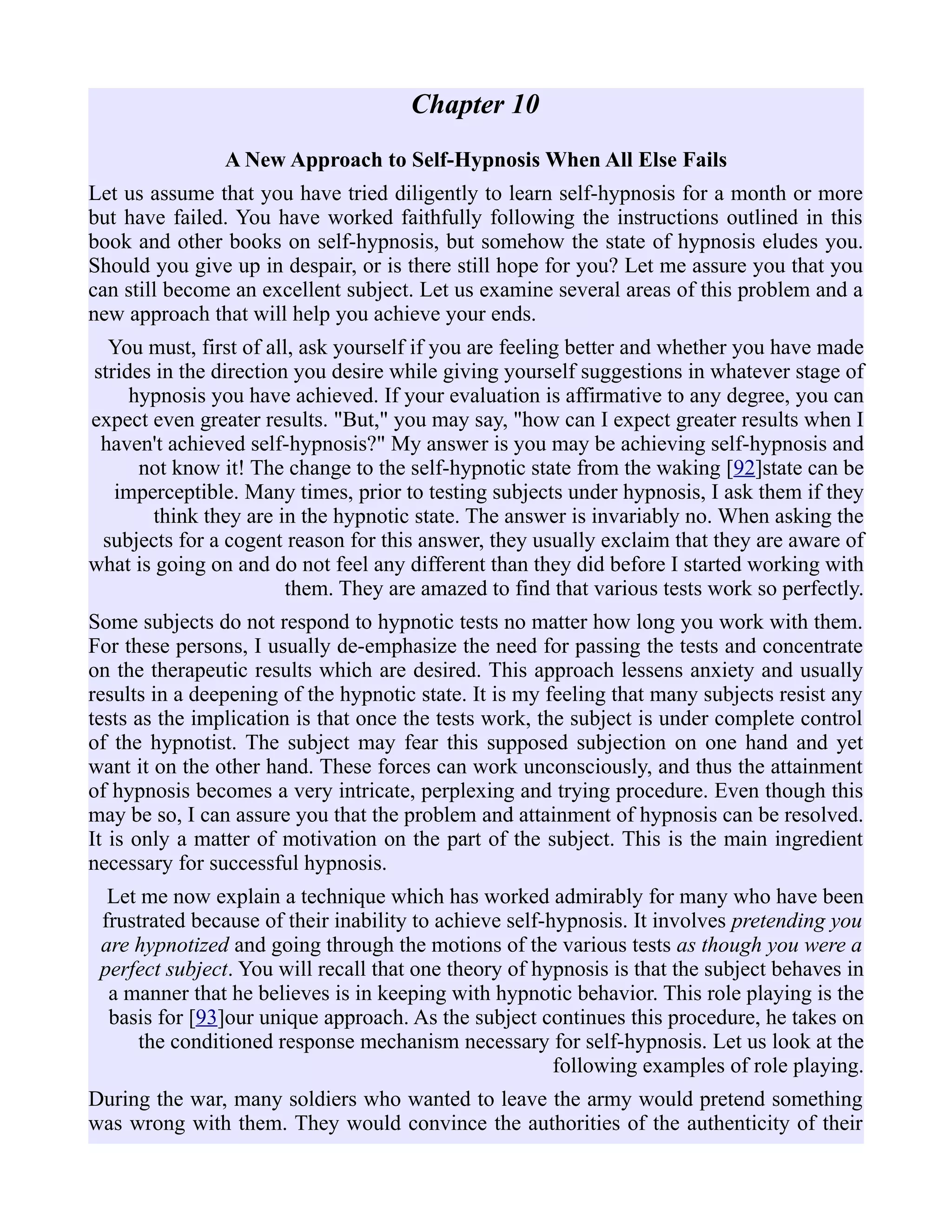 Chapter 10
A New Approach to Self-Hypnosis When All Else Fails
Let us assume that you have tried diligently to learn self-hypnosis for a month or more
but have failed. You have worked faithfully following the instructions outlined in this
book and other books on self-hypnosis, but somehow the state of hypnosis eludes you.
Should you give up in despair, or is there still hope for you? Let me assure you that you
can still become an excellent subject. Let us examine several areas of this problem and a
new approach that will help you achieve your ends.
You must, first of all, ask yourself if you are feeling better and whether you have made
strides in the direction you desire while giving yourself suggestions in whatever stage of
hypnosis you have achieved. If your evaluation is affirmative to any degree, you can
expect even greater results. "But," you may say, "how can I expect greater results when I
haven't achieved self-hypnosis?" My answer is you may be achieving self-hypnosis and
not know it! The change to the self-hypnotic state from the waking [92]state can be
imperceptible. Many times, prior to testing subjects under hypnosis, I ask them if they
think they are in the hypnotic state. The answer is invariably no. When asking the
subjects for a cogent reason for this answer, they usually exclaim that they are aware of
what is going on and do not feel any different than they did before I started working with
them. They are amazed to find that various tests work so perfectly.
Some subjects do not respond to hypnotic tests no matter how long you work with them.
For these persons, I usually de-emphasize the need for passing the tests and concentrate
on the therapeutic results which are desired. This approach lessens anxiety and usually
results in a deepening of the hypnotic state. It is my feeling that many subjects resist any
tests as the implication is that once the tests work, the subject is under complete control
of the hypnotist. The subject may fear this supposed subjection on one hand and yet
want it on the other hand. These forces can work unconsciously, and thus the attainment
of hypnosis becomes a very intricate, perplexing and trying procedure. Even though this
may be so, I can assure you that the problem and attainment of hypnosis can be resolved.
It is only a matter of motivation on the part of the subject. This is the main ingredient
necessary for successful hypnosis.
Let me now explain a technique which has worked admirably for many who have been
frustrated because of their inability to achieve self-hypnosis. It involves pretending you
are hypnotized and going through the motions of the various tests as though you were a
perfect subject. You will recall that one theory of hypnosis is that the subject behaves in
a manner that he believes is in keeping with hypnotic behavior. This role playing is the
basis for [93]our unique approach. As the subject continues this procedure, he takes on
the conditioned response mechanism necessary for self-hypnosis. Let us look at the
following examples of role playing.
During the war, many soldiers who wanted to leave the army would pretend something
was wrong with them. They would convince the authorities of the authenticity of their
 