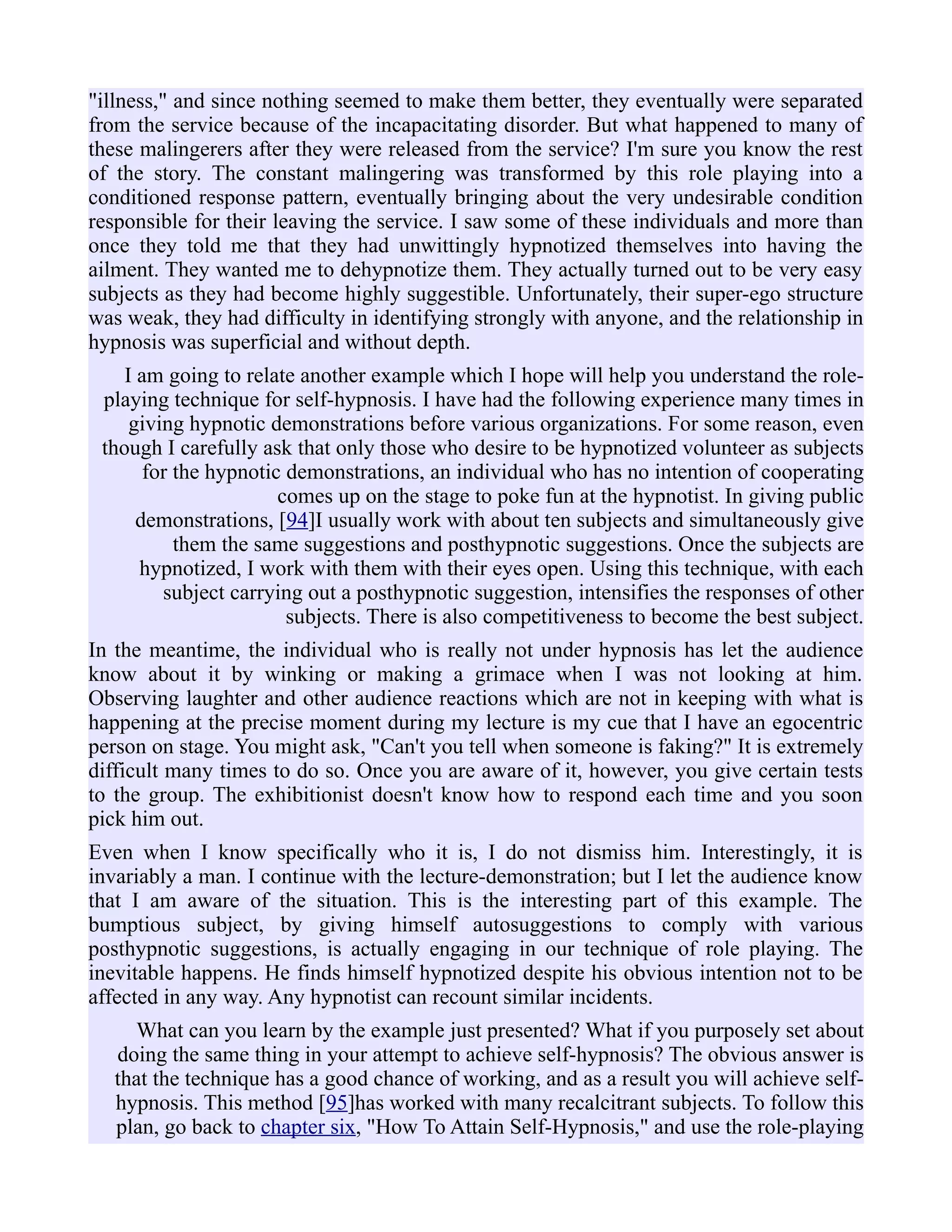 "illness," and since nothing seemed to make them better, they eventually were separated
from the service because of the incapacitating disorder. But what happened to many of
these malingerers after they were released from the service? I'm sure you know the rest
of the story. The constant malingering was transformed by this role playing into a
conditioned response pattern, eventually bringing about the very undesirable condition
responsible for their leaving the service. I saw some of these individuals and more than
once they told me that they had unwittingly hypnotized themselves into having the
ailment. They wanted me to dehypnotize them. They actually turned out to be very easy
subjects as they had become highly suggestible. Unfortunately, their super-ego structure
was weak, they had difficulty in identifying strongly with anyone, and the relationship in
hypnosis was superficial and without depth.
I am going to relate another example which I hope will help you understand the role-
playing technique for self-hypnosis. I have had the following experience many times in
giving hypnotic demonstrations before various organizations. For some reason, even
though I carefully ask that only those who desire to be hypnotized volunteer as subjects
for the hypnotic demonstrations, an individual who has no intention of cooperating
comes up on the stage to poke fun at the hypnotist. In giving public
demonstrations, [94]I usually work with about ten subjects and simultaneously give
them the same suggestions and posthypnotic suggestions. Once the subjects are
hypnotized, I work with them with their eyes open. Using this technique, with each
subject carrying out a posthypnotic suggestion, intensifies the responses of other
subjects. There is also competitiveness to become the best subject.
In the meantime, the individual who is really not under hypnosis has let the audience
know about it by winking or making a grimace when I was not looking at him.
Observing laughter and other audience reactions which are not in keeping with what is
happening at the precise moment during my lecture is my cue that I have an egocentric
person on stage. You might ask, "Can't you tell when someone is faking?" It is extremely
difficult many times to do so. Once you are aware of it, however, you give certain tests
to the group. The exhibitionist doesn't know how to respond each time and you soon
pick him out.
Even when I know specifically who it is, I do not dismiss him. Interestingly, it is
invariably a man. I continue with the lecture-demonstration; but I let the audience know
that I am aware of the situation. This is the interesting part of this example. The
bumptious subject, by giving himself autosuggestions to comply with various
posthypnotic suggestions, is actually engaging in our technique of role playing. The
inevitable happens. He finds himself hypnotized despite his obvious intention not to be
affected in any way. Any hypnotist can recount similar incidents.
What can you learn by the example just presented? What if you purposely set about
doing the same thing in your attempt to achieve self-hypnosis? The obvious answer is
that the technique has a good chance of working, and as a result you will achieve self-
hypnosis. This method [95]has worked with many recalcitrant subjects. To follow this
plan, go back to chapter six, "How To Attain Self-Hypnosis," and use the role-playing
 