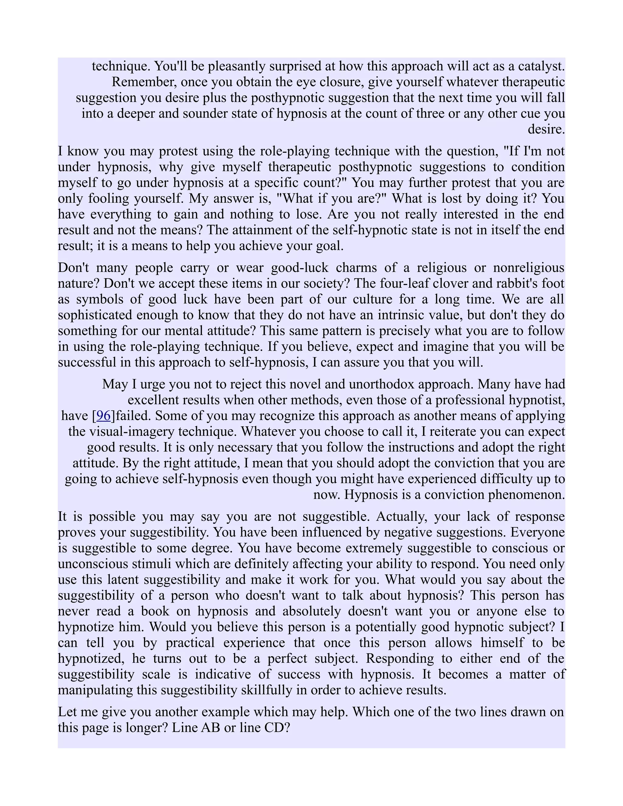 technique. You'll be pleasantly surprised at how this approach will act as a catalyst.
Remember, once you obtain the eye closure, give yourself whatever therapeutic
suggestion you desire plus the posthypnotic suggestion that the next time you will fall
into a deeper and sounder state of hypnosis at the count of three or any other cue you
desire.
I know you may protest using the role-playing technique with the question, "If I'm not
under hypnosis, why give myself therapeutic posthypnotic suggestions to condition
myself to go under hypnosis at a specific count?" You may further protest that you are
only fooling yourself. My answer is, "What if you are?" What is lost by doing it? You
have everything to gain and nothing to lose. Are you not really interested in the end
result and not the means? The attainment of the self-hypnotic state is not in itself the end
result; it is a means to help you achieve your goal.
Don't many people carry or wear good-luck charms of a religious or nonreligious
nature? Don't we accept these items in our society? The four-leaf clover and rabbit's foot
as symbols of good luck have been part of our culture for a long time. We are all
sophisticated enough to know that they do not have an intrinsic value, but don't they do
something for our mental attitude? This same pattern is precisely what you are to follow
in using the role-playing technique. If you believe, expect and imagine that you will be
successful in this approach to self-hypnosis, I can assure you that you will.
May I urge you not to reject this novel and unorthodox approach. Many have had
excellent results when other methods, even those of a professional hypnotist,
have [96]failed. Some of you may recognize this approach as another means of applying
the visual-imagery technique. Whatever you choose to call it, I reiterate you can expect
good results. It is only necessary that you follow the instructions and adopt the right
attitude. By the right attitude, I mean that you should adopt the conviction that you are
going to achieve self-hypnosis even though you might have experienced difficulty up to
now. Hypnosis is a conviction phenomenon.
It is possible you may say you are not suggestible. Actually, your lack of response
proves your suggestibility. You have been influenced by negative suggestions. Everyone
is suggestible to some degree. You have become extremely suggestible to conscious or
unconscious stimuli which are definitely affecting your ability to respond. You need only
use this latent suggestibility and make it work for you. What would you say about the
suggestibility of a person who doesn't want to talk about hypnosis? This person has
never read a book on hypnosis and absolutely doesn't want you or anyone else to
hypnotize him. Would you believe this person is a potentially good hypnotic subject? I
can tell you by practical experience that once this person allows himself to be
hypnotized, he turns out to be a perfect subject. Responding to either end of the
suggestibility scale is indicative of success with hypnosis. It becomes a matter of
manipulating this suggestibility skillfully in order to achieve results.
Let me give you another example which may help. Which one of the two lines drawn on
this page is longer? Line AB or line CD?
 