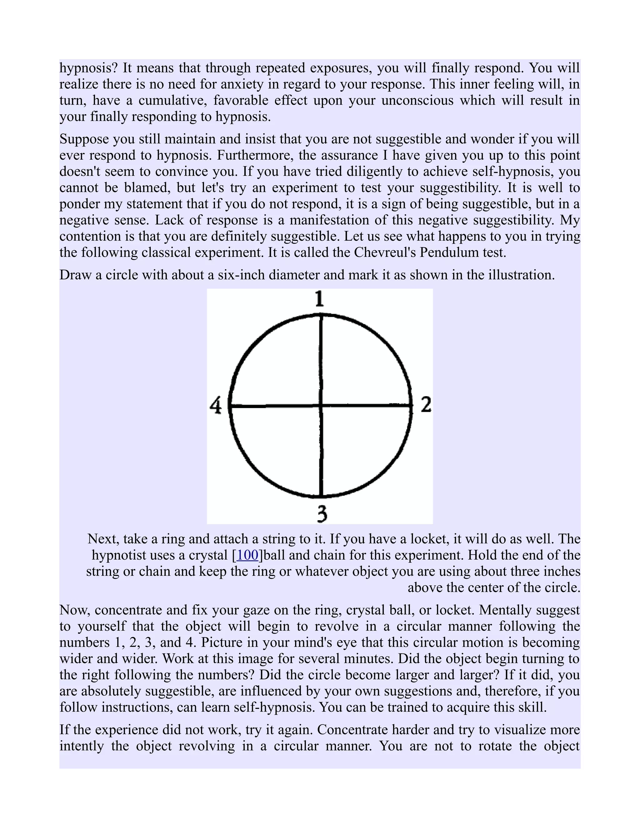 hypnosis? It means that through repeated exposures, you will finally respond. You will
realize there is no need for anxiety in regard to your response. This inner feeling will, in
turn, have a cumulative, favorable effect upon your unconscious which will result in
your finally responding to hypnosis.
Suppose you still maintain and insist that you are not suggestible and wonder if you will
ever respond to hypnosis. Furthermore, the assurance I have given you up to this point
doesn't seem to convince you. If you have tried diligently to achieve self-hypnosis, you
cannot be blamed, but let's try an experiment to test your suggestibility. It is well to
ponder my statement that if you do not respond, it is a sign of being suggestible, but in a
negative sense. Lack of response is a manifestation of this negative suggestibility. My
contention is that you are definitely suggestible. Let us see what happens to you in trying
the following classical experiment. It is called the Chevreul's Pendulum test.
Draw a circle with about a six-inch diameter and mark it as shown in the illustration.
Next, take a ring and attach a string to it. If you have a locket, it will do as well. The
hypnotist uses a crystal [100]ball and chain for this experiment. Hold the end of the
string or chain and keep the ring or whatever object you are using about three inches
above the center of the circle.
Now, concentrate and fix your gaze on the ring, crystal ball, or locket. Mentally suggest
to yourself that the object will begin to revolve in a circular manner following the
numbers 1, 2, 3, and 4. Picture in your mind's eye that this circular motion is becoming
wider and wider. Work at this image for several minutes. Did the object begin turning to
the right following the numbers? Did the circle become larger and larger? If it did, you
are absolutely suggestible, are influenced by your own suggestions and, therefore, if you
follow instructions, can learn self-hypnosis. You can be trained to acquire this skill.
If the experience did not work, try it again. Concentrate harder and try to visualize more
intently the object revolving in a circular manner. You are not to rotate the object
 