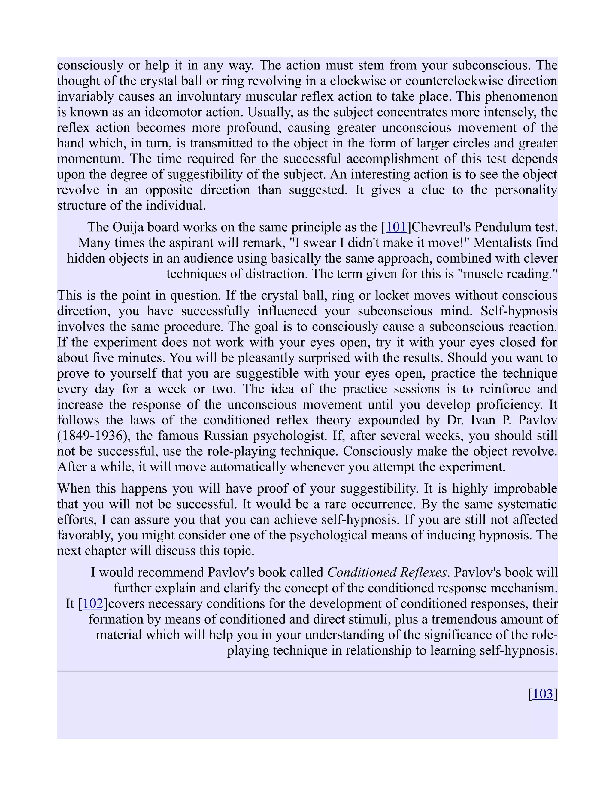 consciously or help it in any way. The action must stem from your subconscious. The
thought of the crystal ball or ring revolving in a clockwise or counterclockwise direction
invariably causes an involuntary muscular reflex action to take place. This phenomenon
is known as an ideomotor action. Usually, as the subject concentrates more intensely, the
reflex action becomes more profound, causing greater unconscious movement of the
hand which, in turn, is transmitted to the object in the form of larger circles and greater
momentum. The time required for the successful accomplishment of this test depends
upon the degree of suggestibility of the subject. An interesting action is to see the object
revolve in an opposite direction than suggested. It gives a clue to the personality
structure of the individual.
The Ouija board works on the same principle as the [101]Chevreul's Pendulum test.
Many times the aspirant will remark, "I swear I didn't make it move!" Mentalists find
hidden objects in an audience using basically the same approach, combined with clever
techniques of distraction. The term given for this is "muscle reading."
This is the point in question. If the crystal ball, ring or locket moves without conscious
direction, you have successfully influenced your subconscious mind. Self-hypnosis
involves the same procedure. The goal is to consciously cause a subconscious reaction.
If the experiment does not work with your eyes open, try it with your eyes closed for
about five minutes. You will be pleasantly surprised with the results. Should you want to
prove to yourself that you are suggestible with your eyes open, practice the technique
every day for a week or two. The idea of the practice sessions is to reinforce and
increase the response of the unconscious movement until you develop proficiency. It
follows the laws of the conditioned reflex theory expounded by Dr. Ivan P. Pavlov
(1849-1936), the famous Russian psychologist. If, after several weeks, you should still
not be successful, use the role-playing technique. Consciously make the object revolve.
After a while, it will move automatically whenever you attempt the experiment.
When this happens you will have proof of your suggestibility. It is highly improbable
that you will not be successful. It would be a rare occurrence. By the same systematic
efforts, I can assure you that you can achieve self-hypnosis. If you are still not affected
favorably, you might consider one of the psychological means of inducing hypnosis. The
next chapter will discuss this topic.
I would recommend Pavlov's book called Conditioned Reflexes. Pavlov's book will
further explain and clarify the concept of the conditioned response mechanism.
It [102]covers necessary conditions for the development of conditioned responses, their
formation by means of conditioned and direct stimuli, plus a tremendous amount of
material which will help you in your understanding of the significance of the role-
playing technique in relationship to learning self-hypnosis.
[103]
 