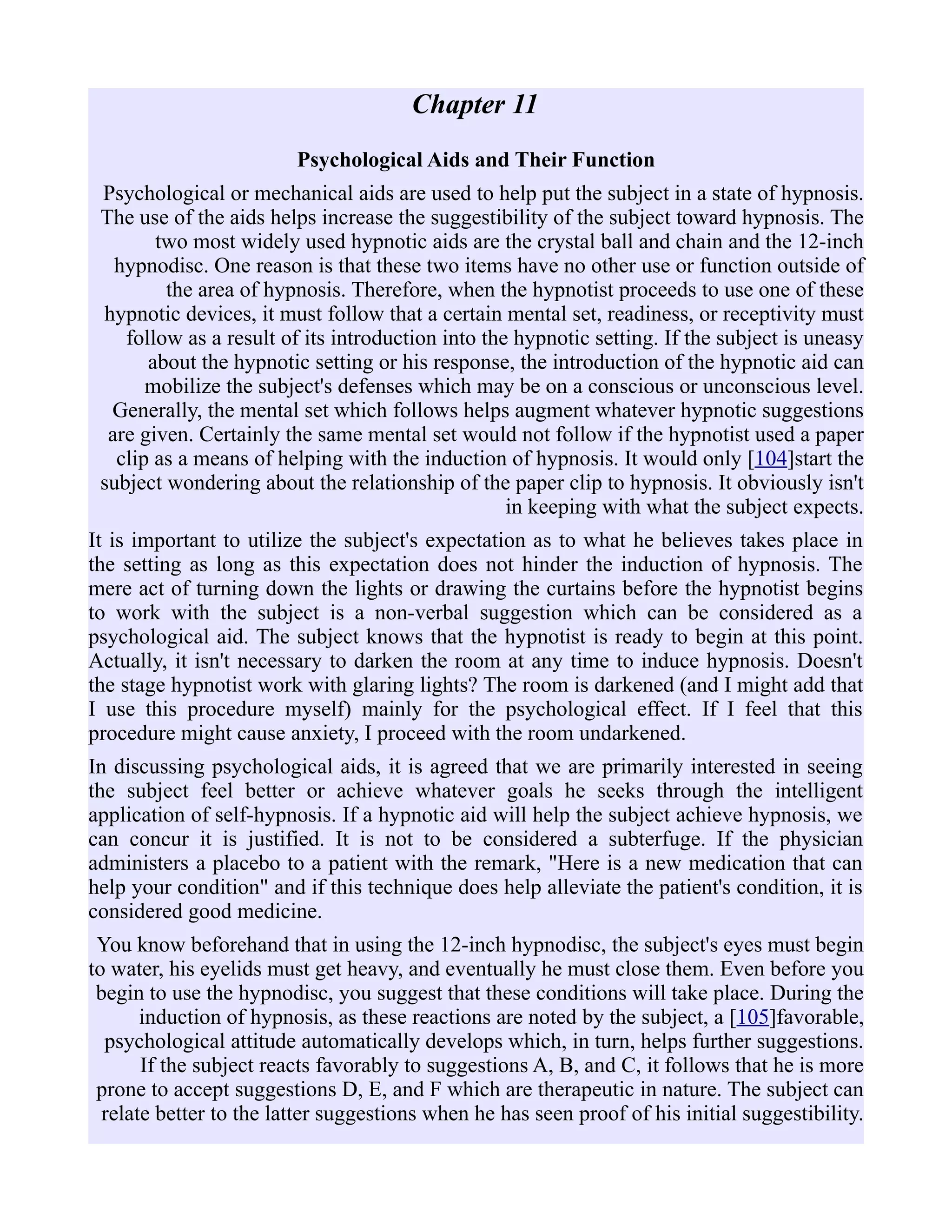 Chapter 11
Psychological Aids and Their Function
Psychological or mechanical aids are used to help put the subject in a state of hypnosis.
The use of the aids helps increase the suggestibility of the subject toward hypnosis. The
two most widely used hypnotic aids are the crystal ball and chain and the 12-inch
hypnodisc. One reason is that these two items have no other use or function outside of
the area of hypnosis. Therefore, when the hypnotist proceeds to use one of these
hypnotic devices, it must follow that a certain mental set, readiness, or receptivity must
follow as a result of its introduction into the hypnotic setting. If the subject is uneasy
about the hypnotic setting or his response, the introduction of the hypnotic aid can
mobilize the subject's defenses which may be on a conscious or unconscious level.
Generally, the mental set which follows helps augment whatever hypnotic suggestions
are given. Certainly the same mental set would not follow if the hypnotist used a paper
clip as a means of helping with the induction of hypnosis. It would only [104]start the
subject wondering about the relationship of the paper clip to hypnosis. It obviously isn't
in keeping with what the subject expects.
It is important to utilize the subject's expectation as to what he believes takes place in
the setting as long as this expectation does not hinder the induction of hypnosis. The
mere act of turning down the lights or drawing the curtains before the hypnotist begins
to work with the subject is a non-verbal suggestion which can be considered as a
psychological aid. The subject knows that the hypnotist is ready to begin at this point.
Actually, it isn't necessary to darken the room at any time to induce hypnosis. Doesn't
the stage hypnotist work with glaring lights? The room is darkened (and I might add that
I use this procedure myself) mainly for the psychological effect. If I feel that this
procedure might cause anxiety, I proceed with the room undarkened.
In discussing psychological aids, it is agreed that we are primarily interested in seeing
the subject feel better or achieve whatever goals he seeks through the intelligent
application of self-hypnosis. If a hypnotic aid will help the subject achieve hypnosis, we
can concur it is justified. It is not to be considered a subterfuge. If the physician
administers a placebo to a patient with the remark, "Here is a new medication that can
help your condition" and if this technique does help alleviate the patient's condition, it is
considered good medicine.
You know beforehand that in using the 12-inch hypnodisc, the subject's eyes must begin
to water, his eyelids must get heavy, and eventually he must close them. Even before you
begin to use the hypnodisc, you suggest that these conditions will take place. During the
induction of hypnosis, as these reactions are noted by the subject, a [105]favorable,
psychological attitude automatically develops which, in turn, helps further suggestions.
If the subject reacts favorably to suggestions A, B, and C, it follows that he is more
prone to accept suggestions D, E, and F which are therapeutic in nature. The subject can
relate better to the latter suggestions when he has seen proof of his initial suggestibility.
 