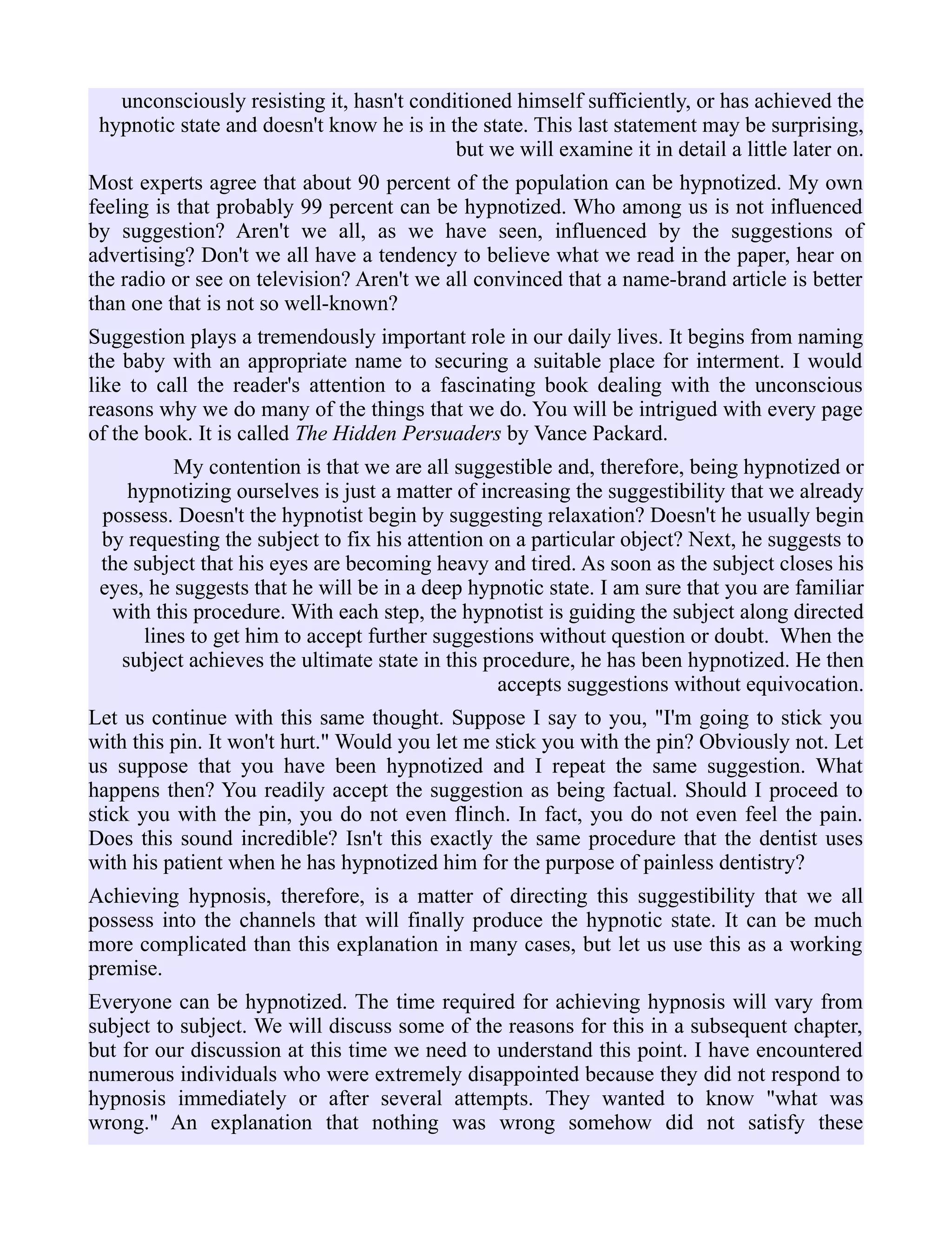 unconsciously resisting it, hasn't conditioned himself sufficiently, or has achieved the
hypnotic state and doesn't know he is in the state. This last statement may be surprising,
but we will examine it in detail a little later on.
Most experts agree that about 90 percent of the population can be hypnotized. My own
feeling is that probably 99 percent can be hypnotized. Who among us is not influenced
by suggestion? Aren't we all, as we have seen, influenced by the suggestions of
advertising? Don't we all have a tendency to believe what we read in the paper, hear on
the radio or see on television? Aren't we all convinced that a name-brand article is better
than one that is not so well-known?
Suggestion plays a tremendously important role in our daily lives. It begins from naming
the baby with an appropriate name to securing a suitable place for interment. I would
like to call the reader's attention to a fascinating book dealing with the unconscious
reasons why we do many of the things that we do. You will be intrigued with every page
of the book. It is called The Hidden Persuaders by Vance Packard.
My contention is that we are all suggestible and, therefore, being hypnotized or
hypnotizing ourselves is just a matter of increasing the suggestibility that we already
possess. Doesn't the hypnotist begin by suggesting relaxation? Doesn't he usually begin
by requesting the subject to fix his attention on a particular object? Next, he suggests to
the subject that his eyes are becoming heavy and tired. As soon as the subject closes his
eyes, he suggests that he will be in a deep hypnotic state. I am sure that you are familiar
with this procedure. With each step, the hypnotist is guiding the subject along directed
lines to get him to accept further suggestions without question or doubt. When the
subject achieves the ultimate state in this procedure, he has been hypnotized. He then
accepts suggestions without equivocation.
Let us continue with this same thought. Suppose I say to you, "I'm going to stick you
with this pin. It won't hurt." Would you let me stick you with the pin? Obviously not. Let
us suppose that you have been hypnotized and I repeat the same suggestion. What
happens then? You readily accept the suggestion as being factual. Should I proceed to
stick you with the pin, you do not even flinch. In fact, you do not even feel the pain.
Does this sound incredible? Isn't this exactly the same procedure that the dentist uses
with his patient when he has hypnotized him for the purpose of painless dentistry?
Achieving hypnosis, therefore, is a matter of directing this suggestibility that we all
possess into the channels that will finally produce the hypnotic state. It can be much
more complicated than this explanation in many cases, but let us use this as a working
premise.
Everyone can be hypnotized. The time required for achieving hypnosis will vary from
subject to subject. We will discuss some of the reasons for this in a subsequent chapter,
but for our discussion at this time we need to understand this point. I have encountered
numerous individuals who were extremely disappointed because they did not respond to
hypnosis immediately or after several attempts. They wanted to know "what was
wrong." An explanation that nothing was wrong somehow did not satisfy these
 