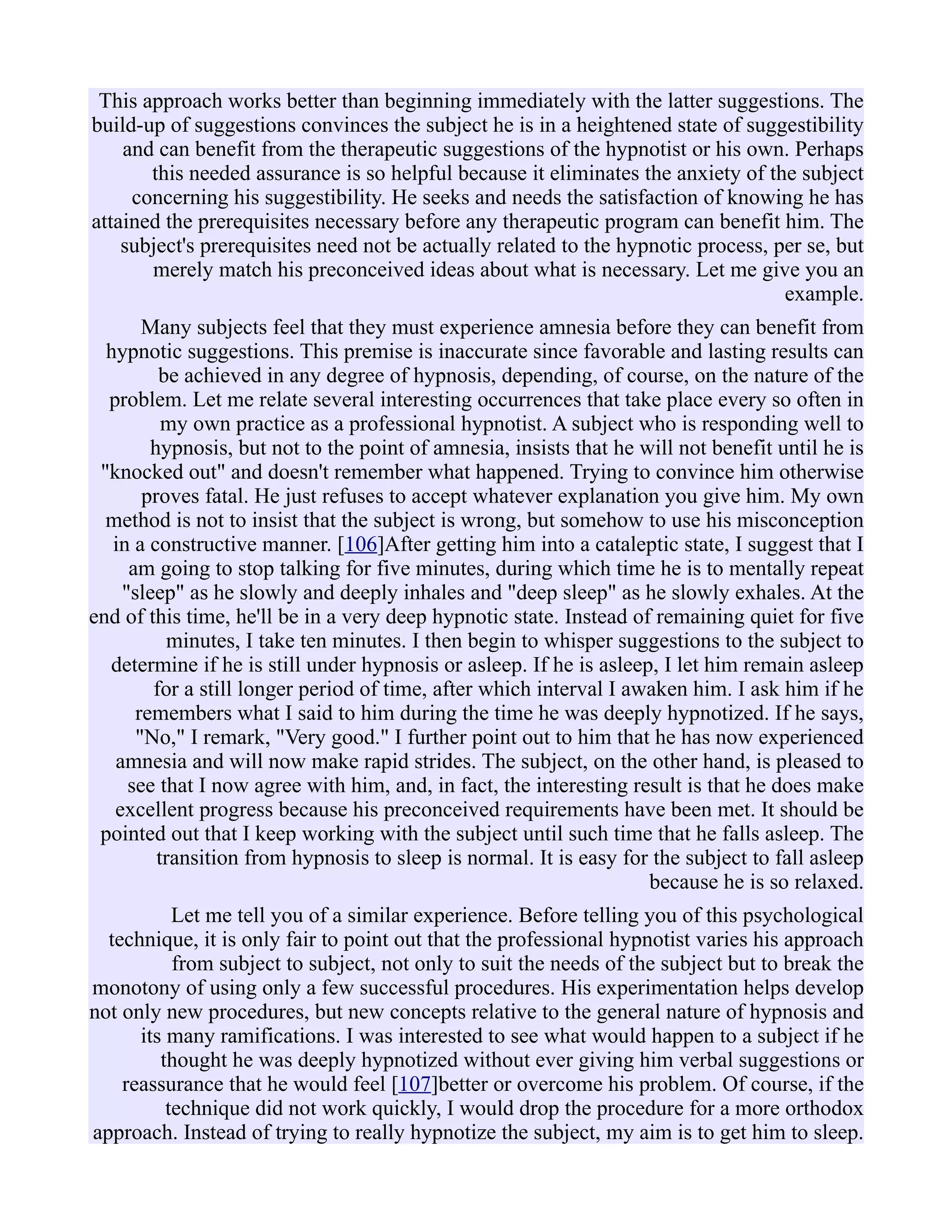 This approach works better than beginning immediately with the latter suggestions. The
build-up of suggestions convinces the subject he is in a heightened state of suggestibility
and can benefit from the therapeutic suggestions of the hypnotist or his own. Perhaps
this needed assurance is so helpful because it eliminates the anxiety of the subject
concerning his suggestibility. He seeks and needs the satisfaction of knowing he has
attained the prerequisites necessary before any therapeutic program can benefit him. The
subject's prerequisites need not be actually related to the hypnotic process, per se, but
merely match his preconceived ideas about what is necessary. Let me give you an
example.
Many subjects feel that they must experience amnesia before they can benefit from
hypnotic suggestions. This premise is inaccurate since favorable and lasting results can
be achieved in any degree of hypnosis, depending, of course, on the nature of the
problem. Let me relate several interesting occurrences that take place every so often in
my own practice as a professional hypnotist. A subject who is responding well to
hypnosis, but not to the point of amnesia, insists that he will not benefit until he is
"knocked out" and doesn't remember what happened. Trying to convince him otherwise
proves fatal. He just refuses to accept whatever explanation you give him. My own
method is not to insist that the subject is wrong, but somehow to use his misconception
in a constructive manner. [106]After getting him into a cataleptic state, I suggest that I
am going to stop talking for five minutes, during which time he is to mentally repeat
"sleep" as he slowly and deeply inhales and "deep sleep" as he slowly exhales. At the
end of this time, he'll be in a very deep hypnotic state. Instead of remaining quiet for five
minutes, I take ten minutes. I then begin to whisper suggestions to the subject to
determine if he is still under hypnosis or asleep. If he is asleep, I let him remain asleep
for a still longer period of time, after which interval I awaken him. I ask him if he
remembers what I said to him during the time he was deeply hypnotized. If he says,
"No," I remark, "Very good." I further point out to him that he has now experienced
amnesia and will now make rapid strides. The subject, on the other hand, is pleased to
see that I now agree with him, and, in fact, the interesting result is that he does make
excellent progress because his preconceived requirements have been met. It should be
pointed out that I keep working with the subject until such time that he falls asleep. The
transition from hypnosis to sleep is normal. It is easy for the subject to fall asleep
because he is so relaxed.
Let me tell you of a similar experience. Before telling you of this psychological
technique, it is only fair to point out that the professional hypnotist varies his approach
from subject to subject, not only to suit the needs of the subject but to break the
monotony of using only a few successful procedures. His experimentation helps develop
not only new procedures, but new concepts relative to the general nature of hypnosis and
its many ramifications. I was interested to see what would happen to a subject if he
thought he was deeply hypnotized without ever giving him verbal suggestions or
reassurance that he would feel [107]better or overcome his problem. Of course, if the
technique did not work quickly, I would drop the procedure for a more orthodox
approach. Instead of trying to really hypnotize the subject, my aim is to get him to sleep.
 