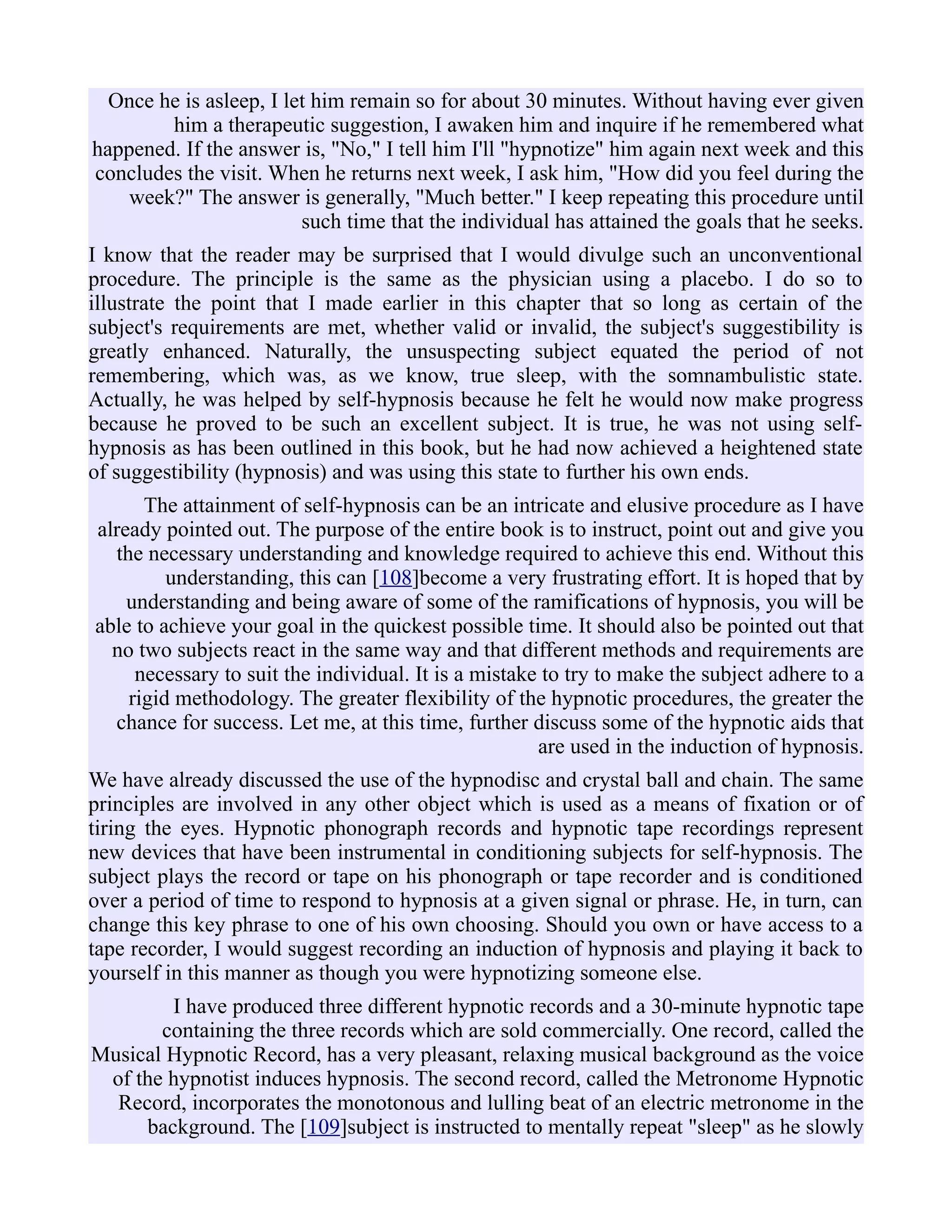 Once he is asleep, I let him remain so for about 30 minutes. Without having ever given
him a therapeutic suggestion, I awaken him and inquire if he remembered what
happened. If the answer is, "No," I tell him I'll "hypnotize" him again next week and this
concludes the visit. When he returns next week, I ask him, "How did you feel during the
week?" The answer is generally, "Much better." I keep repeating this procedure until
such time that the individual has attained the goals that he seeks.
I know that the reader may be surprised that I would divulge such an unconventional
procedure. The principle is the same as the physician using a placebo. I do so to
illustrate the point that I made earlier in this chapter that so long as certain of the
subject's requirements are met, whether valid or invalid, the subject's suggestibility is
greatly enhanced. Naturally, the unsuspecting subject equated the period of not
remembering, which was, as we know, true sleep, with the somnambulistic state.
Actually, he was helped by self-hypnosis because he felt he would now make progress
because he proved to be such an excellent subject. It is true, he was not using self-
hypnosis as has been outlined in this book, but he had now achieved a heightened state
of suggestibility (hypnosis) and was using this state to further his own ends.
The attainment of self-hypnosis can be an intricate and elusive procedure as I have
already pointed out. The purpose of the entire book is to instruct, point out and give you
the necessary understanding and knowledge required to achieve this end. Without this
understanding, this can [108]become a very frustrating effort. It is hoped that by
understanding and being aware of some of the ramifications of hypnosis, you will be
able to achieve your goal in the quickest possible time. It should also be pointed out that
no two subjects react in the same way and that different methods and requirements are
necessary to suit the individual. It is a mistake to try to make the subject adhere to a
rigid methodology. The greater flexibility of the hypnotic procedures, the greater the
chance for success. Let me, at this time, further discuss some of the hypnotic aids that
are used in the induction of hypnosis.
We have already discussed the use of the hypnodisc and crystal ball and chain. The same
principles are involved in any other object which is used as a means of fixation or of
tiring the eyes. Hypnotic phonograph records and hypnotic tape recordings represent
new devices that have been instrumental in conditioning subjects for self-hypnosis. The
subject plays the record or tape on his phonograph or tape recorder and is conditioned
over a period of time to respond to hypnosis at a given signal or phrase. He, in turn, can
change this key phrase to one of his own choosing. Should you own or have access to a
tape recorder, I would suggest recording an induction of hypnosis and playing it back to
yourself in this manner as though you were hypnotizing someone else.
I have produced three different hypnotic records and a 30-minute hypnotic tape
containing the three records which are sold commercially. One record, called the
Musical Hypnotic Record, has a very pleasant, relaxing musical background as the voice
of the hypnotist induces hypnosis. The second record, called the Metronome Hypnotic
Record, incorporates the monotonous and lulling beat of an electric metronome in the
background. The [109]subject is instructed to mentally repeat "sleep" as he slowly
 