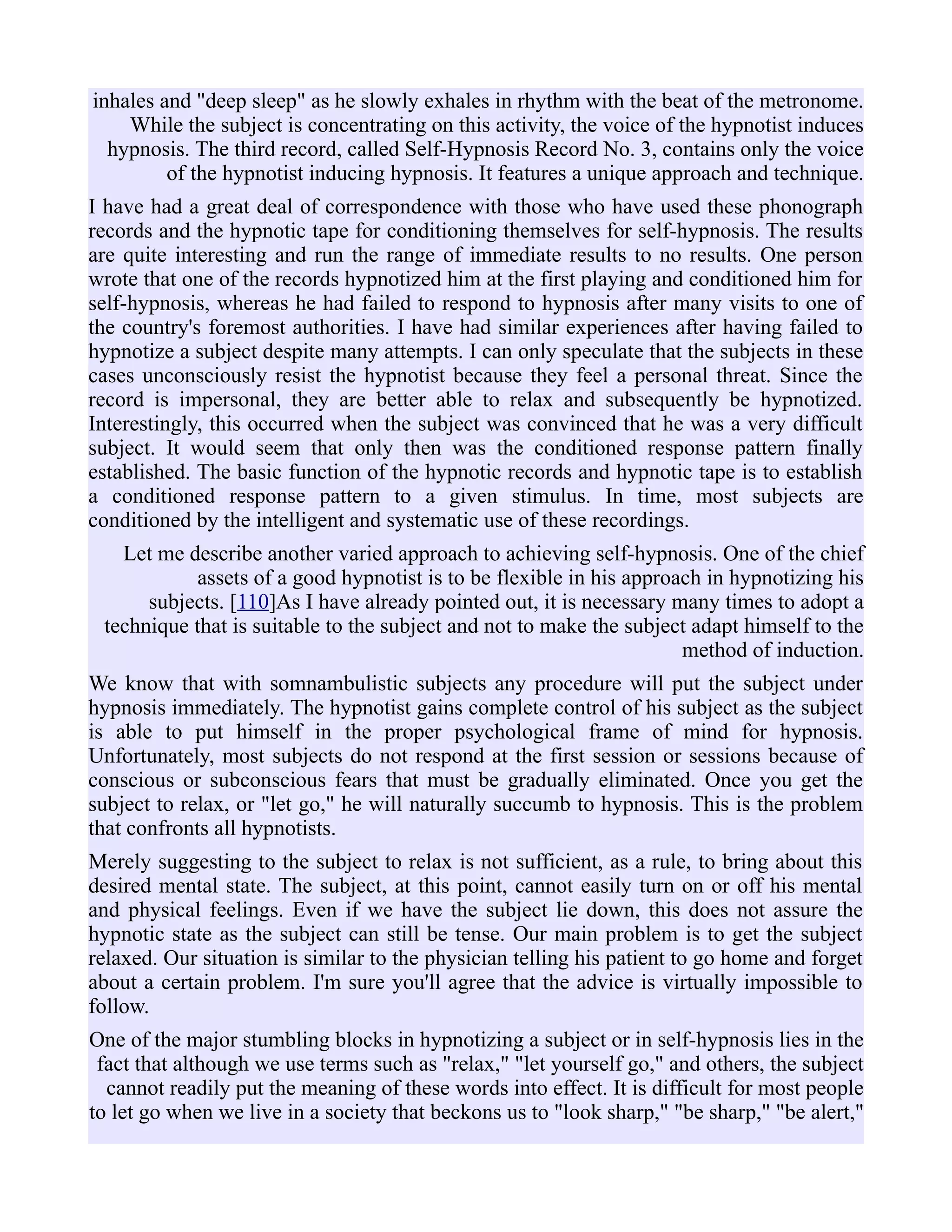 inhales and "deep sleep" as he slowly exhales in rhythm with the beat of the metronome.
While the subject is concentrating on this activity, the voice of the hypnotist induces
hypnosis. The third record, called Self-Hypnosis Record No. 3, contains only the voice
of the hypnotist inducing hypnosis. It features a unique approach and technique.
I have had a great deal of correspondence with those who have used these phonograph
records and the hypnotic tape for conditioning themselves for self-hypnosis. The results
are quite interesting and run the range of immediate results to no results. One person
wrote that one of the records hypnotized him at the first playing and conditioned him for
self-hypnosis, whereas he had failed to respond to hypnosis after many visits to one of
the country's foremost authorities. I have had similar experiences after having failed to
hypnotize a subject despite many attempts. I can only speculate that the subjects in these
cases unconsciously resist the hypnotist because they feel a personal threat. Since the
record is impersonal, they are better able to relax and subsequently be hypnotized.
Interestingly, this occurred when the subject was convinced that he was a very difficult
subject. It would seem that only then was the conditioned response pattern finally
established. The basic function of the hypnotic records and hypnotic tape is to establish
a conditioned response pattern to a given stimulus. In time, most subjects are
conditioned by the intelligent and systematic use of these recordings.
Let me describe another varied approach to achieving self-hypnosis. One of the chief
assets of a good hypnotist is to be flexible in his approach in hypnotizing his
subjects. [110]As I have already pointed out, it is necessary many times to adopt a
technique that is suitable to the subject and not to make the subject adapt himself to the
method of induction.
We know that with somnambulistic subjects any procedure will put the subject under
hypnosis immediately. The hypnotist gains complete control of his subject as the subject
is able to put himself in the proper psychological frame of mind for hypnosis.
Unfortunately, most subjects do not respond at the first session or sessions because of
conscious or subconscious fears that must be gradually eliminated. Once you get the
subject to relax, or "let go," he will naturally succumb to hypnosis. This is the problem
that confronts all hypnotists.
Merely suggesting to the subject to relax is not sufficient, as a rule, to bring about this
desired mental state. The subject, at this point, cannot easily turn on or off his mental
and physical feelings. Even if we have the subject lie down, this does not assure the
hypnotic state as the subject can still be tense. Our main problem is to get the subject
relaxed. Our situation is similar to the physician telling his patient to go home and forget
about a certain problem. I'm sure you'll agree that the advice is virtually impossible to
follow.
One of the major stumbling blocks in hypnotizing a subject or in self-hypnosis lies in the
fact that although we use terms such as "relax," "let yourself go," and others, the subject
cannot readily put the meaning of these words into effect. It is difficult for most people
to let go when we live in a society that beckons us to "look sharp," "be sharp," "be alert,"
 