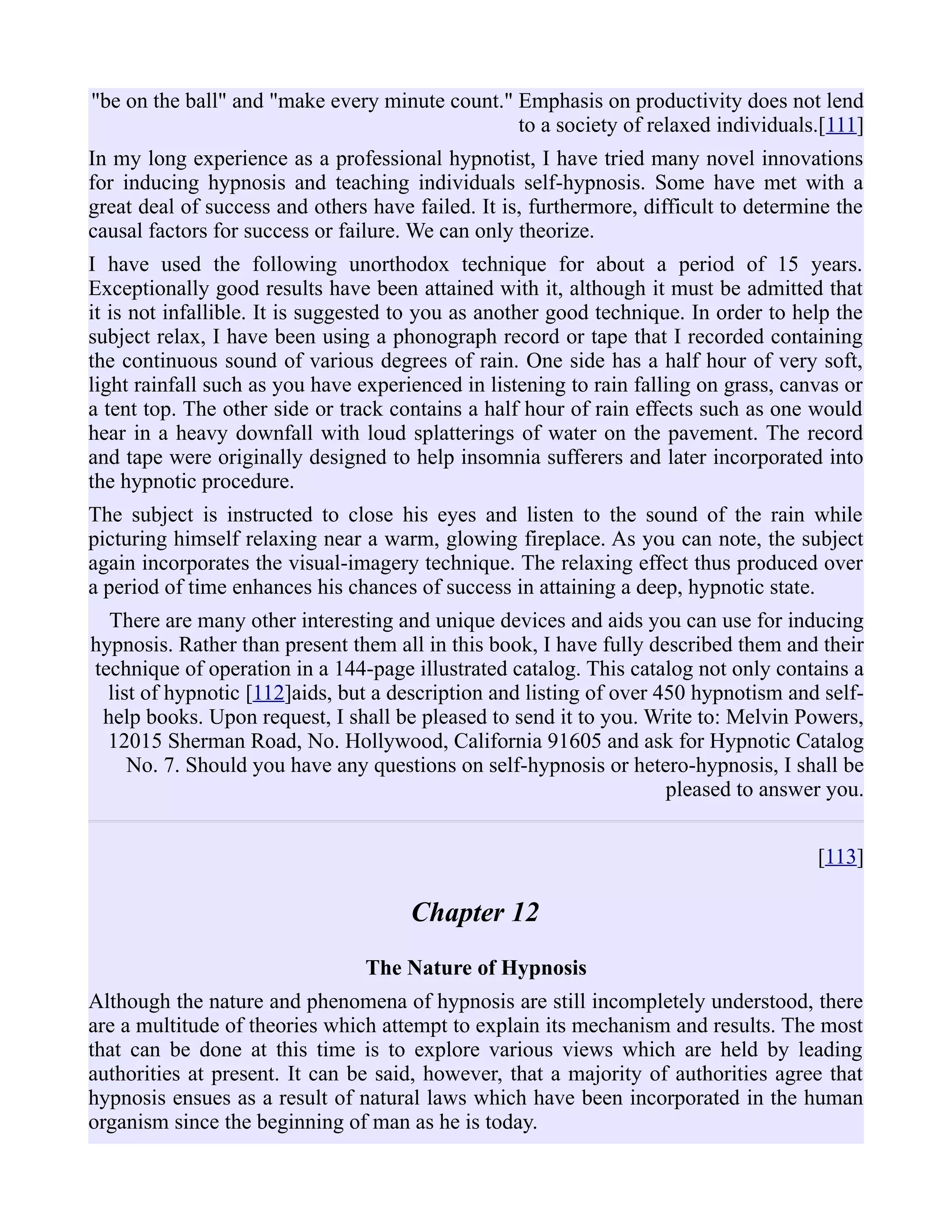 "be on the ball" and "make every minute count." Emphasis on productivity does not lend
to a society of relaxed individuals.[111]
In my long experience as a professional hypnotist, I have tried many novel innovations
for inducing hypnosis and teaching individuals self-hypnosis. Some have met with a
great deal of success and others have failed. It is, furthermore, difficult to determine the
causal factors for success or failure. We can only theorize.
I have used the following unorthodox technique for about a period of 15 years.
Exceptionally good results have been attained with it, although it must be admitted that
it is not infallible. It is suggested to you as another good technique. In order to help the
subject relax, I have been using a phonograph record or tape that I recorded containing
the continuous sound of various degrees of rain. One side has a half hour of very soft,
light rainfall such as you have experienced in listening to rain falling on grass, canvas or
a tent top. The other side or track contains a half hour of rain effects such as one would
hear in a heavy downfall with loud splatterings of water on the pavement. The record
and tape were originally designed to help insomnia sufferers and later incorporated into
the hypnotic procedure.
The subject is instructed to close his eyes and listen to the sound of the rain while
picturing himself relaxing near a warm, glowing fireplace. As you can note, the subject
again incorporates the visual-imagery technique. The relaxing effect thus produced over
a period of time enhances his chances of success in attaining a deep, hypnotic state.
There are many other interesting and unique devices and aids you can use for inducing
hypnosis. Rather than present them all in this book, I have fully described them and their
technique of operation in a 144-page illustrated catalog. This catalog not only contains a
list of hypnotic [112]aids, but a description and listing of over 450 hypnotism and self-
help books. Upon request, I shall be pleased to send it to you. Write to: Melvin Powers,
12015 Sherman Road, No. Hollywood, California 91605 and ask for Hypnotic Catalog
No. 7. Should you have any questions on self-hypnosis or hetero-hypnosis, I shall be
pleased to answer you.
[113]
Chapter 12
The Nature of Hypnosis
Although the nature and phenomena of hypnosis are still incompletely understood, there
are a multitude of theories which attempt to explain its mechanism and results. The most
that can be done at this time is to explore various views which are held by leading
authorities at present. It can be said, however, that a majority of authorities agree that
hypnosis ensues as a result of natural laws which have been incorporated in the human
organism since the beginning of man as he is today.
 