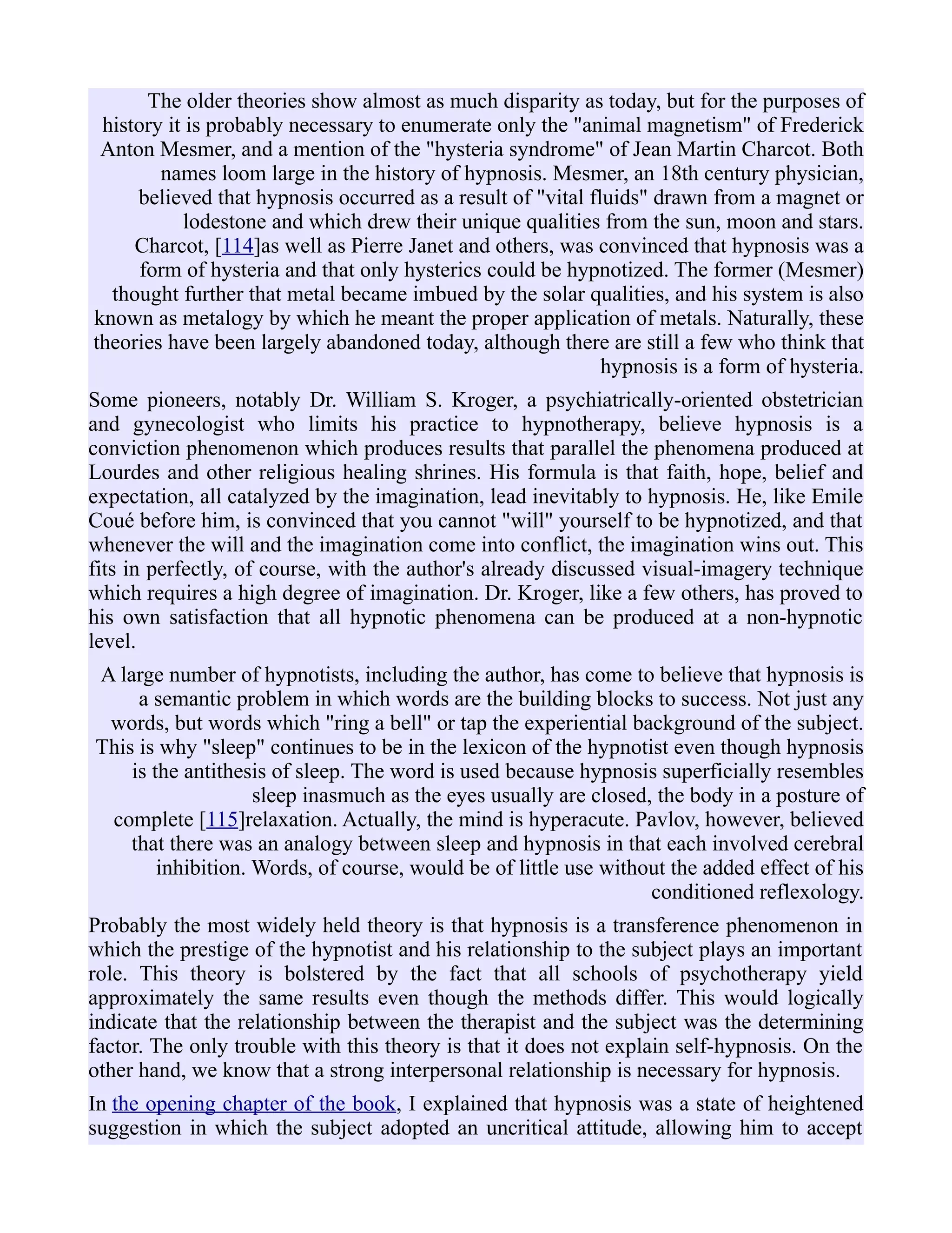The older theories show almost as much disparity as today, but for the purposes of
history it is probably necessary to enumerate only the "animal magnetism" of Frederick
Anton Mesmer, and a mention of the "hysteria syndrome" of Jean Martin Charcot. Both
names loom large in the history of hypnosis. Mesmer, an 18th century physician,
believed that hypnosis occurred as a result of "vital fluids" drawn from a magnet or
lodestone and which drew their unique qualities from the sun, moon and stars.
Charcot, [114]as well as Pierre Janet and others, was convinced that hypnosis was a
form of hysteria and that only hysterics could be hypnotized. The former (Mesmer)
thought further that metal became imbued by the solar qualities, and his system is also
known as metalogy by which he meant the proper application of metals. Naturally, these
theories have been largely abandoned today, although there are still a few who think that
hypnosis is a form of hysteria.
Some pioneers, notably Dr. William S. Kroger, a psychiatrically-oriented obstetrician
and gynecologist who limits his practice to hypnotherapy, believe hypnosis is a
conviction phenomenon which produces results that parallel the phenomena produced at
Lourdes and other religious healing shrines. His formula is that faith, hope, belief and
expectation, all catalyzed by the imagination, lead inevitably to hypnosis. He, like Emile
Coué before him, is convinced that you cannot "will" yourself to be hypnotized, and that
whenever the will and the imagination come into conflict, the imagination wins out. This
fits in perfectly, of course, with the author's already discussed visual-imagery technique
which requires a high degree of imagination. Dr. Kroger, like a few others, has proved to
his own satisfaction that all hypnotic phenomena can be produced at a non-hypnotic
level.
A large number of hypnotists, including the author, has come to believe that hypnosis is
a semantic problem in which words are the building blocks to success. Not just any
words, but words which "ring a bell" or tap the experiential background of the subject.
This is why "sleep" continues to be in the lexicon of the hypnotist even though hypnosis
is the antithesis of sleep. The word is used because hypnosis superficially resembles
sleep inasmuch as the eyes usually are closed, the body in a posture of
complete [115]relaxation. Actually, the mind is hyperacute. Pavlov, however, believed
that there was an analogy between sleep and hypnosis in that each involved cerebral
inhibition. Words, of course, would be of little use without the added effect of his
conditioned reflexology.
Probably the most widely held theory is that hypnosis is a transference phenomenon in
which the prestige of the hypnotist and his relationship to the subject plays an important
role. This theory is bolstered by the fact that all schools of psychotherapy yield
approximately the same results even though the methods differ. This would logically
indicate that the relationship between the therapist and the subject was the determining
factor. The only trouble with this theory is that it does not explain self-hypnosis. On the
other hand, we know that a strong interpersonal relationship is necessary for hypnosis.
In the opening chapter of the book, I explained that hypnosis was a state of heightened
suggestion in which the subject adopted an uncritical attitude, allowing him to accept
 