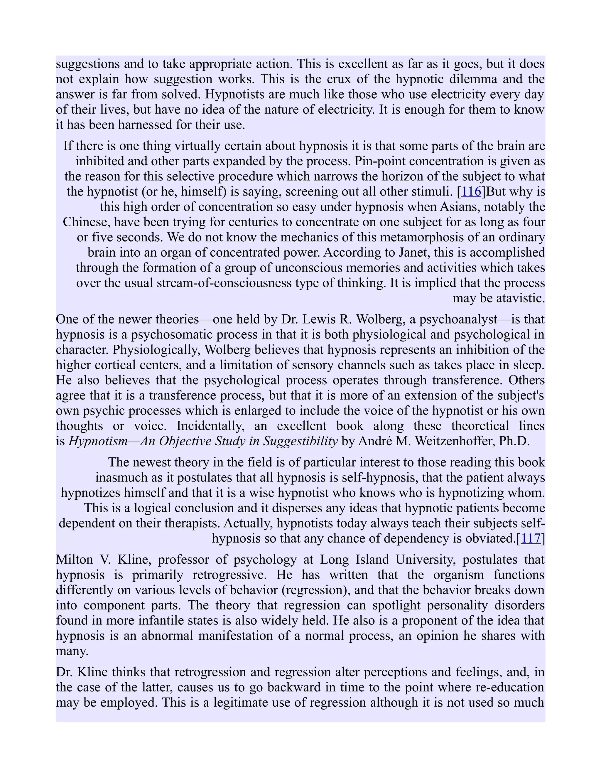 suggestions and to take appropriate action. This is excellent as far as it goes, but it does
not explain how suggestion works. This is the crux of the hypnotic dilemma and the
answer is far from solved. Hypnotists are much like those who use electricity every day
of their lives, but have no idea of the nature of electricity. It is enough for them to know
it has been harnessed for their use.
If there is one thing virtually certain about hypnosis it is that some parts of the brain are
inhibited and other parts expanded by the process. Pin-point concentration is given as
the reason for this selective procedure which narrows the horizon of the subject to what
the hypnotist (or he, himself) is saying, screening out all other stimuli. [116]But why is
this high order of concentration so easy under hypnosis when Asians, notably the
Chinese, have been trying for centuries to concentrate on one subject for as long as four
or five seconds. We do not know the mechanics of this metamorphosis of an ordinary
brain into an organ of concentrated power. According to Janet, this is accomplished
through the formation of a group of unconscious memories and activities which takes
over the usual stream-of-consciousness type of thinking. It is implied that the process
may be atavistic.
One of the newer theories—one held by Dr. Lewis R. Wolberg, a psychoanalyst—is that
hypnosis is a psychosomatic process in that it is both physiological and psychological in
character. Physiologically, Wolberg believes that hypnosis represents an inhibition of the
higher cortical centers, and a limitation of sensory channels such as takes place in sleep.
He also believes that the psychological process operates through transference. Others
agree that it is a transference process, but that it is more of an extension of the subject's
own psychic processes which is enlarged to include the voice of the hypnotist or his own
thoughts or voice. Incidentally, an excellent book along these theoretical lines
is Hypnotism—An Objective Study in Suggestibility by André M. Weitzenhoffer, Ph.D.
The newest theory in the field is of particular interest to those reading this book
inasmuch as it postulates that all hypnosis is self-hypnosis, that the patient always
hypnotizes himself and that it is a wise hypnotist who knows who is hypnotizing whom.
This is a logical conclusion and it disperses any ideas that hypnotic patients become
dependent on their therapists. Actually, hypnotists today always teach their subjects self-
hypnosis so that any chance of dependency is obviated.[117]
Milton V. Kline, professor of psychology at Long Island University, postulates that
hypnosis is primarily retrogressive. He has written that the organism functions
differently on various levels of behavior (regression), and that the behavior breaks down
into component parts. The theory that regression can spotlight personality disorders
found in more infantile states is also widely held. He also is a proponent of the idea that
hypnosis is an abnormal manifestation of a normal process, an opinion he shares with
many.
Dr. Kline thinks that retrogression and regression alter perceptions and feelings, and, in
the case of the latter, causes us to go backward in time to the point where re-education
may be employed. This is a legitimate use of regression although it is not used so much
 