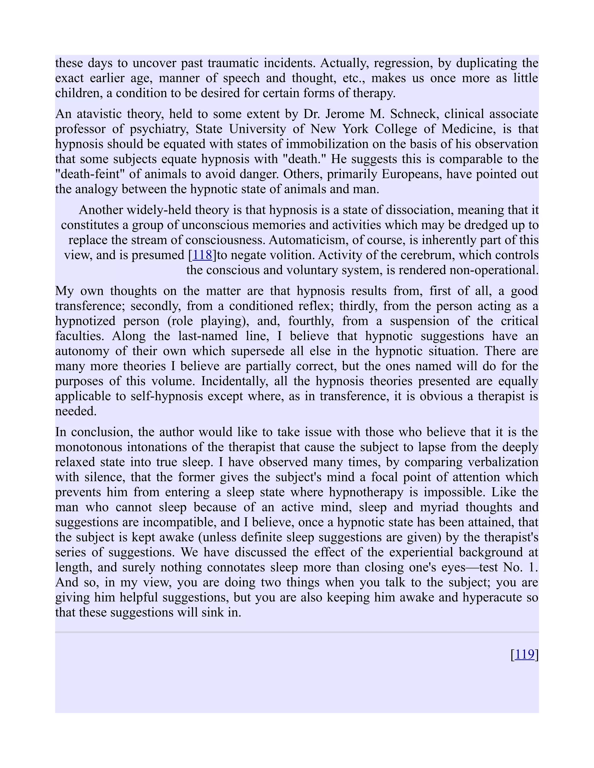 these days to uncover past traumatic incidents. Actually, regression, by duplicating the
exact earlier age, manner of speech and thought, etc., makes us once more as little
children, a condition to be desired for certain forms of therapy.
An atavistic theory, held to some extent by Dr. Jerome M. Schneck, clinical associate
professor of psychiatry, State University of New York College of Medicine, is that
hypnosis should be equated with states of immobilization on the basis of his observation
that some subjects equate hypnosis with "death." He suggests this is comparable to the
"death-feint" of animals to avoid danger. Others, primarily Europeans, have pointed out
the analogy between the hypnotic state of animals and man.
Another widely-held theory is that hypnosis is a state of dissociation, meaning that it
constitutes a group of unconscious memories and activities which may be dredged up to
replace the stream of consciousness. Automaticism, of course, is inherently part of this
view, and is presumed [118]to negate volition. Activity of the cerebrum, which controls
the conscious and voluntary system, is rendered non-operational.
My own thoughts on the matter are that hypnosis results from, first of all, a good
transference; secondly, from a conditioned reflex; thirdly, from the person acting as a
hypnotized person (role playing), and, fourthly, from a suspension of the critical
faculties. Along the last-named line, I believe that hypnotic suggestions have an
autonomy of their own which supersede all else in the hypnotic situation. There are
many more theories I believe are partially correct, but the ones named will do for the
purposes of this volume. Incidentally, all the hypnosis theories presented are equally
applicable to self-hypnosis except where, as in transference, it is obvious a therapist is
needed.
In conclusion, the author would like to take issue with those who believe that it is the
monotonous intonations of the therapist that cause the subject to lapse from the deeply
relaxed state into true sleep. I have observed many times, by comparing verbalization
with silence, that the former gives the subject's mind a focal point of attention which
prevents him from entering a sleep state where hypnotherapy is impossible. Like the
man who cannot sleep because of an active mind, sleep and myriad thoughts and
suggestions are incompatible, and I believe, once a hypnotic state has been attained, that
the subject is kept awake (unless definite sleep suggestions are given) by the therapist's
series of suggestions. We have discussed the effect of the experiential background at
length, and surely nothing connotates sleep more than closing one's eyes—test No. 1.
And so, in my view, you are doing two things when you talk to the subject; you are
giving him helpful suggestions, but you are also keeping him awake and hyperacute so
that these suggestions will sink in.
[119]
 
