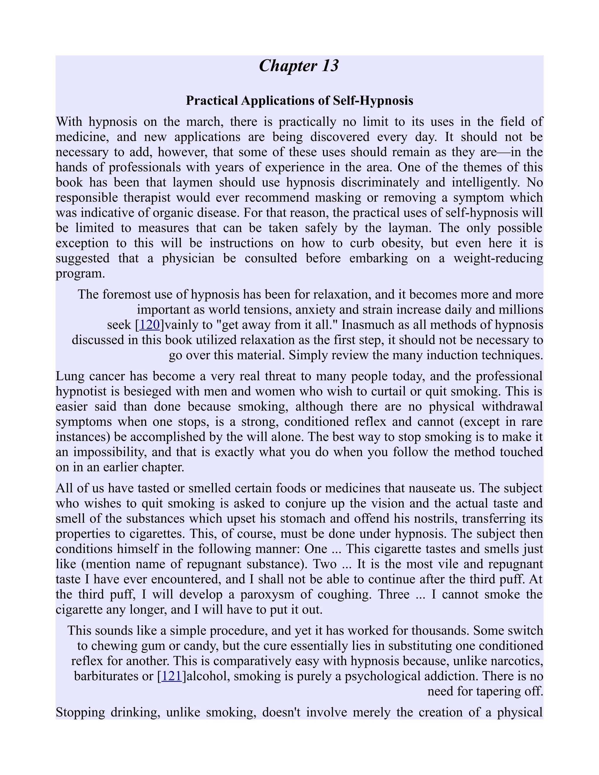 Chapter 13
Practical Applications of Self-Hypnosis
With hypnosis on the march, there is practically no limit to its uses in the field of
medicine, and new applications are being discovered every day. It should not be
necessary to add, however, that some of these uses should remain as they are—in the
hands of professionals with years of experience in the area. One of the themes of this
book has been that laymen should use hypnosis discriminately and intelligently. No
responsible therapist would ever recommend masking or removing a symptom which
was indicative of organic disease. For that reason, the practical uses of self-hypnosis will
be limited to measures that can be taken safely by the layman. The only possible
exception to this will be instructions on how to curb obesity, but even here it is
suggested that a physician be consulted before embarking on a weight-reducing
program.
The foremost use of hypnosis has been for relaxation, and it becomes more and more
important as world tensions, anxiety and strain increase daily and millions
seek [120]vainly to "get away from it all." Inasmuch as all methods of hypnosis
discussed in this book utilized relaxation as the first step, it should not be necessary to
go over this material. Simply review the many induction techniques.
Lung cancer has become a very real threat to many people today, and the professional
hypnotist is besieged with men and women who wish to curtail or quit smoking. This is
easier said than done because smoking, although there are no physical withdrawal
symptoms when one stops, is a strong, conditioned reflex and cannot (except in rare
instances) be accomplished by the will alone. The best way to stop smoking is to make it
an impossibility, and that is exactly what you do when you follow the method touched
on in an earlier chapter.
All of us have tasted or smelled certain foods or medicines that nauseate us. The subject
who wishes to quit smoking is asked to conjure up the vision and the actual taste and
smell of the substances which upset his stomach and offend his nostrils, transferring its
properties to cigarettes. This, of course, must be done under hypnosis. The subject then
conditions himself in the following manner: One ... This cigarette tastes and smells just
like (mention name of repugnant substance). Two ... It is the most vile and repugnant
taste I have ever encountered, and I shall not be able to continue after the third puff. At
the third puff, I will develop a paroxysm of coughing. Three ... I cannot smoke the
cigarette any longer, and I will have to put it out.
This sounds like a simple procedure, and yet it has worked for thousands. Some switch
to chewing gum or candy, but the cure essentially lies in substituting one conditioned
reflex for another. This is comparatively easy with hypnosis because, unlike narcotics,
barbiturates or [121]alcohol, smoking is purely a psychological addiction. There is no
need for tapering off.
Stopping drinking, unlike smoking, doesn't involve merely the creation of a physical
 