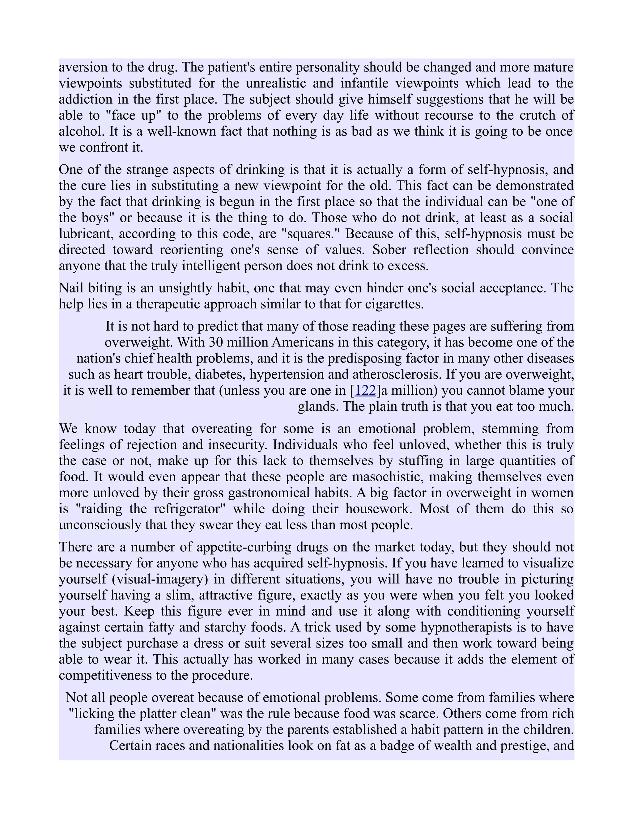 aversion to the drug. The patient's entire personality should be changed and more mature
viewpoints substituted for the unrealistic and infantile viewpoints which lead to the
addiction in the first place. The subject should give himself suggestions that he will be
able to "face up" to the problems of every day life without recourse to the crutch of
alcohol. It is a well-known fact that nothing is as bad as we think it is going to be once
we confront it.
One of the strange aspects of drinking is that it is actually a form of self-hypnosis, and
the cure lies in substituting a new viewpoint for the old. This fact can be demonstrated
by the fact that drinking is begun in the first place so that the individual can be "one of
the boys" or because it is the thing to do. Those who do not drink, at least as a social
lubricant, according to this code, are "squares." Because of this, self-hypnosis must be
directed toward reorienting one's sense of values. Sober reflection should convince
anyone that the truly intelligent person does not drink to excess.
Nail biting is an unsightly habit, one that may even hinder one's social acceptance. The
help lies in a therapeutic approach similar to that for cigarettes.
It is not hard to predict that many of those reading these pages are suffering from
overweight. With 30 million Americans in this category, it has become one of the
nation's chief health problems, and it is the predisposing factor in many other diseases
such as heart trouble, diabetes, hypertension and atherosclerosis. If you are overweight,
it is well to remember that (unless you are one in [122]a million) you cannot blame your
glands. The plain truth is that you eat too much.
We know today that overeating for some is an emotional problem, stemming from
feelings of rejection and insecurity. Individuals who feel unloved, whether this is truly
the case or not, make up for this lack to themselves by stuffing in large quantities of
food. It would even appear that these people are masochistic, making themselves even
more unloved by their gross gastronomical habits. A big factor in overweight in women
is "raiding the refrigerator" while doing their housework. Most of them do this so
unconsciously that they swear they eat less than most people.
There are a number of appetite-curbing drugs on the market today, but they should not
be necessary for anyone who has acquired self-hypnosis. If you have learned to visualize
yourself (visual-imagery) in different situations, you will have no trouble in picturing
yourself having a slim, attractive figure, exactly as you were when you felt you looked
your best. Keep this figure ever in mind and use it along with conditioning yourself
against certain fatty and starchy foods. A trick used by some hypnotherapists is to have
the subject purchase a dress or suit several sizes too small and then work toward being
able to wear it. This actually has worked in many cases because it adds the element of
competitiveness to the procedure.
Not all people overeat because of emotional problems. Some come from families where
"licking the platter clean" was the rule because food was scarce. Others come from rich
families where overeating by the parents established a habit pattern in the children.
Certain races and nationalities look on fat as a badge of wealth and prestige, and
 