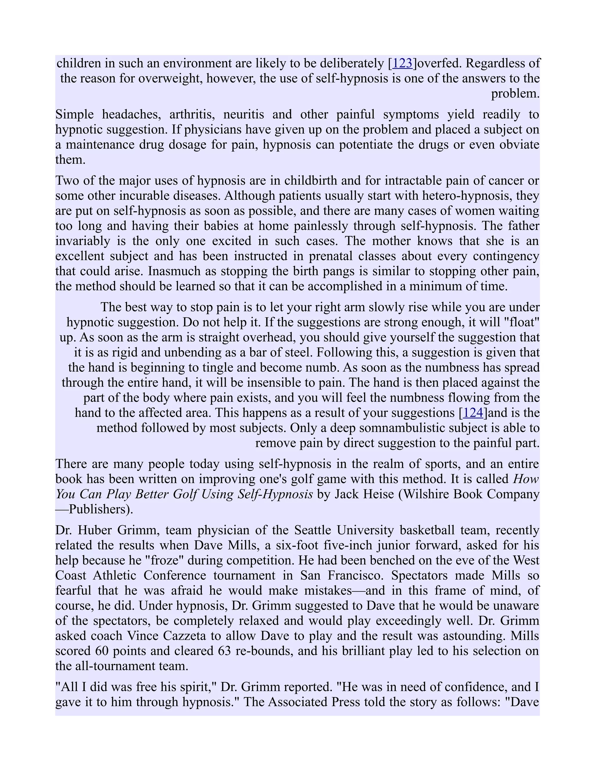 children in such an environment are likely to be deliberately [123]overfed. Regardless of
the reason for overweight, however, the use of self-hypnosis is one of the answers to the
problem.
Simple headaches, arthritis, neuritis and other painful symptoms yield readily to
hypnotic suggestion. If physicians have given up on the problem and placed a subject on
a maintenance drug dosage for pain, hypnosis can potentiate the drugs or even obviate
them.
Two of the major uses of hypnosis are in childbirth and for intractable pain of cancer or
some other incurable diseases. Although patients usually start with hetero-hypnosis, they
are put on self-hypnosis as soon as possible, and there are many cases of women waiting
too long and having their babies at home painlessly through self-hypnosis. The father
invariably is the only one excited in such cases. The mother knows that she is an
excellent subject and has been instructed in prenatal classes about every contingency
that could arise. Inasmuch as stopping the birth pangs is similar to stopping other pain,
the method should be learned so that it can be accomplished in a minimum of time.
The best way to stop pain is to let your right arm slowly rise while you are under
hypnotic suggestion. Do not help it. If the suggestions are strong enough, it will "float"
up. As soon as the arm is straight overhead, you should give yourself the suggestion that
it is as rigid and unbending as a bar of steel. Following this, a suggestion is given that
the hand is beginning to tingle and become numb. As soon as the numbness has spread
through the entire hand, it will be insensible to pain. The hand is then placed against the
part of the body where pain exists, and you will feel the numbness flowing from the
hand to the affected area. This happens as a result of your suggestions [124]and is the
method followed by most subjects. Only a deep somnambulistic subject is able to
remove pain by direct suggestion to the painful part.
There are many people today using self-hypnosis in the realm of sports, and an entire
book has been written on improving one's golf game with this method. It is called How
You Can Play Better Golf Using Self-Hypnosis by Jack Heise (Wilshire Book Company
—Publishers).
Dr. Huber Grimm, team physician of the Seattle University basketball team, recently
related the results when Dave Mills, a six-foot five-inch junior forward, asked for his
help because he "froze" during competition. He had been benched on the eve of the West
Coast Athletic Conference tournament in San Francisco. Spectators made Mills so
fearful that he was afraid he would make mistakes—and in this frame of mind, of
course, he did. Under hypnosis, Dr. Grimm suggested to Dave that he would be unaware
of the spectators, be completely relaxed and would play exceedingly well. Dr. Grimm
asked coach Vince Cazzeta to allow Dave to play and the result was astounding. Mills
scored 60 points and cleared 63 re-bounds, and his brilliant play led to his selection on
the all-tournament team.
"All I did was free his spirit," Dr. Grimm reported. "He was in need of confidence, and I
gave it to him through hypnosis." The Associated Press told the story as follows: "Dave
 