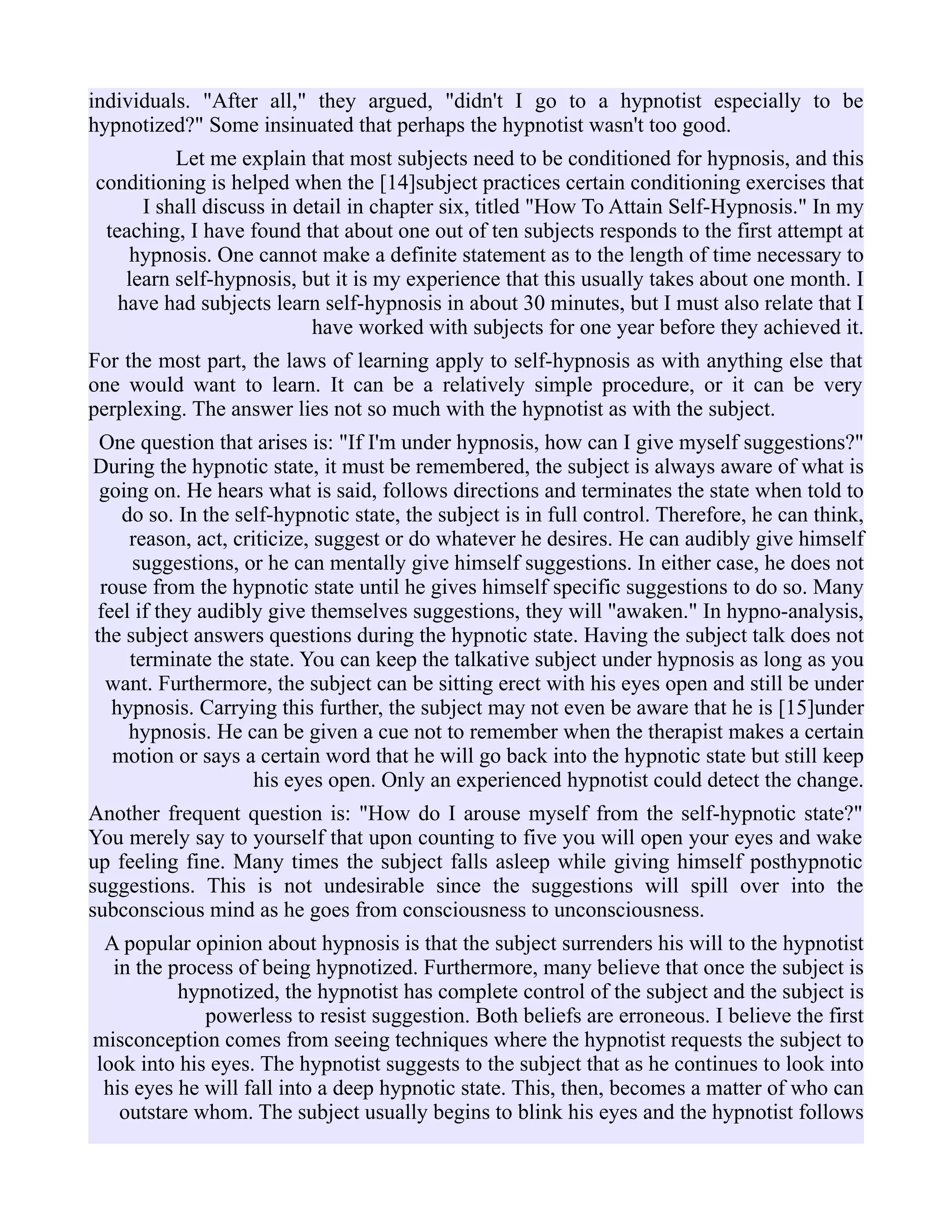 individuals. "After all," they argued, "didn't I go to a hypnotist especially to be
hypnotized?" Some insinuated that perhaps the hypnotist wasn't too good.
Let me explain that most subjects need to be conditioned for hypnosis, and this
conditioning is helped when the [14]subject practices certain conditioning exercises that
I shall discuss in detail in chapter six, titled "How To Attain Self-Hypnosis." In my
teaching, I have found that about one out of ten subjects responds to the first attempt at
hypnosis. One cannot make a definite statement as to the length of time necessary to
learn self-hypnosis, but it is my experience that this usually takes about one month. I
have had subjects learn self-hypnosis in about 30 minutes, but I must also relate that I
have worked with subjects for one year before they achieved it.
For the most part, the laws of learning apply to self-hypnosis as with anything else that
one would want to learn. It can be a relatively simple procedure, or it can be very
perplexing. The answer lies not so much with the hypnotist as with the subject.
One question that arises is: "If I'm under hypnosis, how can I give myself suggestions?"
During the hypnotic state, it must be remembered, the subject is always aware of what is
going on. He hears what is said, follows directions and terminates the state when told to
do so. In the self-hypnotic state, the subject is in full control. Therefore, he can think,
reason, act, criticize, suggest or do whatever he desires. He can audibly give himself
suggestions, or he can mentally give himself suggestions. In either case, he does not
rouse from the hypnotic state until he gives himself specific suggestions to do so. Many
feel if they audibly give themselves suggestions, they will "awaken." In hypno-analysis,
the subject answers questions during the hypnotic state. Having the subject talk does not
terminate the state. You can keep the talkative subject under hypnosis as long as you
want. Furthermore, the subject can be sitting erect with his eyes open and still be under
hypnosis. Carrying this further, the subject may not even be aware that he is [15]under
hypnosis. He can be given a cue not to remember when the therapist makes a certain
motion or says a certain word that he will go back into the hypnotic state but still keep
his eyes open. Only an experienced hypnotist could detect the change.
Another frequent question is: "How do I arouse myself from the self-hypnotic state?"
You merely say to yourself that upon counting to five you will open your eyes and wake
up feeling fine. Many times the subject falls asleep while giving himself posthypnotic
suggestions. This is not undesirable since the suggestions will spill over into the
subconscious mind as he goes from consciousness to unconsciousness.
A popular opinion about hypnosis is that the subject surrenders his will to the hypnotist
in the process of being hypnotized. Furthermore, many believe that once the subject is
hypnotized, the hypnotist has complete control of the subject and the subject is
powerless to resist suggestion. Both beliefs are erroneous. I believe the first
misconception comes from seeing techniques where the hypnotist requests the subject to
look into his eyes. The hypnotist suggests to the subject that as he continues to look into
his eyes he will fall into a deep hypnotic state. This, then, becomes a matter of who can
outstare whom. The subject usually begins to blink his eyes and the hypnotist follows
 