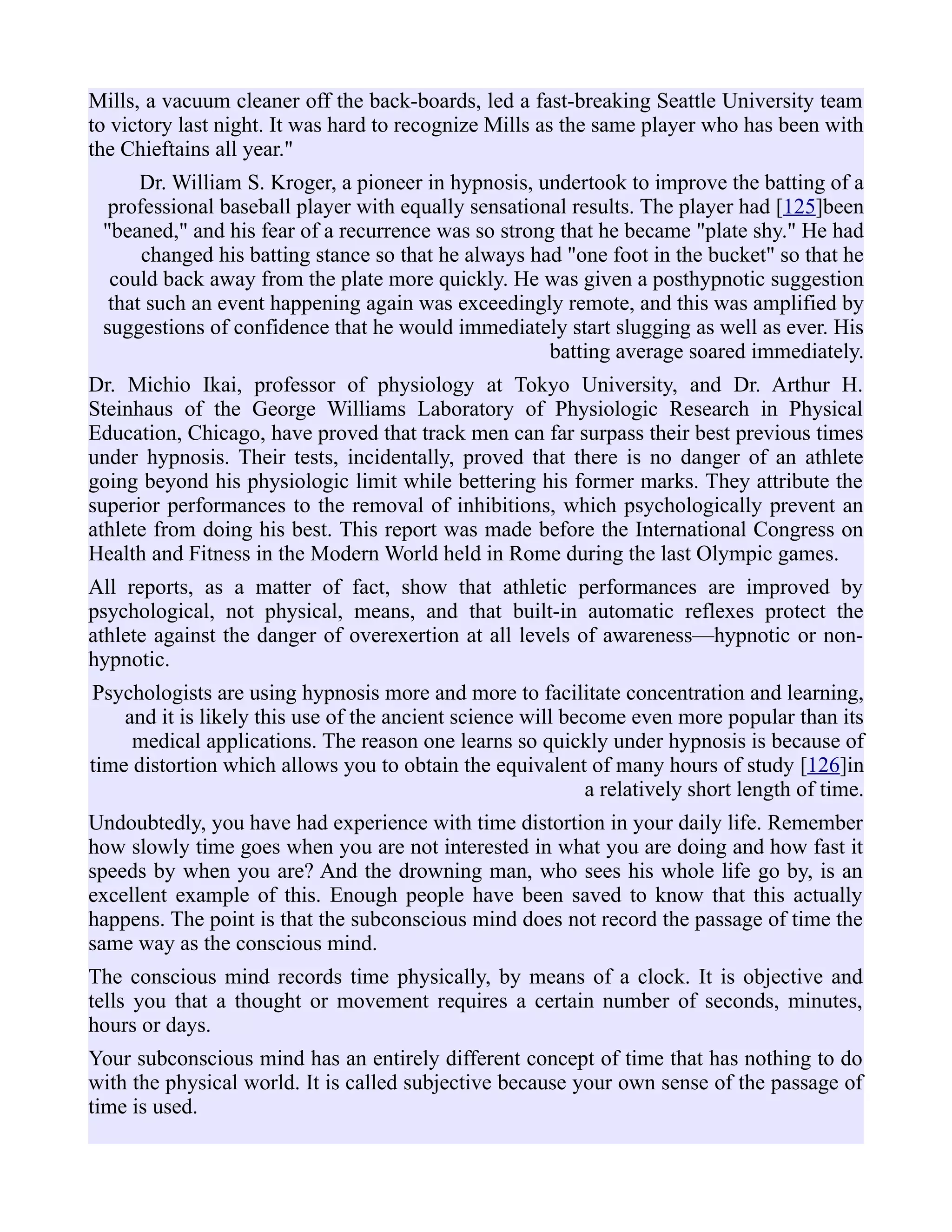 Mills, a vacuum cleaner off the back-boards, led a fast-breaking Seattle University team
to victory last night. It was hard to recognize Mills as the same player who has been with
the Chieftains all year."
Dr. William S. Kroger, a pioneer in hypnosis, undertook to improve the batting of a
professional baseball player with equally sensational results. The player had [125]been
"beaned," and his fear of a recurrence was so strong that he became "plate shy." He had
changed his batting stance so that he always had "one foot in the bucket" so that he
could back away from the plate more quickly. He was given a posthypnotic suggestion
that such an event happening again was exceedingly remote, and this was amplified by
suggestions of confidence that he would immediately start slugging as well as ever. His
batting average soared immediately.
Dr. Michio Ikai, professor of physiology at Tokyo University, and Dr. Arthur H.
Steinhaus of the George Williams Laboratory of Physiologic Research in Physical
Education, Chicago, have proved that track men can far surpass their best previous times
under hypnosis. Their tests, incidentally, proved that there is no danger of an athlete
going beyond his physiologic limit while bettering his former marks. They attribute the
superior performances to the removal of inhibitions, which psychologically prevent an
athlete from doing his best. This report was made before the International Congress on
Health and Fitness in the Modern World held in Rome during the last Olympic games.
All reports, as a matter of fact, show that athletic performances are improved by
psychological, not physical, means, and that built-in automatic reflexes protect the
athlete against the danger of overexertion at all levels of awareness—hypnotic or non-
hypnotic.
Psychologists are using hypnosis more and more to facilitate concentration and learning,
and it is likely this use of the ancient science will become even more popular than its
medical applications. The reason one learns so quickly under hypnosis is because of
time distortion which allows you to obtain the equivalent of many hours of study [126]in
a relatively short length of time.
Undoubtedly, you have had experience with time distortion in your daily life. Remember
how slowly time goes when you are not interested in what you are doing and how fast it
speeds by when you are? And the drowning man, who sees his whole life go by, is an
excellent example of this. Enough people have been saved to know that this actually
happens. The point is that the subconscious mind does not record the passage of time the
same way as the conscious mind.
The conscious mind records time physically, by means of a clock. It is objective and
tells you that a thought or movement requires a certain number of seconds, minutes,
hours or days.
Your subconscious mind has an entirely different concept of time that has nothing to do
with the physical world. It is called subjective because your own sense of the passage of
time is used.
 