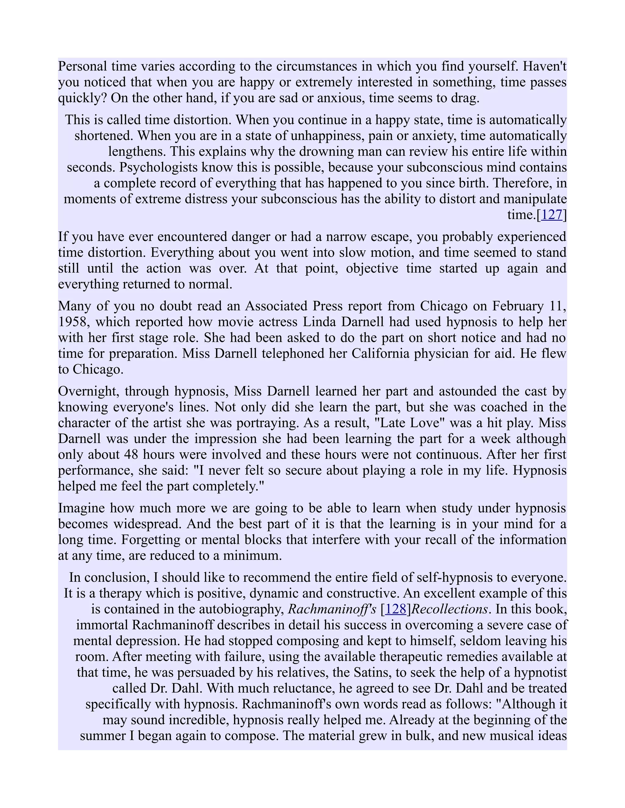 Personal time varies according to the circumstances in which you find yourself. Haven't
you noticed that when you are happy or extremely interested in something, time passes
quickly? On the other hand, if you are sad or anxious, time seems to drag.
This is called time distortion. When you continue in a happy state, time is automatically
shortened. When you are in a state of unhappiness, pain or anxiety, time automatically
lengthens. This explains why the drowning man can review his entire life within
seconds. Psychologists know this is possible, because your subconscious mind contains
a complete record of everything that has happened to you since birth. Therefore, in
moments of extreme distress your subconscious has the ability to distort and manipulate
time.[127]
If you have ever encountered danger or had a narrow escape, you probably experienced
time distortion. Everything about you went into slow motion, and time seemed to stand
still until the action was over. At that point, objective time started up again and
everything returned to normal.
Many of you no doubt read an Associated Press report from Chicago on February 11,
1958, which reported how movie actress Linda Darnell had used hypnosis to help her
with her first stage role. She had been asked to do the part on short notice and had no
time for preparation. Miss Darnell telephoned her California physician for aid. He flew
to Chicago.
Overnight, through hypnosis, Miss Darnell learned her part and astounded the cast by
knowing everyone's lines. Not only did she learn the part, but she was coached in the
character of the artist she was portraying. As a result, "Late Love" was a hit play. Miss
Darnell was under the impression she had been learning the part for a week although
only about 48 hours were involved and these hours were not continuous. After her first
performance, she said: "I never felt so secure about playing a role in my life. Hypnosis
helped me feel the part completely."
Imagine how much more we are going to be able to learn when study under hypnosis
becomes widespread. And the best part of it is that the learning is in your mind for a
long time. Forgetting or mental blocks that interfere with your recall of the information
at any time, are reduced to a minimum.
In conclusion, I should like to recommend the entire field of self-hypnosis to everyone.
It is a therapy which is positive, dynamic and constructive. An excellent example of this
is contained in the autobiography, Rachmaninoff's [128]Recollections. In this book,
immortal Rachmaninoff describes in detail his success in overcoming a severe case of
mental depression. He had stopped composing and kept to himself, seldom leaving his
room. After meeting with failure, using the available therapeutic remedies available at
that time, he was persuaded by his relatives, the Satins, to seek the help of a hypnotist
called Dr. Dahl. With much reluctance, he agreed to see Dr. Dahl and be treated
specifically with hypnosis. Rachmaninoff's own words read as follows: "Although it
may sound incredible, hypnosis really helped me. Already at the beginning of the
summer I began again to compose. The material grew in bulk, and new musical ideas
 