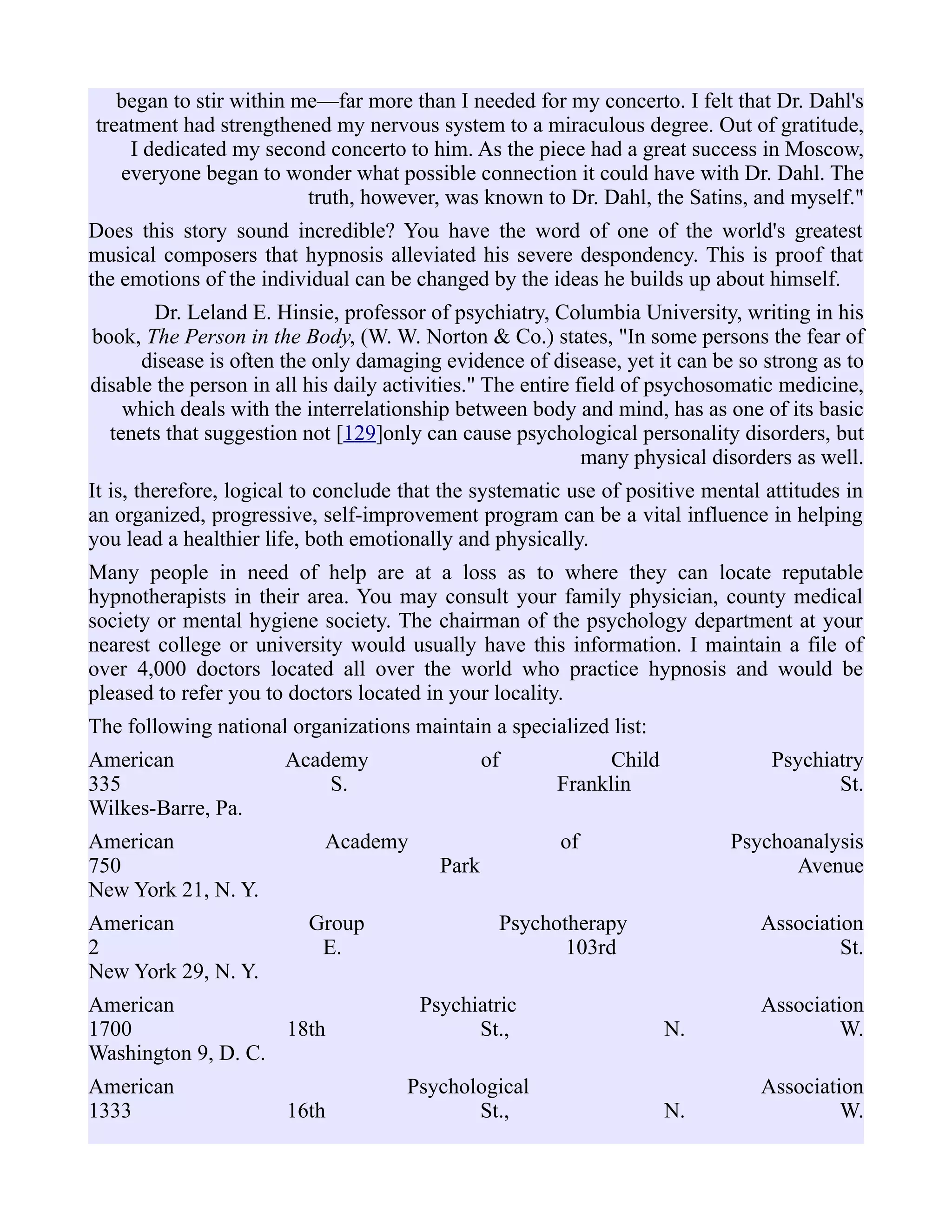 began to stir within me—far more than I needed for my concerto. I felt that Dr. Dahl's
treatment had strengthened my nervous system to a miraculous degree. Out of gratitude,
I dedicated my second concerto to him. As the piece had a great success in Moscow,
everyone began to wonder what possible connection it could have with Dr. Dahl. The
truth, however, was known to Dr. Dahl, the Satins, and myself."
Does this story sound incredible? You have the word of one of the world's greatest
musical composers that hypnosis alleviated his severe despondency. This is proof that
the emotions of the individual can be changed by the ideas he builds up about himself.
Dr. Leland E. Hinsie, professor of psychiatry, Columbia University, writing in his
book, The Person in the Body, (W. W. Norton & Co.) states, "In some persons the fear of
disease is often the only damaging evidence of disease, yet it can be so strong as to
disable the person in all his daily activities." The entire field of psychosomatic medicine,
which deals with the interrelationship between body and mind, has as one of its basic
tenets that suggestion not [129]only can cause psychological personality disorders, but
many physical disorders as well.
It is, therefore, logical to conclude that the systematic use of positive mental attitudes in
an organized, progressive, self-improvement program can be a vital influence in helping
you lead a healthier life, both emotionally and physically.
Many people in need of help are at a loss as to where they can locate reputable
hypnotherapists in their area. You may consult your family physician, county medical
society or mental hygiene society. The chairman of the psychology department at your
nearest college or university would usually have this information. I maintain a file of
over 4,000 doctors located all over the world who practice hypnosis and would be
pleased to refer you to doctors located in your locality.
The following national organizations maintain a specialized list:
American Academy of Child Psychiatry
335 S. Franklin St.
Wilkes-Barre, Pa.
American Academy of Psychoanalysis
750 Park Avenue
New York 21, N. Y.
American Group Psychotherapy Association
2 E. 103rd St.
New York 29, N. Y.
American Psychiatric Association
1700 18th St., N. W.
Washington 9, D. C.
American Psychological Association
1333 16th St., N. W.
 