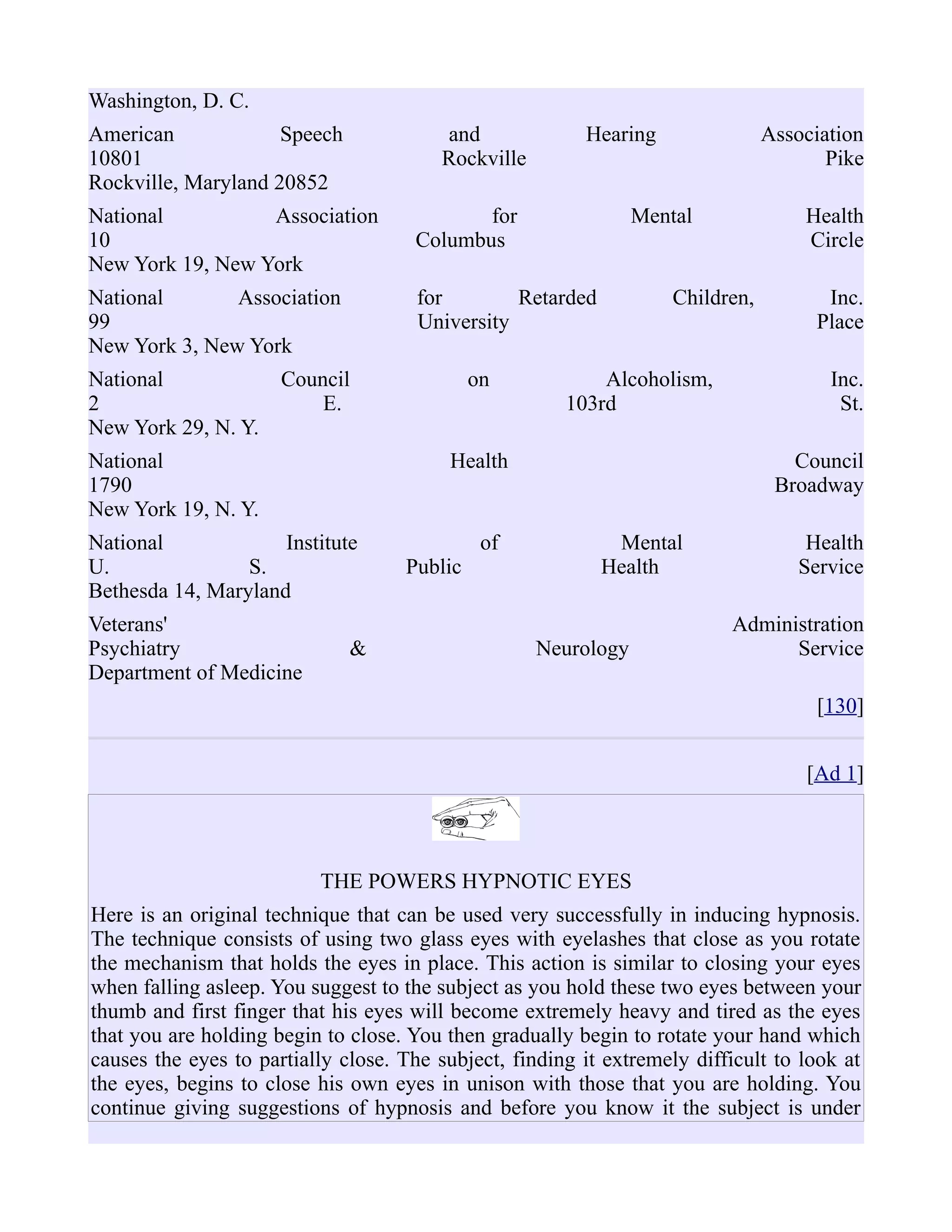 Washington, D. C.
American Speech and Hearing Association
10801 Rockville Pike
Rockville, Maryland 20852
National Association for Mental Health
10 Columbus Circle
New York 19, New York
National Association for Retarded Children, Inc.
99 University Place
New York 3, New York
National Council on Alcoholism, Inc.
2 E. 103rd St.
New York 29, N. Y.
National Health Council
1790 Broadway
New York 19, N. Y.
National Institute of Mental Health
U. S. Public Health Service
Bethesda 14, Maryland
Veterans' Administration
Psychiatry & Neurology Service
Department of Medicine
[130]
[Ad 1]
THE POWERS HYPNOTIC EYES
Here is an original technique that can be used very successfully in inducing hypnosis.
The technique consists of using two glass eyes with eyelashes that close as you rotate
the mechanism that holds the eyes in place. This action is similar to closing your eyes
when falling asleep. You suggest to the subject as you hold these two eyes between your
thumb and first finger that his eyes will become extremely heavy and tired as the eyes
that you are holding begin to close. You then gradually begin to rotate your hand which
causes the eyes to partially close. The subject, finding it extremely difficult to look at
the eyes, begins to close his own eyes in unison with those that you are holding. You
continue giving suggestions of hypnosis and before you know it the subject is under
 