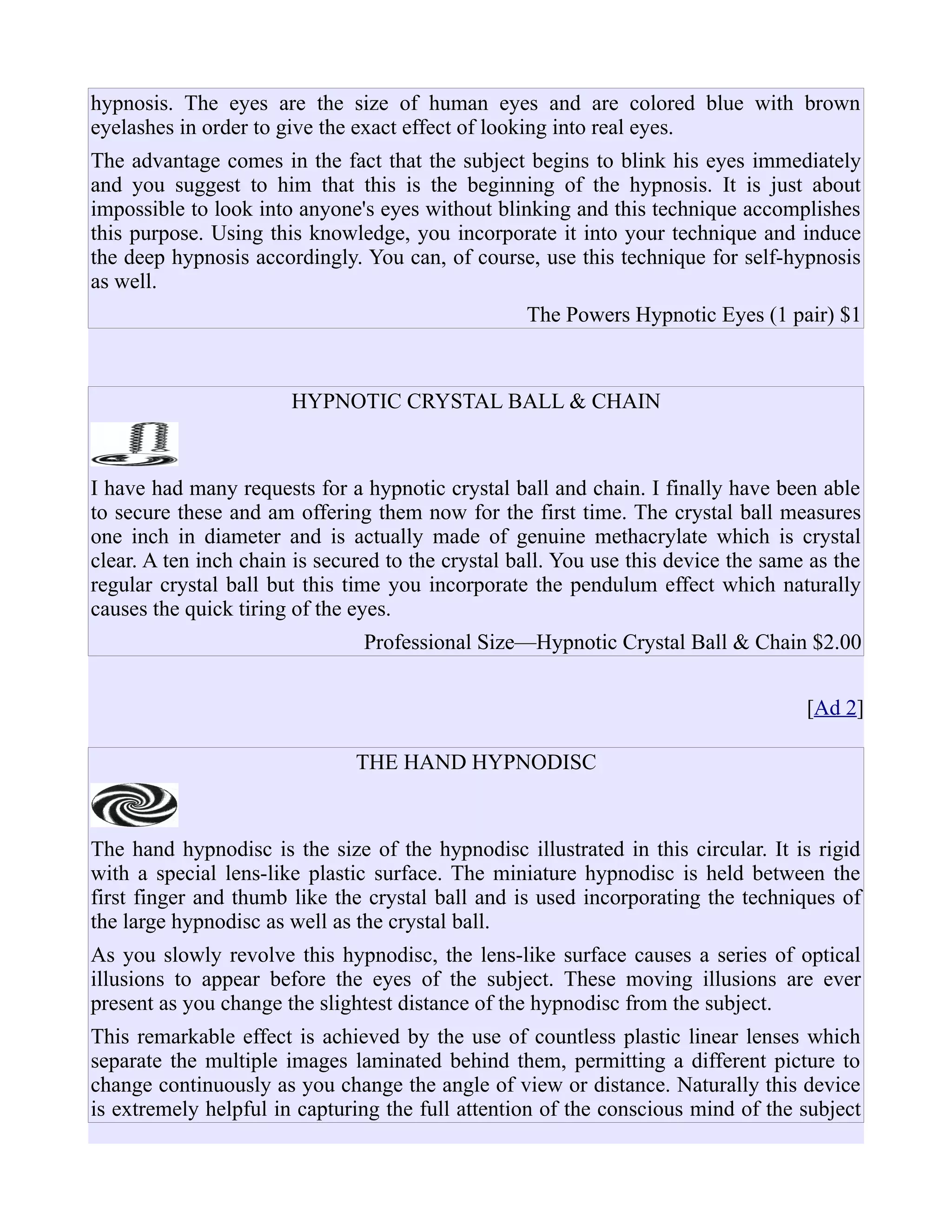 hypnosis. The eyes are the size of human eyes and are colored blue with brown
eyelashes in order to give the exact effect of looking into real eyes.
The advantage comes in the fact that the subject begins to blink his eyes immediately
and you suggest to him that this is the beginning of the hypnosis. It is just about
impossible to look into anyone's eyes without blinking and this technique accomplishes
this purpose. Using this knowledge, you incorporate it into your technique and induce
the deep hypnosis accordingly. You can, of course, use this technique for self-hypnosis
as well.
The Powers Hypnotic Eyes (1 pair) $1
HYPNOTIC CRYSTAL BALL & CHAIN
I have had many requests for a hypnotic crystal ball and chain. I finally have been able
to secure these and am offering them now for the first time. The crystal ball measures
one inch in diameter and is actually made of genuine methacrylate which is crystal
clear. A ten inch chain is secured to the crystal ball. You use this device the same as the
regular crystal ball but this time you incorporate the pendulum effect which naturally
causes the quick tiring of the eyes.
Professional Size—Hypnotic Crystal Ball & Chain $2.00
[Ad 2]
THE HAND HYPNODISC
The hand hypnodisc is the size of the hypnodisc illustrated in this circular. It is rigid
with a special lens-like plastic surface. The miniature hypnodisc is held between the
first finger and thumb like the crystal ball and is used incorporating the techniques of
the large hypnodisc as well as the crystal ball.
As you slowly revolve this hypnodisc, the lens-like surface causes a series of optical
illusions to appear before the eyes of the subject. These moving illusions are ever
present as you change the slightest distance of the hypnodisc from the subject.
This remarkable effect is achieved by the use of countless plastic linear lenses which
separate the multiple images laminated behind them, permitting a different picture to
change continuously as you change the angle of view or distance. Naturally this device
is extremely helpful in capturing the full attention of the conscious mind of the subject
 