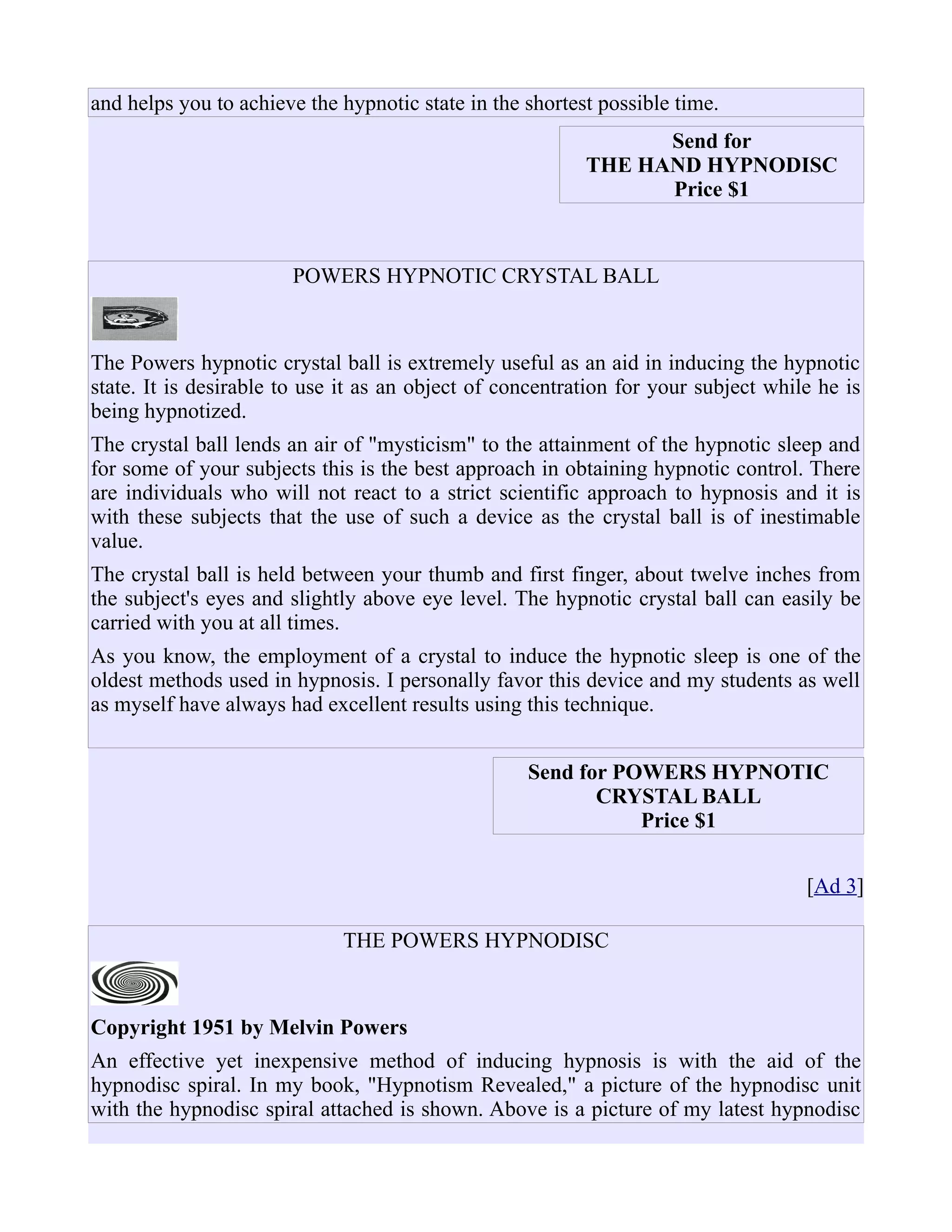 and helps you to achieve the hypnotic state in the shortest possible time.
Send for
THE HAND HYPNODISC
Price $1
POWERS HYPNOTIC CRYSTAL BALL
The Powers hypnotic crystal ball is extremely useful as an aid in inducing the hypnotic
state. It is desirable to use it as an object of concentration for your subject while he is
being hypnotized.
The crystal ball lends an air of "mysticism" to the attainment of the hypnotic sleep and
for some of your subjects this is the best approach in obtaining hypnotic control. There
are individuals who will not react to a strict scientific approach to hypnosis and it is
with these subjects that the use of such a device as the crystal ball is of inestimable
value.
The crystal ball is held between your thumb and first finger, about twelve inches from
the subject's eyes and slightly above eye level. The hypnotic crystal ball can easily be
carried with you at all times.
As you know, the employment of a crystal to induce the hypnotic sleep is one of the
oldest methods used in hypnosis. I personally favor this device and my students as well
as myself have always had excellent results using this technique.
Send for POWERS HYPNOTIC
CRYSTAL BALL
Price $1
[Ad 3]
THE POWERS HYPNODISC
Copyright 1951 by Melvin Powers
An effective yet inexpensive method of inducing hypnosis is with the aid of the
hypnodisc spiral. In my book, "Hypnotism Revealed," a picture of the hypnodisc unit
with the hypnodisc spiral attached is shown. Above is a picture of my latest hypnodisc
 