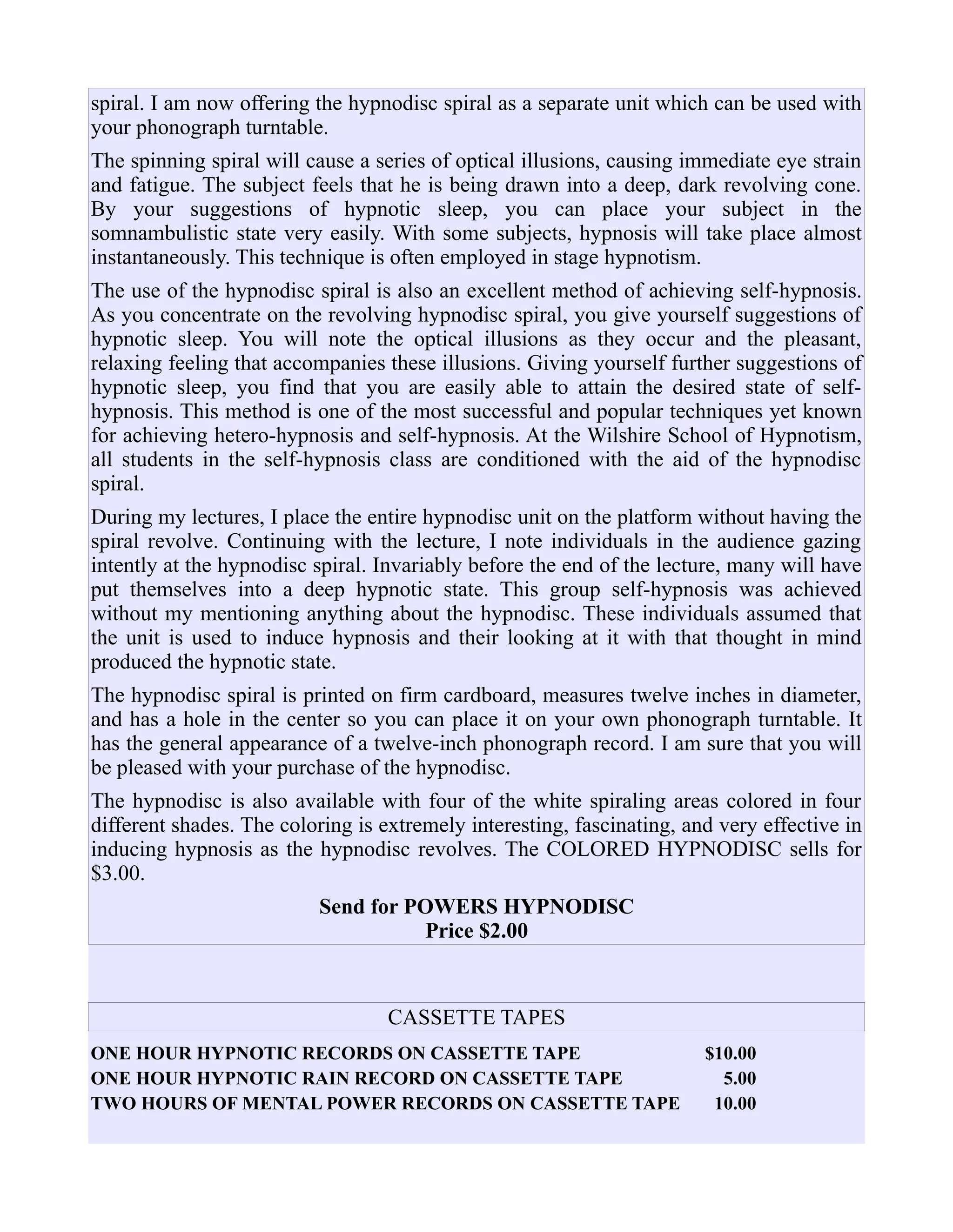 spiral. I am now offering the hypnodisc spiral as a separate unit which can be used with
your phonograph turntable.
The spinning spiral will cause a series of optical illusions, causing immediate eye strain
and fatigue. The subject feels that he is being drawn into a deep, dark revolving cone.
By your suggestions of hypnotic sleep, you can place your subject in the
somnambulistic state very easily. With some subjects, hypnosis will take place almost
instantaneously. This technique is often employed in stage hypnotism.
The use of the hypnodisc spiral is also an excellent method of achieving self-hypnosis.
As you concentrate on the revolving hypnodisc spiral, you give yourself suggestions of
hypnotic sleep. You will note the optical illusions as they occur and the pleasant,
relaxing feeling that accompanies these illusions. Giving yourself further suggestions of
hypnotic sleep, you find that you are easily able to attain the desired state of self-
hypnosis. This method is one of the most successful and popular techniques yet known
for achieving hetero-hypnosis and self-hypnosis. At the Wilshire School of Hypnotism,
all students in the self-hypnosis class are conditioned with the aid of the hypnodisc
spiral.
During my lectures, I place the entire hypnodisc unit on the platform without having the
spiral revolve. Continuing with the lecture, I note individuals in the audience gazing
intently at the hypnodisc spiral. Invariably before the end of the lecture, many will have
put themselves into a deep hypnotic state. This group self-hypnosis was achieved
without my mentioning anything about the hypnodisc. These individuals assumed that
the unit is used to induce hypnosis and their looking at it with that thought in mind
produced the hypnotic state.
The hypnodisc spiral is printed on firm cardboard, measures twelve inches in diameter,
and has a hole in the center so you can place it on your own phonograph turntable. It
has the general appearance of a twelve-inch phonograph record. I am sure that you will
be pleased with your purchase of the hypnodisc.
The hypnodisc is also available with four of the white spiraling areas colored in four
different shades. The coloring is extremely interesting, fascinating, and very effective in
inducing hypnosis as the hypnodisc revolves. The COLORED HYPNODISC sells for
$3.00.
Send for POWERS HYPNODISC
Price $2.00
CASSETTE TAPES
ONE HOUR HYPNOTIC RECORDS ON CASSETTE TAPE $10.00
ONE HOUR HYPNOTIC RAIN RECORD ON CASSETTE TAPE 5.00
TWO HOURS OF MENTAL POWER RECORDS ON CASSETTE TAPE 10.00
 