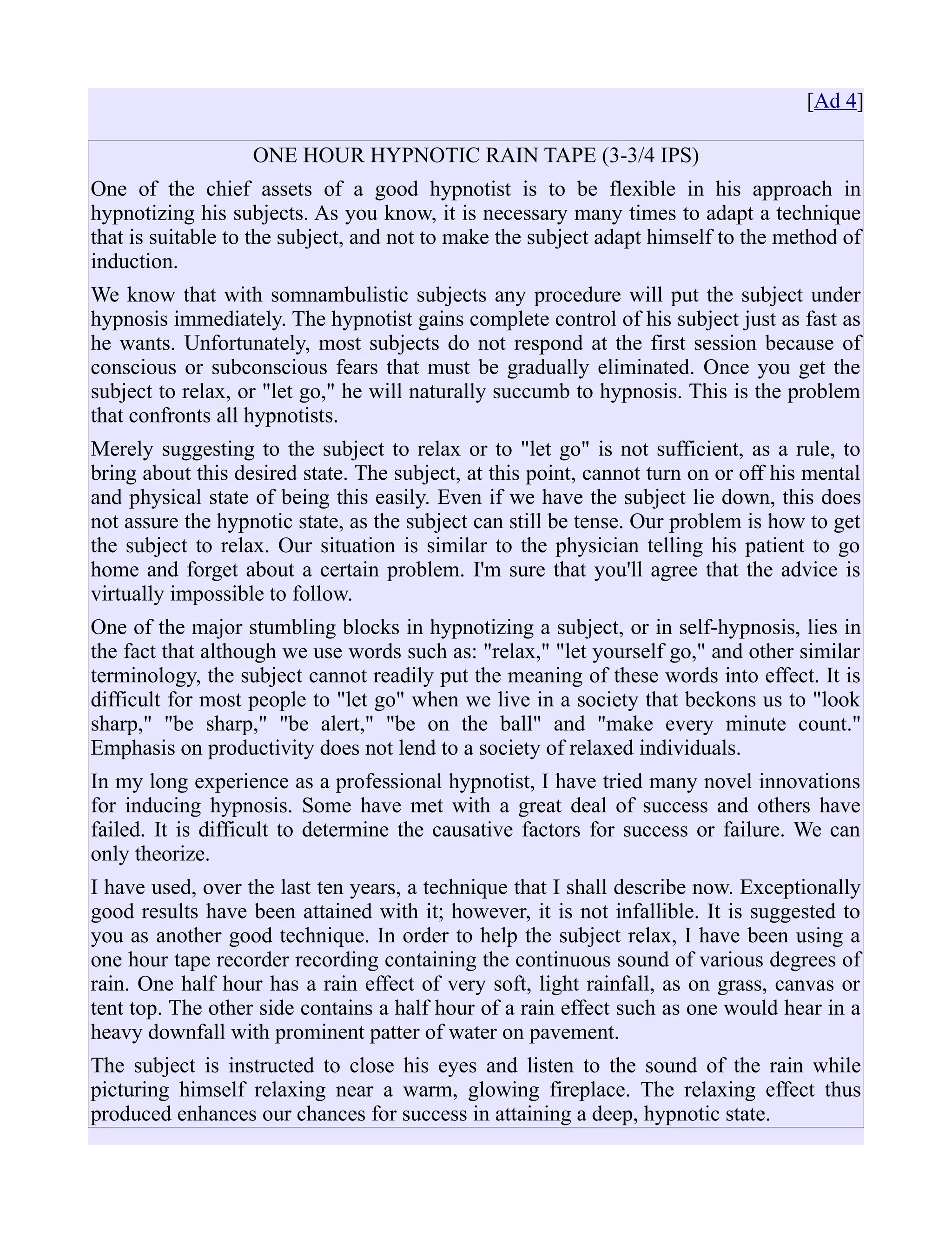 [Ad 4]
ONE HOUR HYPNOTIC RAIN TAPE (3-3/4 IPS)
One of the chief assets of a good hypnotist is to be flexible in his approach in
hypnotizing his subjects. As you know, it is necessary many times to adapt a technique
that is suitable to the subject, and not to make the subject adapt himself to the method of
induction.
We know that with somnambulistic subjects any procedure will put the subject under
hypnosis immediately. The hypnotist gains complete control of his subject just as fast as
he wants. Unfortunately, most subjects do not respond at the first session because of
conscious or subconscious fears that must be gradually eliminated. Once you get the
subject to relax, or "let go," he will naturally succumb to hypnosis. This is the problem
that confronts all hypnotists.
Merely suggesting to the subject to relax or to "let go" is not sufficient, as a rule, to
bring about this desired state. The subject, at this point, cannot turn on or off his mental
and physical state of being this easily. Even if we have the subject lie down, this does
not assure the hypnotic state, as the subject can still be tense. Our problem is how to get
the subject to relax. Our situation is similar to the physician telling his patient to go
home and forget about a certain problem. I'm sure that you'll agree that the advice is
virtually impossible to follow.
One of the major stumbling blocks in hypnotizing a subject, or in self-hypnosis, lies in
the fact that although we use words such as: "relax," "let yourself go," and other similar
terminology, the subject cannot readily put the meaning of these words into effect. It is
difficult for most people to "let go" when we live in a society that beckons us to "look
sharp," "be sharp," "be alert," "be on the ball" and "make every minute count."
Emphasis on productivity does not lend to a society of relaxed individuals.
In my long experience as a professional hypnotist, I have tried many novel innovations
for inducing hypnosis. Some have met with a great deal of success and others have
failed. It is difficult to determine the causative factors for success or failure. We can
only theorize.
I have used, over the last ten years, a technique that I shall describe now. Exceptionally
good results have been attained with it; however, it is not infallible. It is suggested to
you as another good technique. In order to help the subject relax, I have been using a
one hour tape recorder recording containing the continuous sound of various degrees of
rain. One half hour has a rain effect of very soft, light rainfall, as on grass, canvas or
tent top. The other side contains a half hour of a rain effect such as one would hear in a
heavy downfall with prominent patter of water on pavement.
The subject is instructed to close his eyes and listen to the sound of the rain while
picturing himself relaxing near a warm, glowing fireplace. The relaxing effect thus
produced enhances our chances for success in attaining a deep, hypnotic state.
 