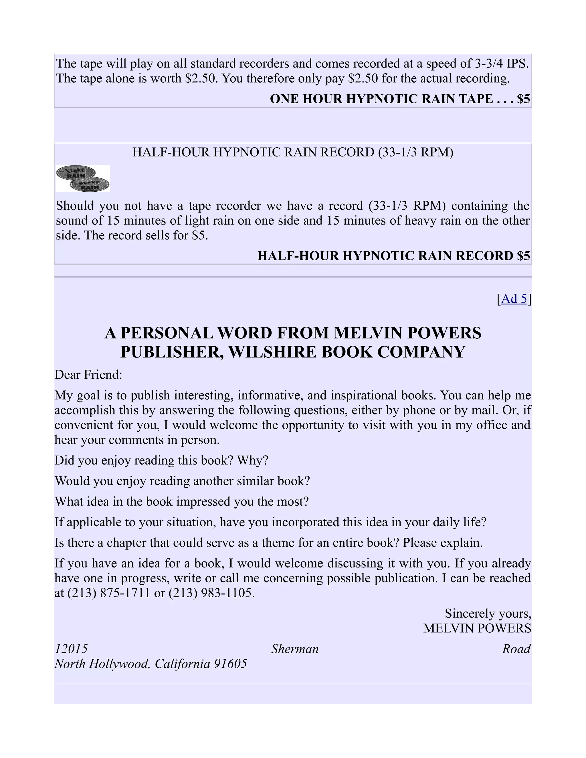 The tape will play on all standard recorders and comes recorded at a speed of 3-3/4 IPS.
The tape alone is worth $2.50. You therefore only pay $2.50 for the actual recording.
ONE HOUR HYPNOTIC RAIN TAPE . . . $5
HALF-HOUR HYPNOTIC RAIN RECORD (33-1/3 RPM)
Should you not have a tape recorder we have a record (33-1/3 RPM) containing the
sound of 15 minutes of light rain on one side and 15 minutes of heavy rain on the other
side. The record sells for $5.
HALF-HOUR HYPNOTIC RAIN RECORD $5
[Ad 5]
A PERSONAL WORD FROM MELVIN POWERS
PUBLISHER, WILSHIRE BOOK COMPANY
Dear Friend:
My goal is to publish interesting, informative, and inspirational books. You can help me
accomplish this by answering the following questions, either by phone or by mail. Or, if
convenient for you, I would welcome the opportunity to visit with you in my office and
hear your comments in person.
Did you enjoy reading this book? Why?
Would you enjoy reading another similar book?
What idea in the book impressed you the most?
If applicable to your situation, have you incorporated this idea in your daily life?
Is there a chapter that could serve as a theme for an entire book? Please explain.
If you have an idea for a book, I would welcome discussing it with you. If you already
have one in progress, write or call me concerning possible publication. I can be reached
at (213) 875-1711 or (213) 983-1105.
Sincerely yours,
MELVIN POWERS
12015 Sherman Road
North Hollywood, California 91605
 