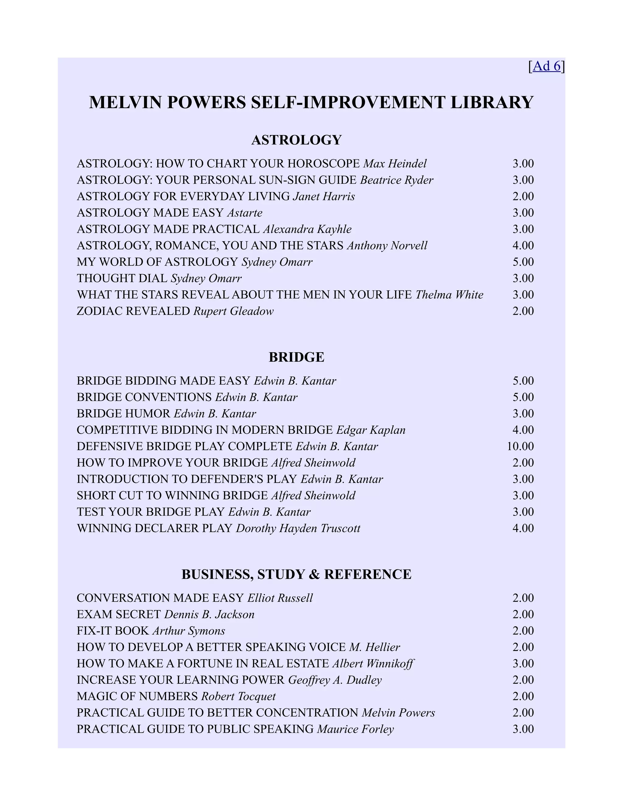 [Ad 6]
MELVIN POWERS SELF-IMPROVEMENT LIBRARY
ASTROLOGY
ASTROLOGY: HOW TO CHART YOUR HOROSCOPE Max Heindel 3.00
ASTROLOGY: YOUR PERSONAL SUN-SIGN GUIDE Beatrice Ryder 3.00
ASTROLOGY FOR EVERYDAY LIVING Janet Harris 2.00
ASTROLOGY MADE EASY Astarte 3.00
ASTROLOGY MADE PRACTICAL Alexandra Kayhle 3.00
ASTROLOGY, ROMANCE, YOU AND THE STARS Anthony Norvell 4.00
MY WORLD OF ASTROLOGY Sydney Omarr 5.00
THOUGHT DIAL Sydney Omarr 3.00
WHAT THE STARS REVEAL ABOUT THE MEN IN YOUR LIFE Thelma White 3.00
ZODIAC REVEALED Rupert Gleadow 2.00
BRIDGE
BRIDGE BIDDING MADE EASY Edwin B. Kantar 5.00
BRIDGE CONVENTIONS Edwin B. Kantar 5.00
BRIDGE HUMOR Edwin B. Kantar 3.00
COMPETITIVE BIDDING IN MODERN BRIDGE Edgar Kaplan 4.00
DEFENSIVE BRIDGE PLAY COMPLETE Edwin B. Kantar 10.00
HOW TO IMPROVE YOUR BRIDGE Alfred Sheinwold 2.00
INTRODUCTION TO DEFENDER'S PLAY Edwin B. Kantar 3.00
SHORT CUT TO WINNING BRIDGE Alfred Sheinwold 3.00
TEST YOUR BRIDGE PLAY Edwin B. Kantar 3.00
WINNING DECLARER PLAY Dorothy Hayden Truscott 4.00
BUSINESS, STUDY & REFERENCE
CONVERSATION MADE EASY Elliot Russell 2.00
EXAM SECRET Dennis B. Jackson 2.00
FIX-IT BOOK Arthur Symons 2.00
HOW TO DEVELOP A BETTER SPEAKING VOICE M. Hellier 2.00
HOW TO MAKE A FORTUNE IN REAL ESTATE Albert Winnikoff 3.00
INCREASE YOUR LEARNING POWER Geoffrey A. Dudley 2.00
MAGIC OF NUMBERS Robert Tocquet 2.00
PRACTICAL GUIDE TO BETTER CONCENTRATION Melvin Powers 2.00
PRACTICAL GUIDE TO PUBLIC SPEAKING Maurice Forley 3.00
 