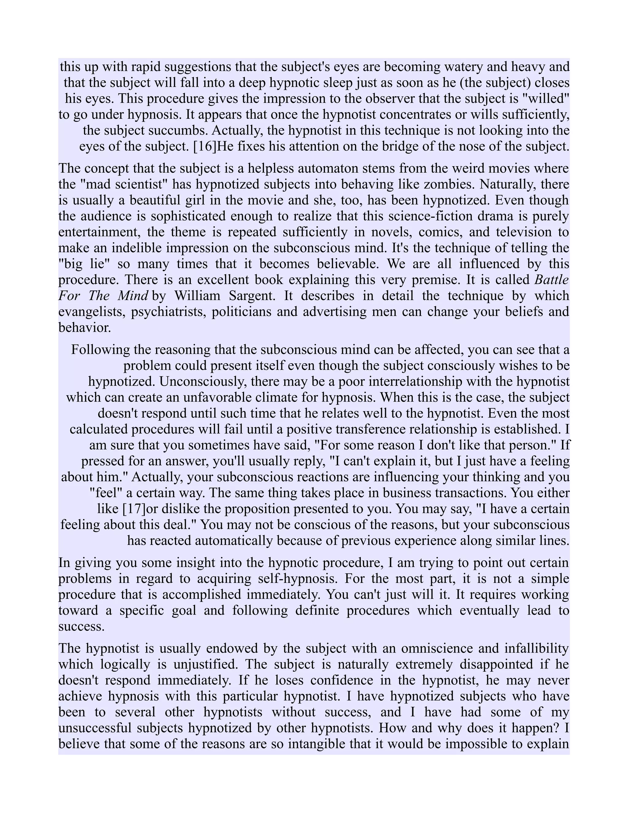 this up with rapid suggestions that the subject's eyes are becoming watery and heavy and
that the subject will fall into a deep hypnotic sleep just as soon as he (the subject) closes
his eyes. This procedure gives the impression to the observer that the subject is "willed"
to go under hypnosis. It appears that once the hypnotist concentrates or wills sufficiently,
the subject succumbs. Actually, the hypnotist in this technique is not looking into the
eyes of the subject. [16]He fixes his attention on the bridge of the nose of the subject.
The concept that the subject is a helpless automaton stems from the weird movies where
the "mad scientist" has hypnotized subjects into behaving like zombies. Naturally, there
is usually a beautiful girl in the movie and she, too, has been hypnotized. Even though
the audience is sophisticated enough to realize that this science-fiction drama is purely
entertainment, the theme is repeated sufficiently in novels, comics, and television to
make an indelible impression on the subconscious mind. It's the technique of telling the
"big lie" so many times that it becomes believable. We are all influenced by this
procedure. There is an excellent book explaining this very premise. It is called Battle
For The Mind by William Sargent. It describes in detail the technique by which
evangelists, psychiatrists, politicians and advertising men can change your beliefs and
behavior.
Following the reasoning that the subconscious mind can be affected, you can see that a
problem could present itself even though the subject consciously wishes to be
hypnotized. Unconsciously, there may be a poor interrelationship with the hypnotist
which can create an unfavorable climate for hypnosis. When this is the case, the subject
doesn't respond until such time that he relates well to the hypnotist. Even the most
calculated procedures will fail until a positive transference relationship is established. I
am sure that you sometimes have said, "For some reason I don't like that person." If
pressed for an answer, you'll usually reply, "I can't explain it, but I just have a feeling
about him." Actually, your subconscious reactions are influencing your thinking and you
"feel" a certain way. The same thing takes place in business transactions. You either
like [17]or dislike the proposition presented to you. You may say, "I have a certain
feeling about this deal." You may not be conscious of the reasons, but your subconscious
has reacted automatically because of previous experience along similar lines.
In giving you some insight into the hypnotic procedure, I am trying to point out certain
problems in regard to acquiring self-hypnosis. For the most part, it is not a simple
procedure that is accomplished immediately. You can't just will it. It requires working
toward a specific goal and following definite procedures which eventually lead to
success.
The hypnotist is usually endowed by the subject with an omniscience and infallibility
which logically is unjustified. The subject is naturally extremely disappointed if he
doesn't respond immediately. If he loses confidence in the hypnotist, he may never
achieve hypnosis with this particular hypnotist. I have hypnotized subjects who have
been to several other hypnotists without success, and I have had some of my
unsuccessful subjects hypnotized by other hypnotists. How and why does it happen? I
believe that some of the reasons are so intangible that it would be impossible to explain
 