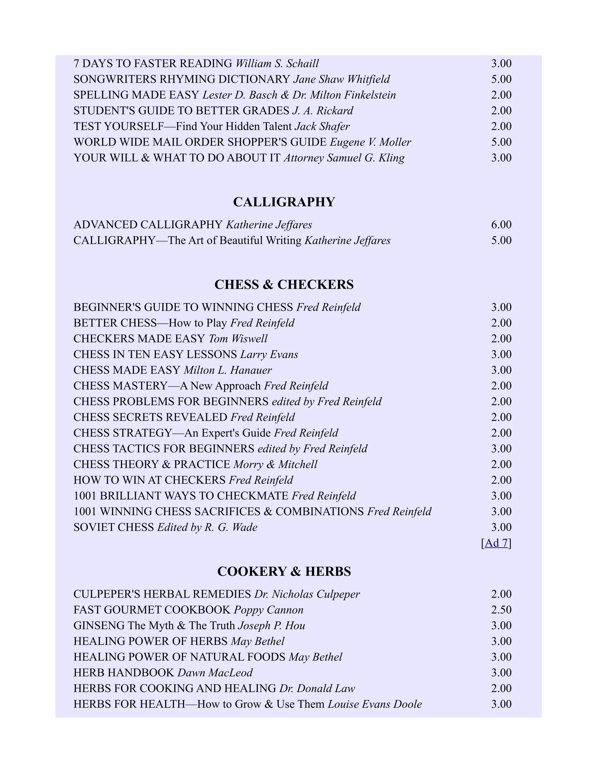 7 DAYS TO FASTER READING William S. Schaill 3.00
SONGWRITERS RHYMING DICTIONARY Jane Shaw Whitfield 5.00
SPELLING MADE EASY Lester D. Basch & Dr. Milton Finkelstein 2.00
STUDENT'S GUIDE TO BETTER GRADES J. A. Rickard 2.00
TEST YOURSELF—Find Your Hidden Talent Jack Shafer 2.00
WORLD WIDE MAIL ORDER SHOPPER'S GUIDE Eugene V. Moller 5.00
YOUR WILL & WHAT TO DO ABOUT IT Attorney Samuel G. Kling 3.00
CALLIGRAPHY
ADVANCED CALLIGRAPHY Katherine Jeffares 6.00
CALLIGRAPHY—The Art of Beautiful Writing Katherine Jeffares 5.00
CHESS & CHECKERS
BEGINNER'S GUIDE TO WINNING CHESS Fred Reinfeld 3.00
BETTER CHESS—How to Play Fred Reinfeld 2.00
CHECKERS MADE EASY Tom Wiswell 2.00
CHESS IN TEN EASY LESSONS Larry Evans 3.00
CHESS MADE EASY Milton L. Hanauer 3.00
CHESS MASTERY—A New Approach Fred Reinfeld 2.00
CHESS PROBLEMS FOR BEGINNERS edited by Fred Reinfeld 2.00
CHESS SECRETS REVEALED Fred Reinfeld 2.00
CHESS STRATEGY—An Expert's Guide Fred Reinfeld 2.00
CHESS TACTICS FOR BEGINNERS edited by Fred Reinfeld 3.00
CHESS THEORY & PRACTICE Morry & Mitchell 2.00
HOW TO WIN AT CHECKERS Fred Reinfeld 2.00
1001 BRILLIANT WAYS TO CHECKMATE Fred Reinfeld 3.00
1001 WINNING CHESS SACRIFICES & COMBINATIONS Fred Reinfeld 3.00
SOVIET CHESS Edited by R. G. Wade 3.00
[Ad 7]
COOKERY & HERBS
CULPEPER'S HERBAL REMEDIES Dr. Nicholas Culpeper 2.00
FAST GOURMET COOKBOOK Poppy Cannon 2.50
GINSENG The Myth & The Truth Joseph P. Hou 3.00
HEALING POWER OF HERBS May Bethel 3.00
HEALING POWER OF NATURAL FOODS May Bethel 3.00
HERB HANDBOOK Dawn MacLeod 3.00
HERBS FOR COOKING AND HEALING Dr. Donald Law 2.00
HERBS FOR HEALTH—How to Grow & Use Them Louise Evans Doole 3.00
 