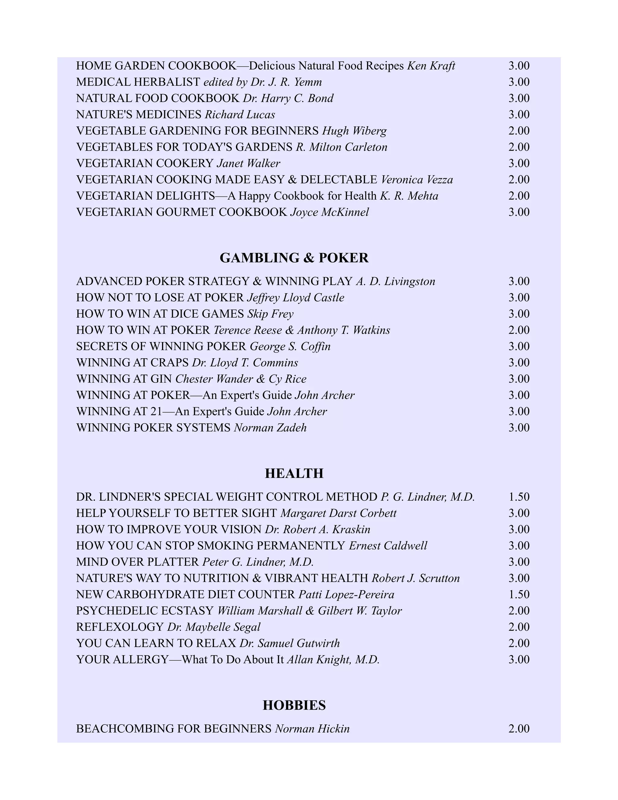 HOME GARDEN COOKBOOK—Delicious Natural Food Recipes Ken Kraft 3.00
MEDICAL HERBALIST edited by Dr. J. R. Yemm 3.00
NATURAL FOOD COOKBOOK Dr. Harry C. Bond 3.00
NATURE'S MEDICINES Richard Lucas 3.00
VEGETABLE GARDENING FOR BEGINNERS Hugh Wiberg 2.00
VEGETABLES FOR TODAY'S GARDENS R. Milton Carleton 2.00
VEGETARIAN COOKERY Janet Walker 3.00
VEGETARIAN COOKING MADE EASY & DELECTABLE Veronica Vezza 2.00
VEGETARIAN DELIGHTS—A Happy Cookbook for Health K. R. Mehta 2.00
VEGETARIAN GOURMET COOKBOOK Joyce McKinnel 3.00
GAMBLING & POKER
ADVANCED POKER STRATEGY & WINNING PLAY A. D. Livingston 3.00
HOW NOT TO LOSE AT POKER Jeffrey Lloyd Castle 3.00
HOW TO WIN AT DICE GAMES Skip Frey 3.00
HOW TO WIN AT POKER Terence Reese & Anthony T. Watkins 2.00
SECRETS OF WINNING POKER George S. Coffin 3.00
WINNING AT CRAPS Dr. Lloyd T. Commins 3.00
WINNING AT GIN Chester Wander & Cy Rice 3.00
WINNING AT POKER—An Expert's Guide John Archer 3.00
WINNING AT 21—An Expert's Guide John Archer 3.00
WINNING POKER SYSTEMS Norman Zadeh 3.00
HEALTH
DR. LINDNER'S SPECIAL WEIGHT CONTROL METHOD P. G. Lindner, M.D. 1.50
HELP YOURSELF TO BETTER SIGHT Margaret Darst Corbett 3.00
HOW TO IMPROVE YOUR VISION Dr. Robert A. Kraskin 3.00
HOW YOU CAN STOP SMOKING PERMANENTLY Ernest Caldwell 3.00
MIND OVER PLATTER Peter G. Lindner, M.D. 3.00
NATURE'S WAY TO NUTRITION & VIBRANT HEALTH Robert J. Scrutton 3.00
NEW CARBOHYDRATE DIET COUNTER Patti Lopez-Pereira 1.50
PSYCHEDELIC ECSTASY William Marshall & Gilbert W. Taylor 2.00
REFLEXOLOGY Dr. Maybelle Segal 2.00
YOU CAN LEARN TO RELAX Dr. Samuel Gutwirth 2.00
YOUR ALLERGY—What To Do About It Allan Knight, M.D. 3.00
HOBBIES
BEACHCOMBING FOR BEGINNERS Norman Hickin 2.00
 
