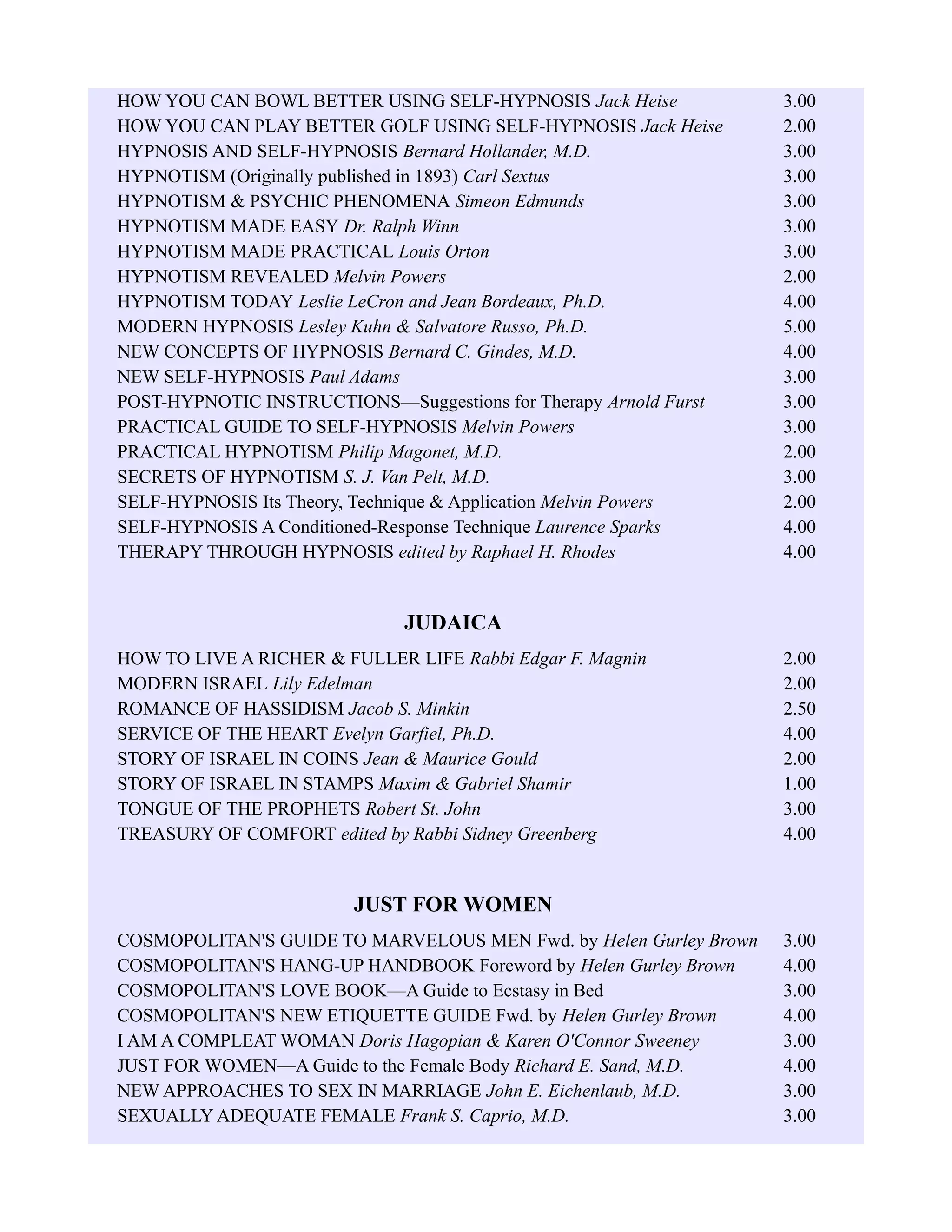 HOW YOU CAN BOWL BETTER USING SELF-HYPNOSIS Jack Heise 3.00
HOW YOU CAN PLAY BETTER GOLF USING SELF-HYPNOSIS Jack Heise 2.00
HYPNOSIS AND SELF-HYPNOSIS Bernard Hollander, M.D. 3.00
HYPNOTISM (Originally published in 1893) Carl Sextus 3.00
HYPNOTISM & PSYCHIC PHENOMENA Simeon Edmunds 3.00
HYPNOTISM MADE EASY Dr. Ralph Winn 3.00
HYPNOTISM MADE PRACTICAL Louis Orton 3.00
HYPNOTISM REVEALED Melvin Powers 2.00
HYPNOTISM TODAY Leslie LeCron and Jean Bordeaux, Ph.D. 4.00
MODERN HYPNOSIS Lesley Kuhn & Salvatore Russo, Ph.D. 5.00
NEW CONCEPTS OF HYPNOSIS Bernard C. Gindes, M.D. 4.00
NEW SELF-HYPNOSIS Paul Adams 3.00
POST-HYPNOTIC INSTRUCTIONS—Suggestions for Therapy Arnold Furst 3.00
PRACTICAL GUIDE TO SELF-HYPNOSIS Melvin Powers 3.00
PRACTICAL HYPNOTISM Philip Magonet, M.D. 2.00
SECRETS OF HYPNOTISM S. J. Van Pelt, M.D. 3.00
SELF-HYPNOSIS Its Theory, Technique & Application Melvin Powers 2.00
SELF-HYPNOSIS A Conditioned-Response Technique Laurence Sparks 4.00
THERAPY THROUGH HYPNOSIS edited by Raphael H. Rhodes 4.00
JUDAICA
HOW TO LIVE A RICHER & FULLER LIFE Rabbi Edgar F. Magnin 2.00
MODERN ISRAEL Lily Edelman 2.00
ROMANCE OF HASSIDISM Jacob S. Minkin 2.50
SERVICE OF THE HEART Evelyn Garfiel, Ph.D. 4.00
STORY OF ISRAEL IN COINS Jean & Maurice Gould 2.00
STORY OF ISRAEL IN STAMPS Maxim & Gabriel Shamir 1.00
TONGUE OF THE PROPHETS Robert St. John 3.00
TREASURY OF COMFORT edited by Rabbi Sidney Greenberg 4.00
JUST FOR WOMEN
COSMOPOLITAN'S GUIDE TO MARVELOUS MEN Fwd. by Helen Gurley Brown 3.00
COSMOPOLITAN'S HANG-UP HANDBOOK Foreword by Helen Gurley Brown 4.00
COSMOPOLITAN'S LOVE BOOK—A Guide to Ecstasy in Bed 3.00
COSMOPOLITAN'S NEW ETIQUETTE GUIDE Fwd. by Helen Gurley Brown 4.00
I AM A COMPLEAT WOMAN Doris Hagopian & Karen O'Connor Sweeney 3.00
JUST FOR WOMEN—A Guide to the Female Body Richard E. Sand, M.D. 4.00
NEW APPROACHES TO SEX IN MARRIAGE John E. Eichenlaub, M.D. 3.00
SEXUALLY ADEQUATE FEMALE Frank S. Caprio, M.D. 3.00
 
