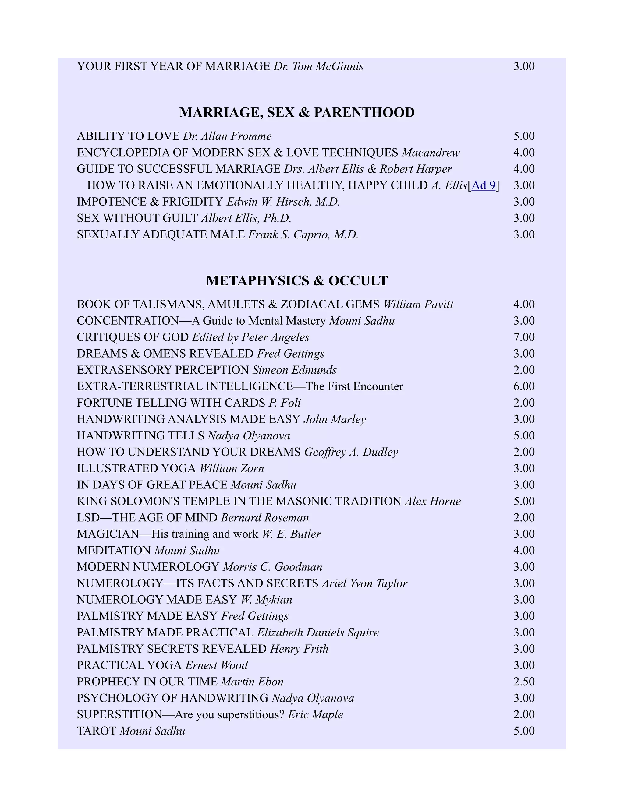 YOUR FIRST YEAR OF MARRIAGE Dr. Tom McGinnis 3.00
MARRIAGE, SEX & PARENTHOOD
ABILITY TO LOVE Dr. Allan Fromme 5.00
ENCYCLOPEDIA OF MODERN SEX & LOVE TECHNIQUES Macandrew 4.00
GUIDE TO SUCCESSFUL MARRIAGE Drs. Albert Ellis & Robert Harper 4.00
HOW TO RAISE AN EMOTIONALLY HEALTHY, HAPPY CHILD A. Ellis[Ad 9] 3.00
IMPOTENCE & FRIGIDITY Edwin W. Hirsch, M.D. 3.00
SEX WITHOUT GUILT Albert Ellis, Ph.D. 3.00
SEXUALLY ADEQUATE MALE Frank S. Caprio, M.D. 3.00
METAPHYSICS & OCCULT
BOOK OF TALISMANS, AMULETS & ZODIACAL GEMS William Pavitt 4.00
CONCENTRATION—A Guide to Mental Mastery Mouni Sadhu 3.00
CRITIQUES OF GOD Edited by Peter Angeles 7.00
DREAMS & OMENS REVEALED Fred Gettings 3.00
EXTRASENSORY PERCEPTION Simeon Edmunds 2.00
EXTRA-TERRESTRIAL INTELLIGENCE—The First Encounter 6.00
FORTUNE TELLING WITH CARDS P. Foli 2.00
HANDWRITING ANALYSIS MADE EASY John Marley 3.00
HANDWRITING TELLS Nadya Olyanova 5.00
HOW TO UNDERSTAND YOUR DREAMS Geoffrey A. Dudley 2.00
ILLUSTRATED YOGA William Zorn 3.00
IN DAYS OF GREAT PEACE Mouni Sadhu 3.00
KING SOLOMON'S TEMPLE IN THE MASONIC TRADITION Alex Horne 5.00
LSD—THE AGE OF MIND Bernard Roseman 2.00
MAGICIAN—His training and work W. E. Butler 3.00
MEDITATION Mouni Sadhu 4.00
MODERN NUMEROLOGY Morris C. Goodman 3.00
NUMEROLOGY—ITS FACTS AND SECRETS Ariel Yvon Taylor 3.00
NUMEROLOGY MADE EASY W. Mykian 3.00
PALMISTRY MADE EASY Fred Gettings 3.00
PALMISTRY MADE PRACTICAL Elizabeth Daniels Squire 3.00
PALMISTRY SECRETS REVEALED Henry Frith 3.00
PRACTICAL YOGA Ernest Wood 3.00
PROPHECY IN OUR TIME Martin Ebon 2.50
PSYCHOLOGY OF HANDWRITING Nadya Olyanova 3.00
SUPERSTITION—Are you superstitious? Eric Maple 2.00
TAROT Mouni Sadhu 5.00
 