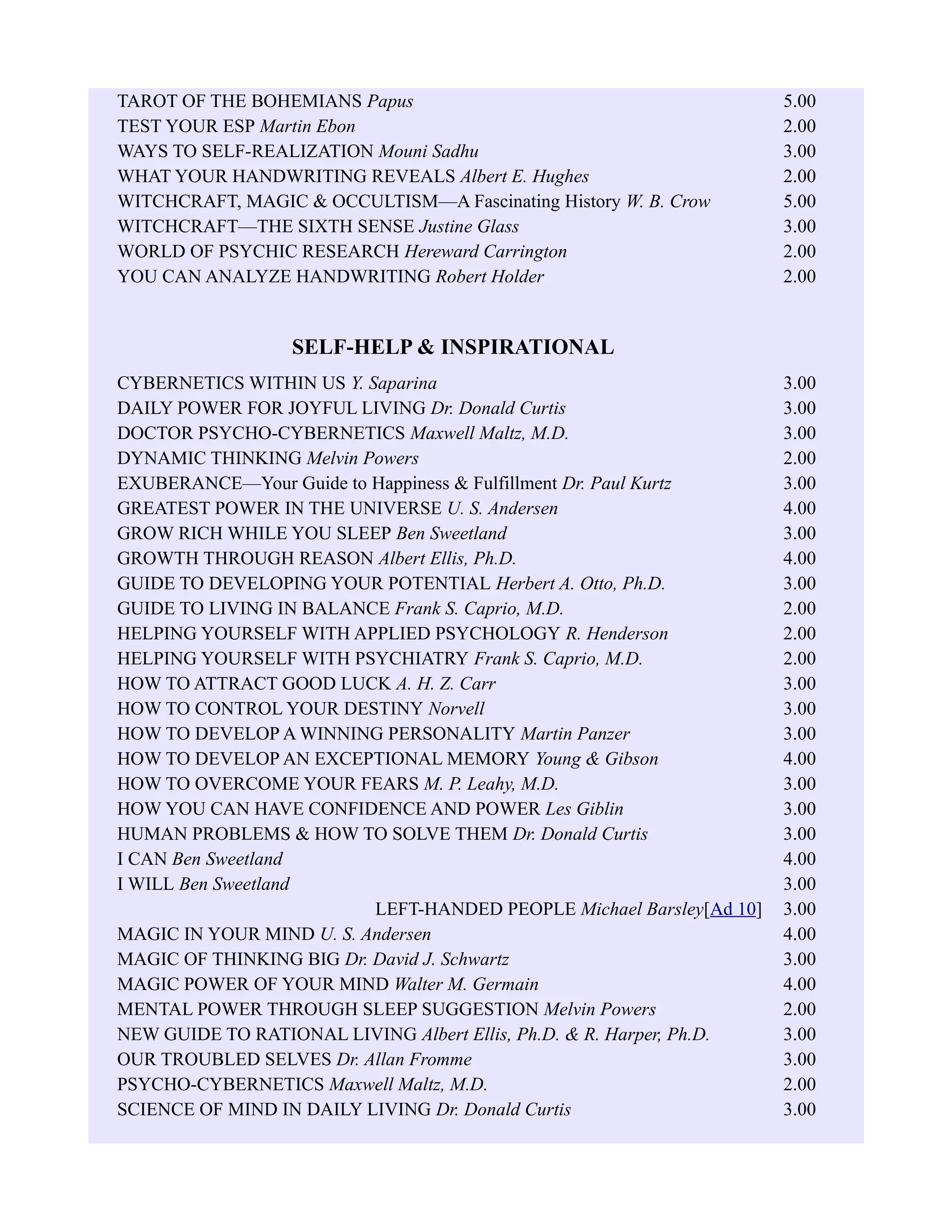 TAROT OF THE BOHEMIANS Papus 5.00
TEST YOUR ESP Martin Ebon 2.00
WAYS TO SELF-REALIZATION Mouni Sadhu 3.00
WHAT YOUR HANDWRITING REVEALS Albert E. Hughes 2.00
WITCHCRAFT, MAGIC & OCCULTISM—A Fascinating History W. B. Crow 5.00
WITCHCRAFT—THE SIXTH SENSE Justine Glass 3.00
WORLD OF PSYCHIC RESEARCH Hereward Carrington 2.00
YOU CAN ANALYZE HANDWRITING Robert Holder 2.00
SELF-HELP & INSPIRATIONAL
CYBERNETICS WITHIN US Y. Saparina 3.00
DAILY POWER FOR JOYFUL LIVING Dr. Donald Curtis 3.00
DOCTOR PSYCHO-CYBERNETICS Maxwell Maltz, M.D. 3.00
DYNAMIC THINKING Melvin Powers 2.00
EXUBERANCE—Your Guide to Happiness & Fulfillment Dr. Paul Kurtz 3.00
GREATEST POWER IN THE UNIVERSE U. S. Andersen 4.00
GROW RICH WHILE YOU SLEEP Ben Sweetland 3.00
GROWTH THROUGH REASON Albert Ellis, Ph.D. 4.00
GUIDE TO DEVELOPING YOUR POTENTIAL Herbert A. Otto, Ph.D. 3.00
GUIDE TO LIVING IN BALANCE Frank S. Caprio, M.D. 2.00
HELPING YOURSELF WITH APPLIED PSYCHOLOGY R. Henderson 2.00
HELPING YOURSELF WITH PSYCHIATRY Frank S. Caprio, M.D. 2.00
HOW TO ATTRACT GOOD LUCK A. H. Z. Carr 3.00
HOW TO CONTROL YOUR DESTINY Norvell 3.00
HOW TO DEVELOP A WINNING PERSONALITY Martin Panzer 3.00
HOW TO DEVELOP AN EXCEPTIONAL MEMORY Young & Gibson 4.00
HOW TO OVERCOME YOUR FEARS M. P. Leahy, M.D. 3.00
HOW YOU CAN HAVE CONFIDENCE AND POWER Les Giblin 3.00
HUMAN PROBLEMS & HOW TO SOLVE THEM Dr. Donald Curtis 3.00
I CAN Ben Sweetland 4.00
I WILL Ben Sweetland 3.00
LEFT-HANDED PEOPLE Michael Barsley[Ad 10] 3.00
MAGIC IN YOUR MIND U. S. Andersen 4.00
MAGIC OF THINKING BIG Dr. David J. Schwartz 3.00
MAGIC POWER OF YOUR MIND Walter M. Germain 4.00
MENTAL POWER THROUGH SLEEP SUGGESTION Melvin Powers 2.00
NEW GUIDE TO RATIONAL LIVING Albert Ellis, Ph.D. & R. Harper, Ph.D. 3.00
OUR TROUBLED SELVES Dr. Allan Fromme 3.00
PSYCHO-CYBERNETICS Maxwell Maltz, M.D. 2.00
SCIENCE OF MIND IN DAILY LIVING Dr. Donald Curtis 3.00
 