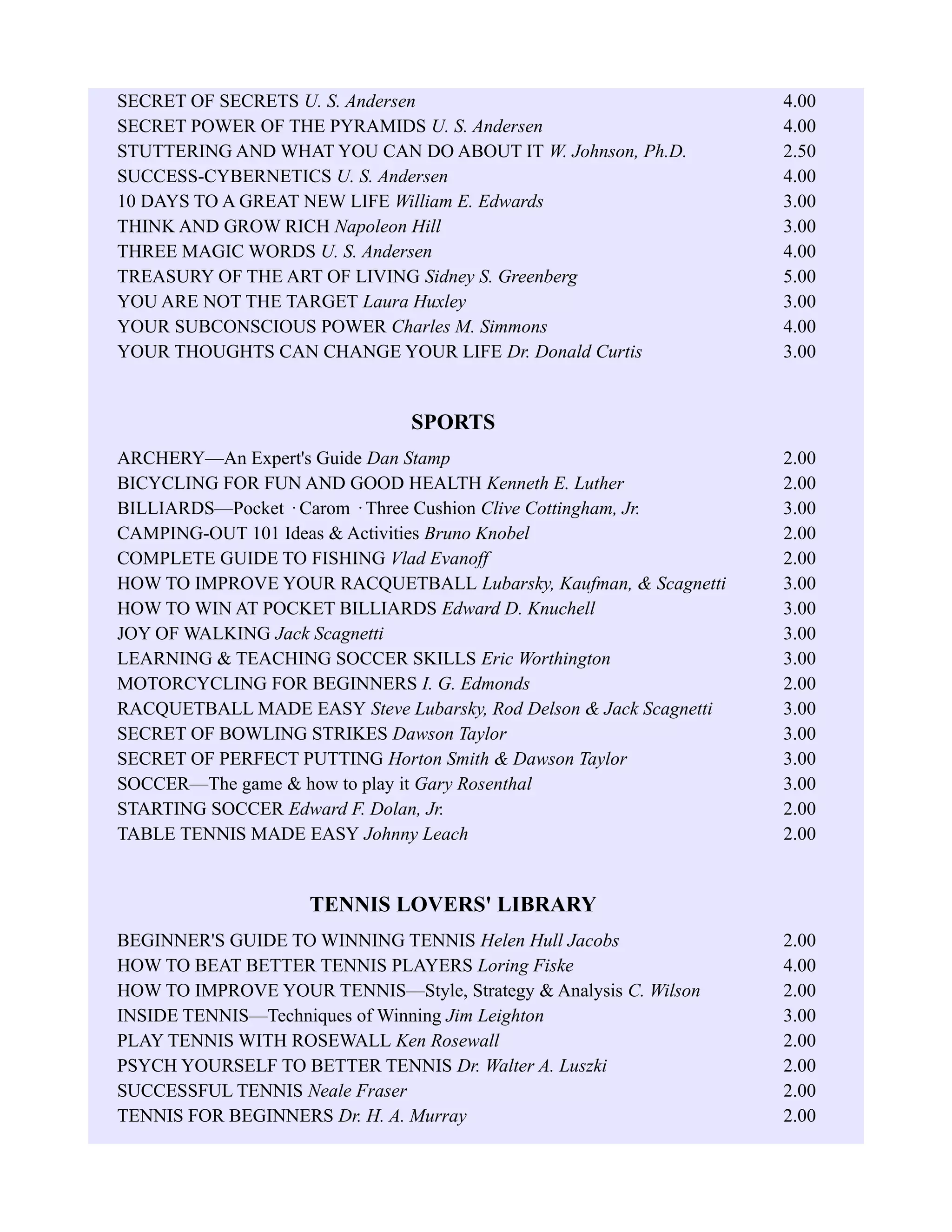 SECRET OF SECRETS U. S. Andersen 4.00
SECRET POWER OF THE PYRAMIDS U. S. Andersen 4.00
STUTTERING AND WHAT YOU CAN DO ABOUT IT W. Johnson, Ph.D. 2.50
SUCCESS-CYBERNETICS U. S. Andersen 4.00
10 DAYS TO A GREAT NEW LIFE William E. Edwards 3.00
THINK AND GROW RICH Napoleon Hill 3.00
THREE MAGIC WORDS U. S. Andersen 4.00
TREASURY OF THE ART OF LIVING Sidney S. Greenberg 5.00
YOU ARE NOT THE TARGET Laura Huxley 3.00
YOUR SUBCONSCIOUS POWER Charles M. Simmons 4.00
YOUR THOUGHTS CAN CHANGE YOUR LIFE Dr. Donald Curtis 3.00
SPORTS
ARCHERY—An Expert's Guide Dan Stamp 2.00
BICYCLING FOR FUN AND GOOD HEALTH Kenneth E. Luther 2.00
BILLIARDS—Pocket · Carom · Three Cushion Clive Cottingham, Jr. 3.00
CAMPING-OUT 101 Ideas & Activities Bruno Knobel 2.00
COMPLETE GUIDE TO FISHING Vlad Evanoff 2.00
HOW TO IMPROVE YOUR RACQUETBALL Lubarsky, Kaufman, & Scagnetti 3.00
HOW TO WIN AT POCKET BILLIARDS Edward D. Knuchell 3.00
JOY OF WALKING Jack Scagnetti 3.00
LEARNING & TEACHING SOCCER SKILLS Eric Worthington 3.00
MOTORCYCLING FOR BEGINNERS I. G. Edmonds 2.00
RACQUETBALL MADE EASY Steve Lubarsky, Rod Delson & Jack Scagnetti 3.00
SECRET OF BOWLING STRIKES Dawson Taylor 3.00
SECRET OF PERFECT PUTTING Horton Smith & Dawson Taylor 3.00
SOCCER—The game & how to play it Gary Rosenthal 3.00
STARTING SOCCER Edward F. Dolan, Jr. 2.00
TABLE TENNIS MADE EASY Johnny Leach 2.00
TENNIS LOVERS' LIBRARY
BEGINNER'S GUIDE TO WINNING TENNIS Helen Hull Jacobs 2.00
HOW TO BEAT BETTER TENNIS PLAYERS Loring Fiske 4.00
HOW TO IMPROVE YOUR TENNIS—Style, Strategy & Analysis C. Wilson 2.00
INSIDE TENNIS—Techniques of Winning Jim Leighton 3.00
PLAY TENNIS WITH ROSEWALL Ken Rosewall 2.00
PSYCH YOURSELF TO BETTER TENNIS Dr. Walter A. Luszki 2.00
SUCCESSFUL TENNIS Neale Fraser 2.00
TENNIS FOR BEGINNERS Dr. H. A. Murray 2.00
 