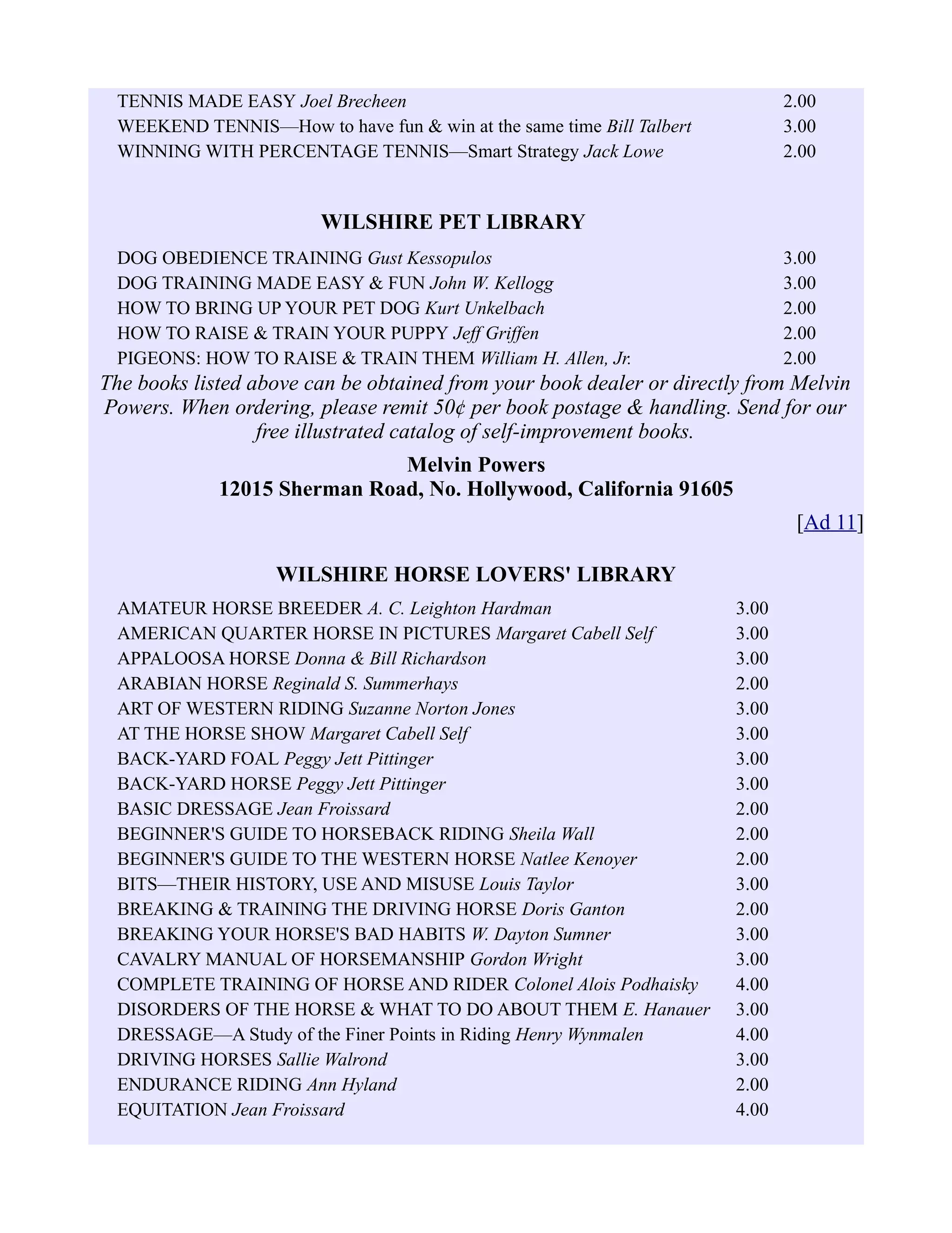 TENNIS MADE EASY Joel Brecheen 2.00
WEEKEND TENNIS—How to have fun & win at the same time Bill Talbert 3.00
WINNING WITH PERCENTAGE TENNIS—Smart Strategy Jack Lowe 2.00
WILSHIRE PET LIBRARY
DOG OBEDIENCE TRAINING Gust Kessopulos 3.00
DOG TRAINING MADE EASY & FUN John W. Kellogg 3.00
HOW TO BRING UP YOUR PET DOG Kurt Unkelbach 2.00
HOW TO RAISE & TRAIN YOUR PUPPY Jeff Griffen 2.00
PIGEONS: HOW TO RAISE & TRAIN THEM William H. Allen, Jr. 2.00
The books listed above can be obtained from your book dealer or directly from Melvin
Powers. When ordering, please remit 50¢ per book postage & handling. Send for our
free illustrated catalog of self-improvement books.
Melvin Powers
12015 Sherman Road, No. Hollywood, California 91605
[Ad 11]
WILSHIRE HORSE LOVERS' LIBRARY
AMATEUR HORSE BREEDER A. C. Leighton Hardman 3.00
AMERICAN QUARTER HORSE IN PICTURES Margaret Cabell Self 3.00
APPALOOSA HORSE Donna & Bill Richardson 3.00
ARABIAN HORSE Reginald S. Summerhays 2.00
ART OF WESTERN RIDING Suzanne Norton Jones 3.00
AT THE HORSE SHOW Margaret Cabell Self 3.00
BACK-YARD FOAL Peggy Jett Pittinger 3.00
BACK-YARD HORSE Peggy Jett Pittinger 3.00
BASIC DRESSAGE Jean Froissard 2.00
BEGINNER'S GUIDE TO HORSEBACK RIDING Sheila Wall 2.00
BEGINNER'S GUIDE TO THE WESTERN HORSE Natlee Kenoyer 2.00
BITS—THEIR HISTORY, USE AND MISUSE Louis Taylor 3.00
BREAKING & TRAINING THE DRIVING HORSE Doris Ganton 2.00
BREAKING YOUR HORSE'S BAD HABITS W. Dayton Sumner 3.00
CAVALRY MANUAL OF HORSEMANSHIP Gordon Wright 3.00
COMPLETE TRAINING OF HORSE AND RIDER Colonel Alois Podhaisky 4.00
DISORDERS OF THE HORSE & WHAT TO DO ABOUT THEM E. Hanauer 3.00
DRESSAGE—A Study of the Finer Points in Riding Henry Wynmalen 4.00
DRIVING HORSES Sallie Walrond 3.00
ENDURANCE RIDING Ann Hyland 2.00
EQUITATION Jean Froissard 4.00
 