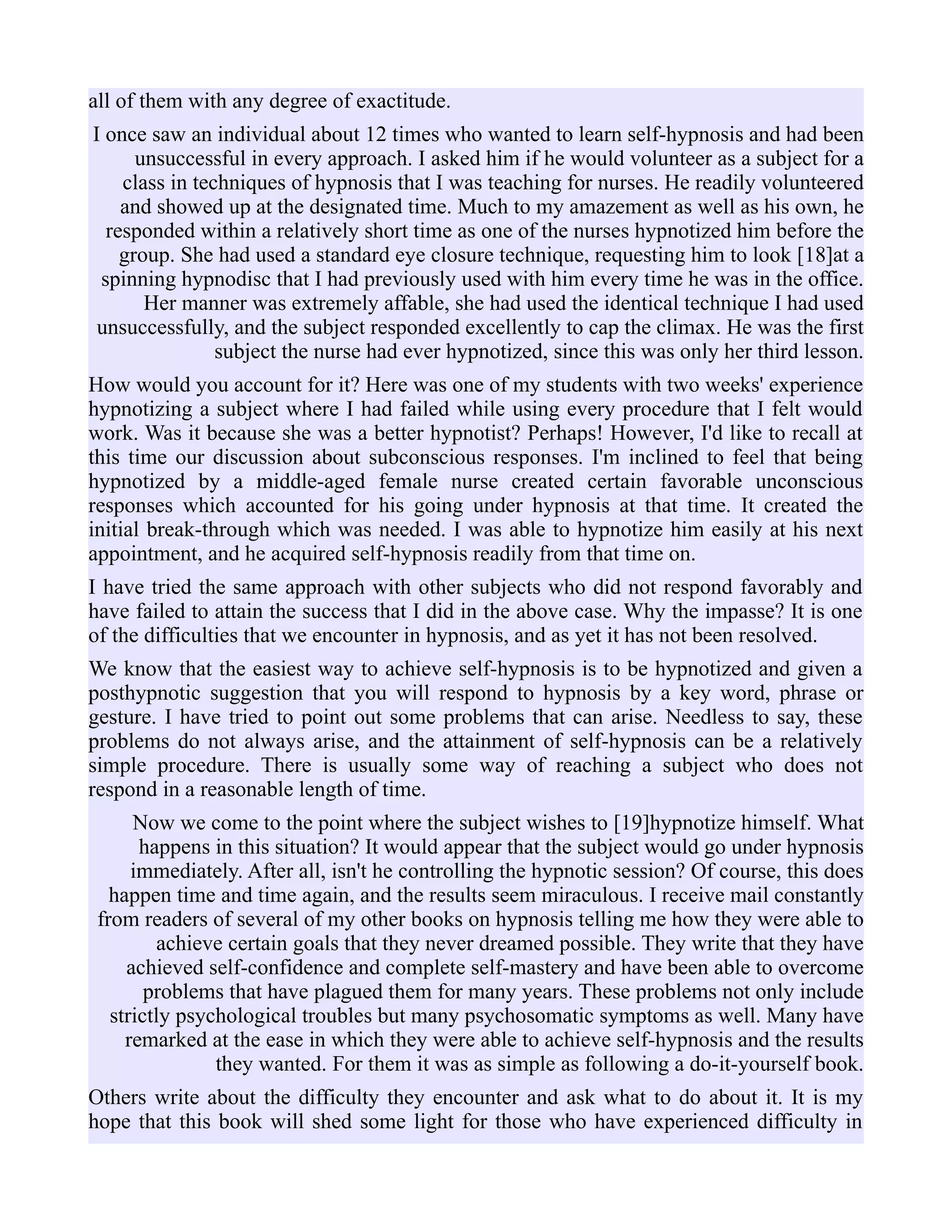 all of them with any degree of exactitude.
I once saw an individual about 12 times who wanted to learn self-hypnosis and had been
unsuccessful in every approach. I asked him if he would volunteer as a subject for a
class in techniques of hypnosis that I was teaching for nurses. He readily volunteered
and showed up at the designated time. Much to my amazement as well as his own, he
responded within a relatively short time as one of the nurses hypnotized him before the
group. She had used a standard eye closure technique, requesting him to look [18]at a
spinning hypnodisc that I had previously used with him every time he was in the office.
Her manner was extremely affable, she had used the identical technique I had used
unsuccessfully, and the subject responded excellently to cap the climax. He was the first
subject the nurse had ever hypnotized, since this was only her third lesson.
How would you account for it? Here was one of my students with two weeks' experience
hypnotizing a subject where I had failed while using every procedure that I felt would
work. Was it because she was a better hypnotist? Perhaps! However, I'd like to recall at
this time our discussion about subconscious responses. I'm inclined to feel that being
hypnotized by a middle-aged female nurse created certain favorable unconscious
responses which accounted for his going under hypnosis at that time. It created the
initial break-through which was needed. I was able to hypnotize him easily at his next
appointment, and he acquired self-hypnosis readily from that time on.
I have tried the same approach with other subjects who did not respond favorably and
have failed to attain the success that I did in the above case. Why the impasse? It is one
of the difficulties that we encounter in hypnosis, and as yet it has not been resolved.
We know that the easiest way to achieve self-hypnosis is to be hypnotized and given a
posthypnotic suggestion that you will respond to hypnosis by a key word, phrase or
gesture. I have tried to point out some problems that can arise. Needless to say, these
problems do not always arise, and the attainment of self-hypnosis can be a relatively
simple procedure. There is usually some way of reaching a subject who does not
respond in a reasonable length of time.
Now we come to the point where the subject wishes to [19]hypnotize himself. What
happens in this situation? It would appear that the subject would go under hypnosis
immediately. After all, isn't he controlling the hypnotic session? Of course, this does
happen time and time again, and the results seem miraculous. I receive mail constantly
from readers of several of my other books on hypnosis telling me how they were able to
achieve certain goals that they never dreamed possible. They write that they have
achieved self-confidence and complete self-mastery and have been able to overcome
problems that have plagued them for many years. These problems not only include
strictly psychological troubles but many psychosomatic symptoms as well. Many have
remarked at the ease in which they were able to achieve self-hypnosis and the results
they wanted. For them it was as simple as following a do-it-yourself book.
Others write about the difficulty they encounter and ask what to do about it. It is my
hope that this book will shed some light for those who have experienced difficulty in
 