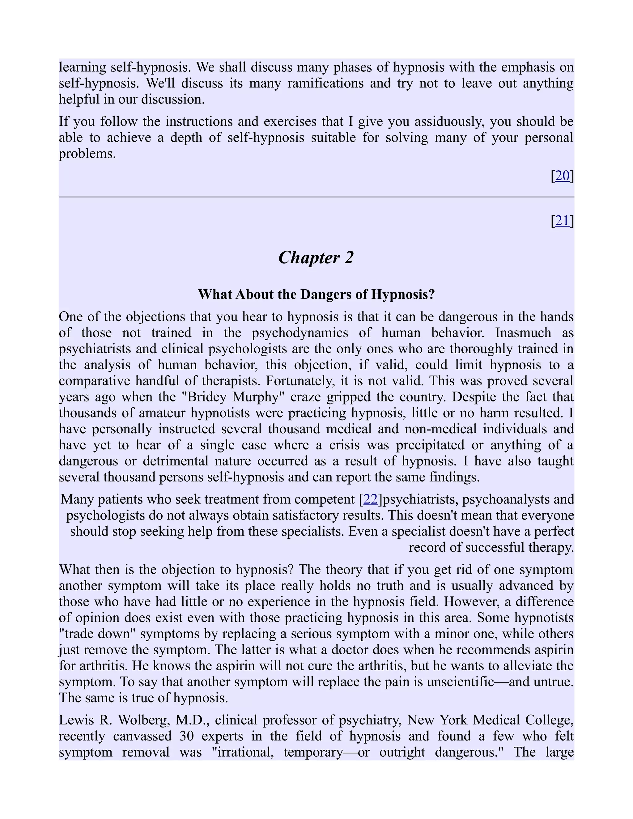 learning self-hypnosis. We shall discuss many phases of hypnosis with the emphasis on
self-hypnosis. We'll discuss its many ramifications and try not to leave out anything
helpful in our discussion.
If you follow the instructions and exercises that I give you assiduously, you should be
able to achieve a depth of self-hypnosis suitable for solving many of your personal
problems.
[20]
[21]
Chapter 2
What About the Dangers of Hypnosis?
One of the objections that you hear to hypnosis is that it can be dangerous in the hands
of those not trained in the psychodynamics of human behavior. Inasmuch as
psychiatrists and clinical psychologists are the only ones who are thoroughly trained in
the analysis of human behavior, this objection, if valid, could limit hypnosis to a
comparative handful of therapists. Fortunately, it is not valid. This was proved several
years ago when the "Bridey Murphy" craze gripped the country. Despite the fact that
thousands of amateur hypnotists were practicing hypnosis, little or no harm resulted. I
have personally instructed several thousand medical and non-medical individuals and
have yet to hear of a single case where a crisis was precipitated or anything of a
dangerous or detrimental nature occurred as a result of hypnosis. I have also taught
several thousand persons self-hypnosis and can report the same findings.
Many patients who seek treatment from competent [22]psychiatrists, psychoanalysts and
psychologists do not always obtain satisfactory results. This doesn't mean that everyone
should stop seeking help from these specialists. Even a specialist doesn't have a perfect
record of successful therapy.
What then is the objection to hypnosis? The theory that if you get rid of one symptom
another symptom will take its place really holds no truth and is usually advanced by
those who have had little or no experience in the hypnosis field. However, a difference
of opinion does exist even with those practicing hypnosis in this area. Some hypnotists
"trade down" symptoms by replacing a serious symptom with a minor one, while others
just remove the symptom. The latter is what a doctor does when he recommends aspirin
for arthritis. He knows the aspirin will not cure the arthritis, but he wants to alleviate the
symptom. To say that another symptom will replace the pain is unscientific—and untrue.
The same is true of hypnosis.
Lewis R. Wolberg, M.D., clinical professor of psychiatry, New York Medical College,
recently canvassed 30 experts in the field of hypnosis and found a few who felt
symptom removal was "irrational, temporary—or outright dangerous." The large
 