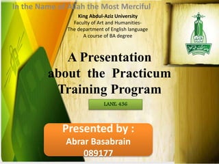 A Presentation
about the Practicum
Training Program
In the Name of Allah the Most Merciful
King Abdul-Aziz University
Faculty of Art and Humanities-
The department of English language
A course of BA degree
LANE: 436
Presented by :
Abrar Basabrain
089177
 
