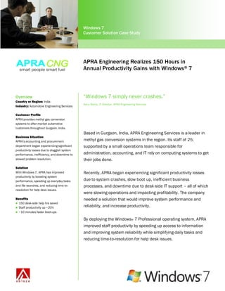 Windows 7
                                             Customer Solution Case Study




                                             APRA Engineering Realizes 150 Hours in
                                             Annual Productivity Gains with Windows ® 7



Overview                                     “Windows 7 simply never crashes.”
Country or Region: India
                                             Ashu Raina, IT Director, APRA Engineering Services
Industry: Automotive Engineering Services

Customer Profile
APRA provides methyl gas conversion
systems to after-market automotive
customers throughout Gurgaon, India.
                                             Based in Gurgaon, India, APRA Engineering Services is a leader in
Business Situation
APRA’s accounting and procurement            methyl gas conversion systems in the region. Its staff of 25,
department began experiencing significant    supported by a small operations team responsible for
productivity losses due to sluggish system
performance, inefficiency, and downtime to   administration, accounting, and IT rely on computing systems to get
slowed problem resolution.                   their jobs done.
Solution
With Windows 7, APRA has improved            Recently, APRA began experiencing significant productivity losses
productivity by boosting system
performance, speeding up everyday tasks      due to system crashes, slow boot up, inefficient business
and file searches, and reducing time-to-     processes, and downtime due to desk-side IT support – all of which
resolution for help desk issues.
                                             were slowing operations and impacting profitability. The company
Benefits                                     needed a solution that would improve system performance and
 150 desk-side help hrs saved
 Staff productivity up ~20%
                                             reliability, and increase productivity.
 ~10 minutes faster boot-ups

                                             By deploying the Windows® 7 Professional operating system, APRA
                                             improved staff productivity by speeding up access to information
                                             and improving system reliability while simplifying daily tasks and
                                             reducing time-to-resolution for help desk issues.
 