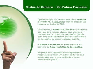 Gestão de Carbono – Um Futuro PromissorQuando compra um produto que adere à Gestão de Carbono, o consumidor financia projetos que reduzem emissões de GEE.Desta forma, a Gestão de Carbono é uma forma com que as empresas ajudam seus clientes e consumidores a reduzirem as emissões globais sem contudo necessitarem efetuar ações radicais ou impossível de serem realizadas sozinho.A Gestão de Carbono se transformaram no caminho da Responsabilidade Corporativa.Empresas com reputação de ecologicamente responsáveis atraem um público cada vez mais preocupado com o meio ambiente e com o aquecimento global.