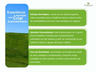 Experiência Enfoque Estratégico: a partir de uma ampla perspectiva sobre as questões atuais e tendências futuras, usamos a lente da sustentabilidade para criar novas estratégias de negócios.e InovaçãoCriarparaSustentabilidadeSoluções Personalizadas: cada empresa possui um conjunto único de desafios e soluções para o desenvolvimento sustentável, por isso, atuamos a partir da compreensão do que realmente importa e agrega valor para o negócio.Foco em Resultados: concentração na execução sem perder de vista a avaliação e monitoramento. Colocamos nossas estratégias em ação apoiadas na coleta e gerenciamento das informações. 