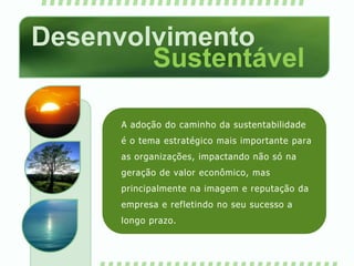 Desenvolvimento SustentávelA adoção do caminho da sustentabilidade é o tema estratégico mais importante para as organizações, impactando não só na geração de valor econômico, mas principalmente na imagem e reputação da empresa e refletindo no seu sucesso a longo prazo.