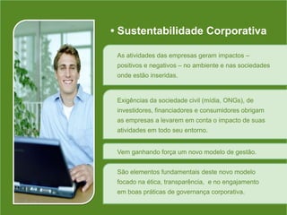 • Sustentabilidade CorporativaAs atividades das empresas geram impactos – positivos e negativos – no ambiente e nas sociedades onde estão inseridas.Exigências da sociedade civil (mídia, ONGs), de investidores, financiadores e consumidores obrigam as empresas a levarem em conta o impacto de suas atividades em todo seu entorno.Vem ganhando força um novo modelo de gestão.São elementos fundamentais deste novo modelo focado na ética, transparência,  e no engajamento em boas práticas de governança corporativa.