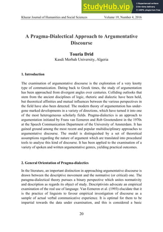 Khazar Journal of Humanities and Social Sciences Volume 19, Number 4, 2016
20
A Pragma-Dialectical Approach to Argumentative
Discourse
Touria Drid
Kasdi Merbah University, Algeria
1. Introduction
The examination of argumentative discourse is the exploration of a very knotty
type of communication. Dating back to Greek times, the study of argumentation
has been approached from divergent angles over centuries. Colliding outlooks that
stem from the ancient disciplines of logic, rhetoric and dialectic have been held,
but theoretical affinities and mutual influences between the various perspectives in
the field have also been detected. The modern theory of argumentation has under-
gone marked developments in a variety of directions, which have turned it into one
of the most heterogeneous scholarly fields. Pragma-dialectics is an approach to
argumentation initiated by Frans van Eemeren and Rob Grootendorst in the 1970s
at the Speech Communication Department of the University of Amsterdam. It has
gained ground among the most recent and popular multidisciplinary approaches to
argumentative discourse. The model is distinguished by a set of theoretical
assumptions regarding the nature of argument which are translated into procedural
tools to analyse this kind of discourse. It has been applied to the examination of a
variety of spoken and written argumentative genres, yielding practical outcomes.
2. General Orientation of Pragma-dialectics
In the literature, an important distinction in approaching argumentative discourse is
drawn between the descriptive movement and the normative (or critical) one. The
paragma-dialectical theory pursues a binary perspective which unites normativity
and description as regards its object of study. Descriptivists advocate an empirical
examination of the real use of language. Van Eemeren et al. (1993) elucidate that it
is the practice of linguists to favour empirical investigation of discourse as a
sample of actual verbal communicative experience. It is optimal for them to be
impartial towards the data under examination, and this is considered a basic
 