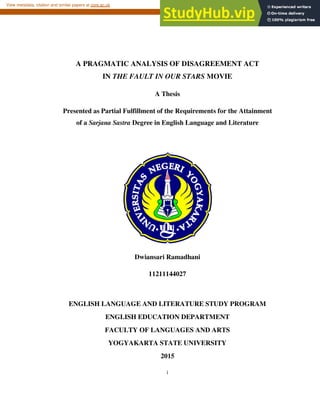 i
A PRAGMATIC ANALYSIS OF DISAGREEMENT ACT
IN THE FAULT IN OUR STARS MOVIE
A Thesis
Presented as Partial Fulfillment of the Requirements for the Attainment
of a Sarjana Sastra Degree in English Language and Literature
Dwiansari Ramadhani
11211144027
ENGLISH LANGUAGE AND LITERATURE STUDY PROGRAM
ENGLISH EDUCATION DEPARTMENT
FACULTY OF LANGUAGES AND ARTS
YOGYAKARTA STATE UNIVERSITY
2015
brought to you by CORE
View metadata, citation and similar papers at core.ac.uk
provided by Lumbung Pustaka UNY (UNY Repository)
 